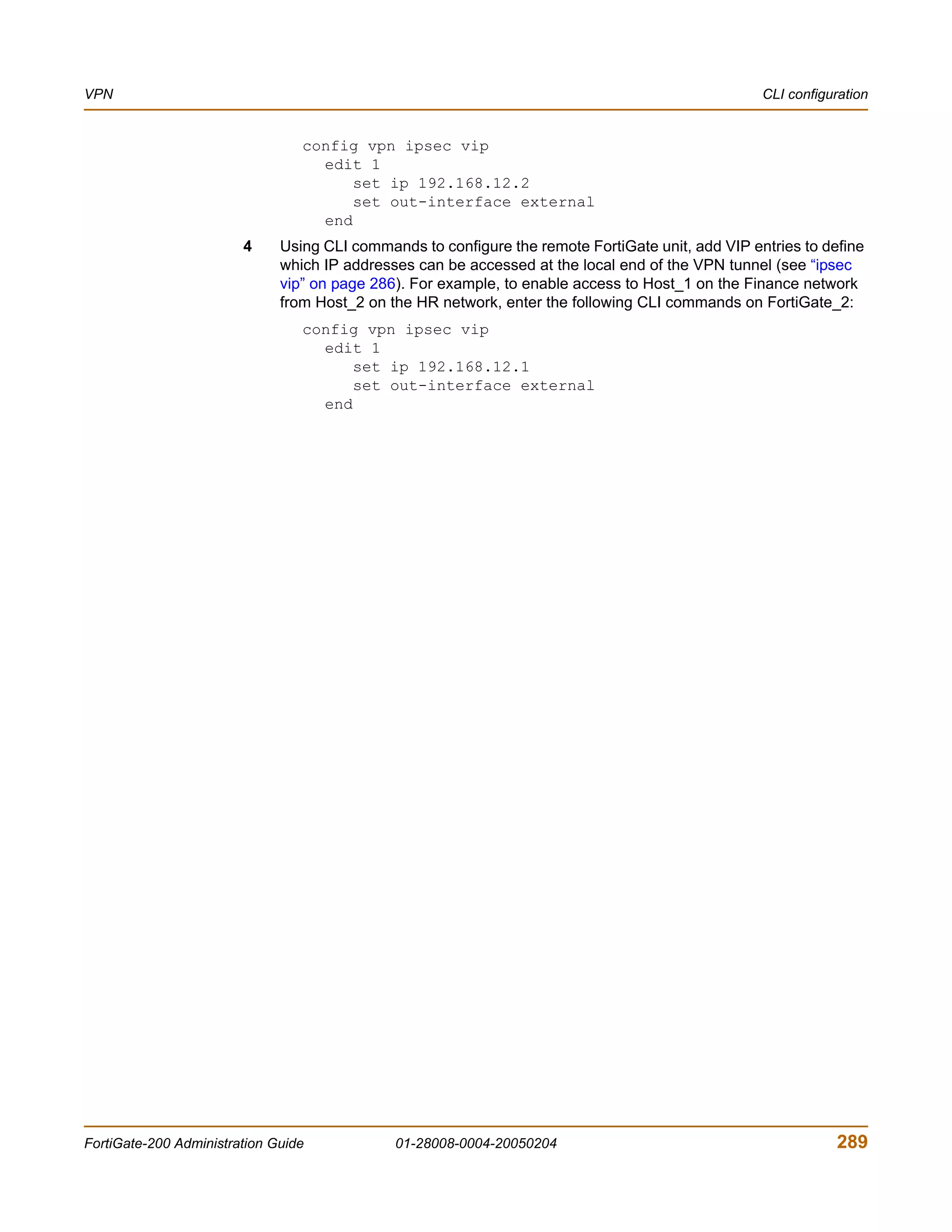 VPN                                                                                                CLI configuration


                                 config vpn ipsec vip
                                   edit 1
                                       set ip 192.168.12.2
                                       set out-interface external
                                   end
                        4     Using CLI commands to configure the remote FortiGate unit, add VIP entries to define
                              which IP addresses can be accessed at the local end of the VPN tunnel (see “ipsec
                              vip” on page 286). For example, to enable access to Host_1 on the Finance network
                              from Host_2 on the HR network, enter the following CLI commands on FortiGate_2:
                                 config vpn ipsec vip
                                   edit 1
                                       set ip 192.168.12.1
                                       set out-interface external
                                   end




FortiGate-200 Administration Guide            01-28008-0004-20050204                                          289
 