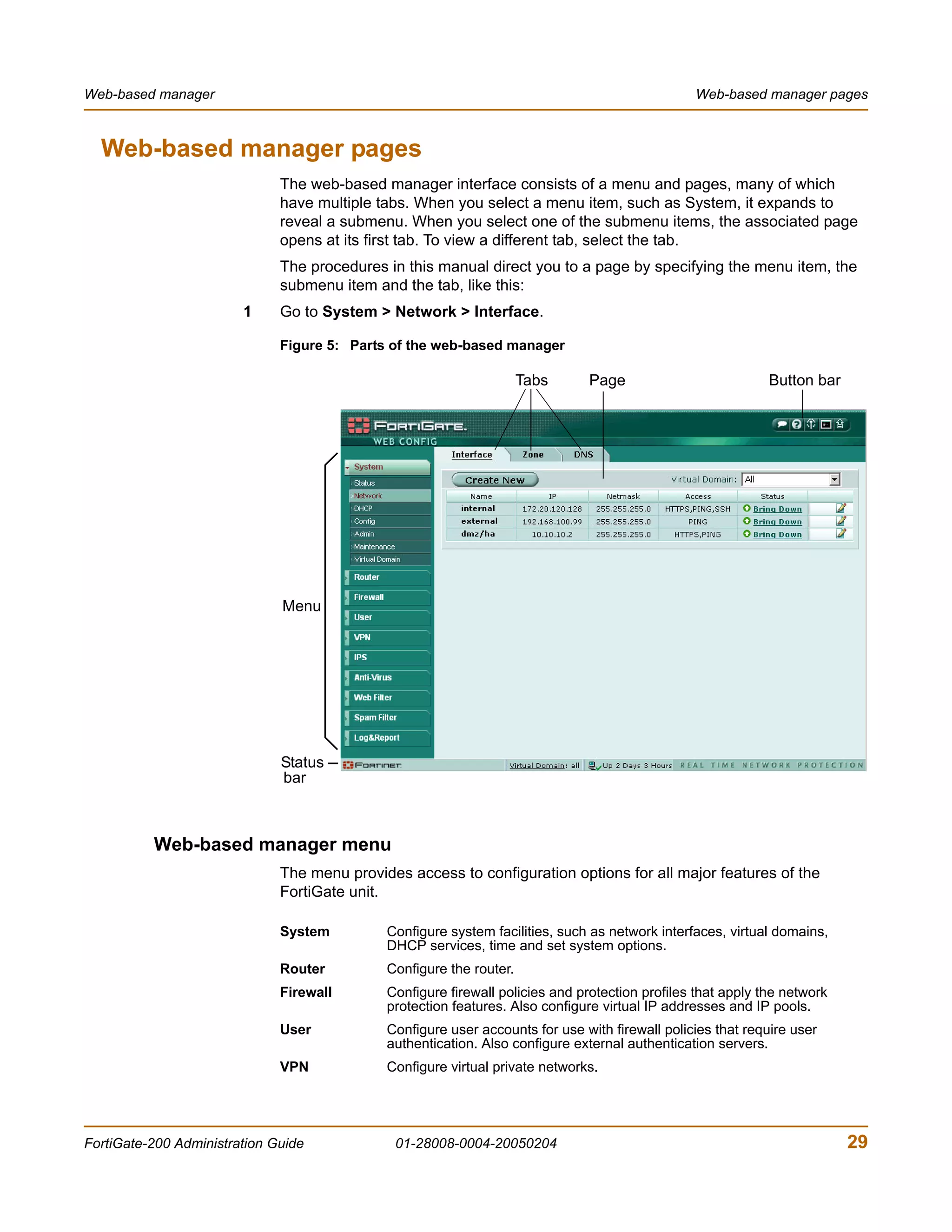 Web-based manager                                                                               Web-based manager pages



  Web-based manager pages
                              The web-based manager interface consists of a menu and pages, many of which
                              have multiple tabs. When you select a menu item, such as System, it expands to
                              reveal a submenu. When you select one of the submenu items, the associated page
                              opens at its first tab. To view a different tab, select the tab.
                              The procedures in this manual direct you to a page by specifying the menu item, the
                              submenu item and the tab, like this:
                        1     Go to System > Network > Interface.

                              Figure 5: Parts of the web-based manager

                                                                     Tabs     Page                           Button bar




                              Menu




                              Status
                              bar



          Web-based manager menu
                              The menu provides access to configuration options for all major features of the
                              FortiGate unit.

                              System         Configure system facilities, such as network interfaces, virtual domains,
                                             DHCP services, time and set system options.
                              Router         Configure the router.
                              Firewall       Configure firewall policies and protection profiles that apply the network
                                             protection features. Also configure virtual IP addresses and IP pools.
                              User           Configure user accounts for use with firewall policies that require user
                                             authentication. Also configure external authentication servers.
                              VPN            Configure virtual private networks.




FortiGate-200 Administration Guide            01-28008-0004-20050204                                                      29
 