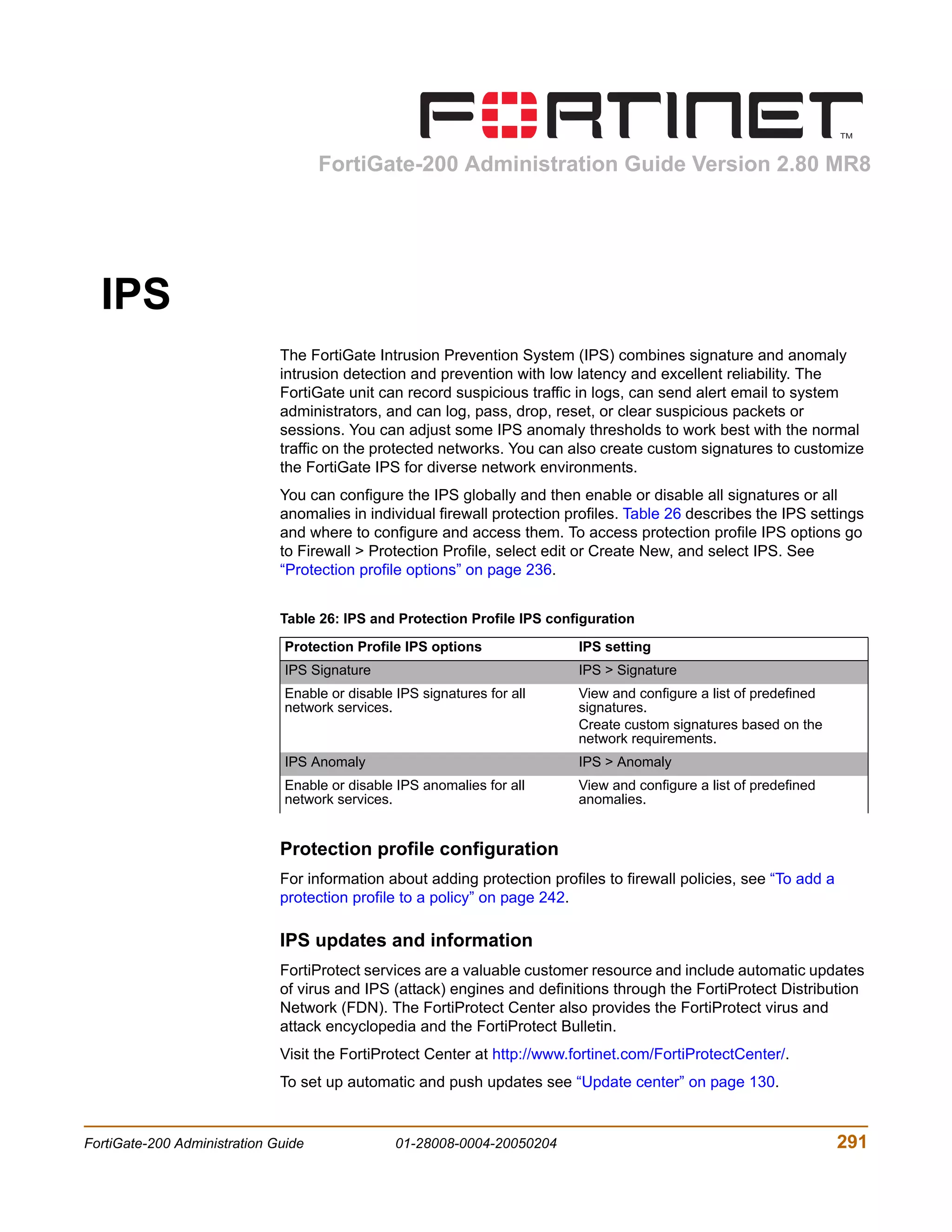 FortiGate-200 Administration Guide Version 2.80 MR8




  IPS
                              The FortiGate Intrusion Prevention System (IPS) combines signature and anomaly
                              intrusion detection and prevention with low latency and excellent reliability. The
                              FortiGate unit can record suspicious traffic in logs, can send alert email to system
                              administrators, and can log, pass, drop, reset, or clear suspicious packets or
                              sessions. You can adjust some IPS anomaly thresholds to work best with the normal
                              traffic on the protected networks. You can also create custom signatures to customize
                              the FortiGate IPS for diverse network environments.
                              You can configure the IPS globally and then enable or disable all signatures or all
                              anomalies in individual firewall protection profiles. Table 26 describes the IPS settings
                              and where to configure and access them. To access protection profile IPS options go
                              to Firewall > Protection Profile, select edit or Create New, and select IPS. See
                              “Protection profile options” on page 236.


                              Table 26: IPS and Protection Profile IPS configuration

                               Protection Profile IPS options              IPS setting
                               IPS Signature                               IPS > Signature
                               Enable or disable IPS signatures for all    View and configure a list of predefined
                               network services.                           signatures.
                                                                           Create custom signatures based on the
                                                                           network requirements.
                               IPS Anomaly                                 IPS > Anomaly
                               Enable or disable IPS anomalies for all     View and configure a list of predefined
                               network services.                           anomalies.


                              Protection profile configuration
                              For information about adding protection profiles to firewall policies, see “To add a
                              protection profile to a policy” on page 242.

                              IPS updates and information
                              FortiProtect services are a valuable customer resource and include automatic updates
                              of virus and IPS (attack) engines and definitions through the FortiProtect Distribution
                              Network (FDN). The FortiProtect Center also provides the FortiProtect virus and
                              attack encyclopedia and the FortiProtect Bulletin.
                              Visit the FortiProtect Center at http://www.fortinet.com/FortiProtectCenter/.
                              To set up automatic and push updates see “Update center” on page 130.


FortiGate-200 Administration Guide               01-28008-0004-20050204                                              291
 