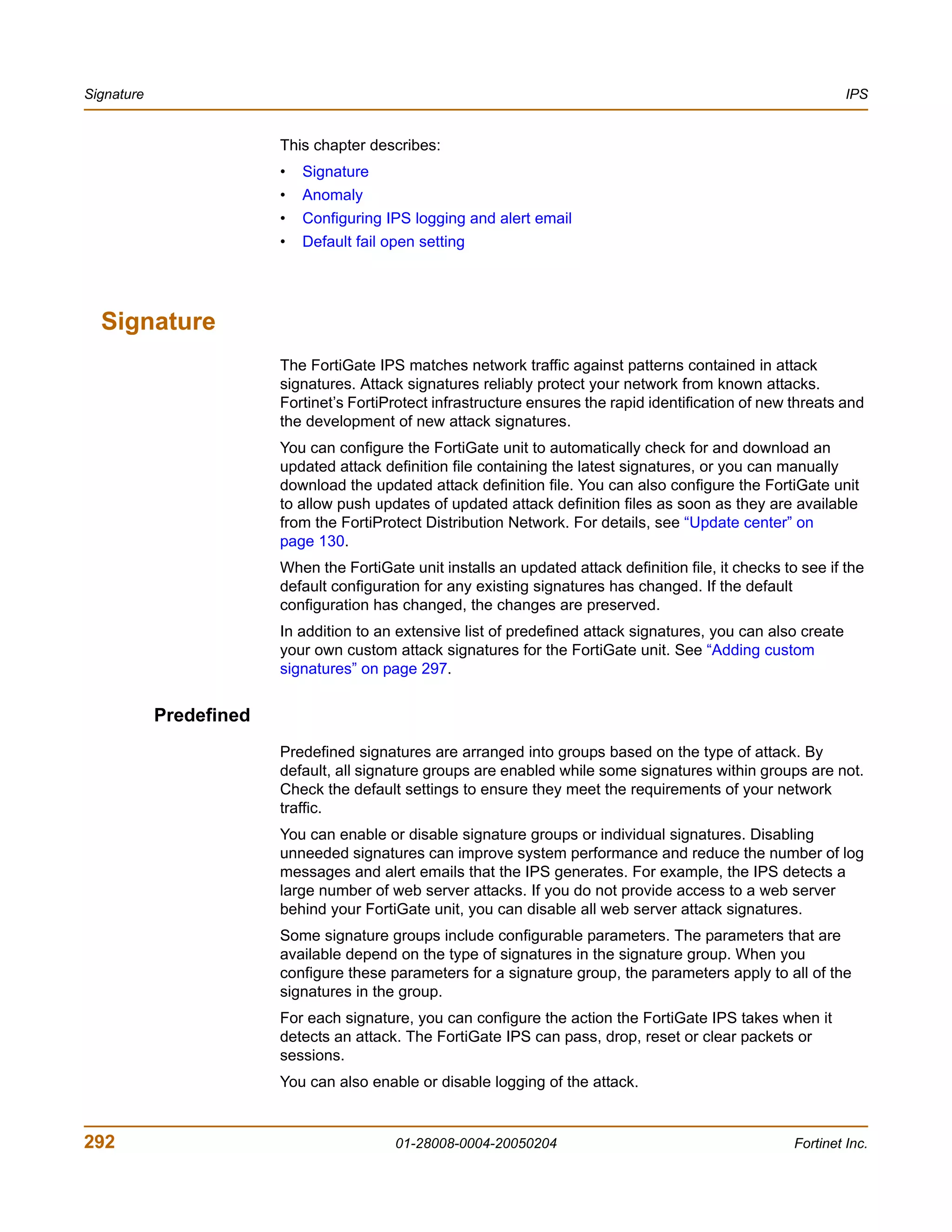 Signature                                                                                                         IPS


                         This chapter describes:
                         •   Signature
                         •   Anomaly
                         •   Configuring IPS logging and alert email
                         •   Default fail open setting




  Signature
                         The FortiGate IPS matches network traffic against patterns contained in attack
                         signatures. Attack signatures reliably protect your network from known attacks.
                         Fortinet’s FortiProtect infrastructure ensures the rapid identification of new threats and
                         the development of new attack signatures.
                         You can configure the FortiGate unit to automatically check for and download an
                         updated attack definition file containing the latest signatures, or you can manually
                         download the updated attack definition file. You can also configure the FortiGate unit
                         to allow push updates of updated attack definition files as soon as they are available
                         from the FortiProtect Distribution Network. For details, see “Update center” on
                         page 130.
                         When the FortiGate unit installs an updated attack definition file, it checks to see if the
                         default configuration for any existing signatures has changed. If the default
                         configuration has changed, the changes are preserved.
                         In addition to an extensive list of predefined attack signatures, you can also create
                         your own custom attack signatures for the FortiGate unit. See “Adding custom
                         signatures” on page 297.


            Predefined
                         Predefined signatures are arranged into groups based on the type of attack. By
                         default, all signature groups are enabled while some signatures within groups are not.
                         Check the default settings to ensure they meet the requirements of your network
                         traffic.
                         You can enable or disable signature groups or individual signatures. Disabling
                         unneeded signatures can improve system performance and reduce the number of log
                         messages and alert emails that the IPS generates. For example, the IPS detects a
                         large number of web server attacks. If you do not provide access to a web server
                         behind your FortiGate unit, you can disable all web server attack signatures.
                         Some signature groups include configurable parameters. The parameters that are
                         available depend on the type of signatures in the signature group. When you
                         configure these parameters for a signature group, the parameters apply to all of the
                         signatures in the group.
                         For each signature, you can configure the action the FortiGate IPS takes when it
                         detects an attack. The FortiGate IPS can pass, drop, reset or clear packets or
                         sessions.
                         You can also enable or disable logging of the attack.


292                                        01-28008-0004-20050204                                        Fortinet Inc.
 