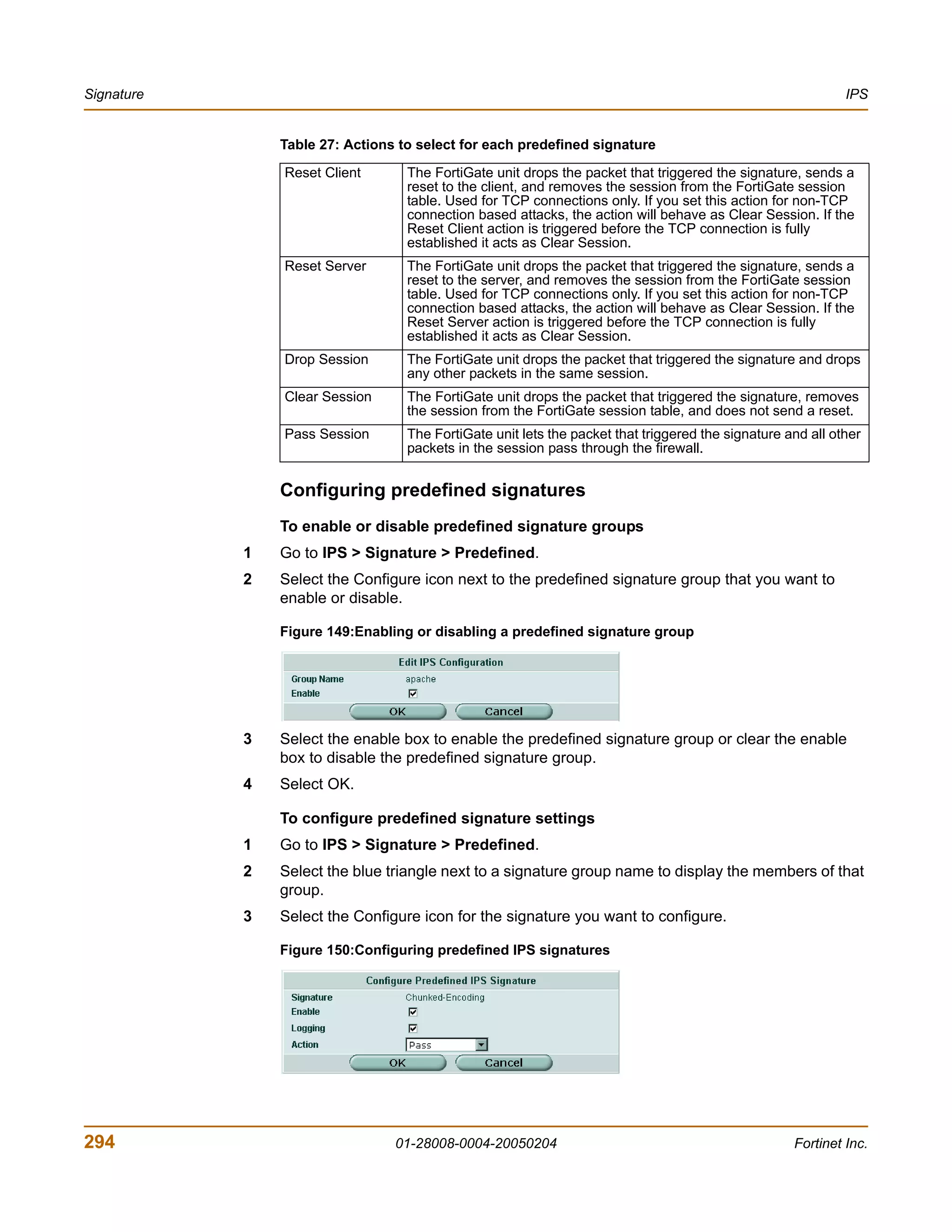 Signature                                                                                                    IPS


                Table 27: Actions to select for each predefined signature
                Reset Client       The FortiGate unit drops the packet that triggered the signature, sends a
                                   reset to the client, and removes the session from the FortiGate session
                                   table. Used for TCP connections only. If you set this action for non-TCP
                                   connection based attacks, the action will behave as Clear Session. If the
                                   Reset Client action is triggered before the TCP connection is fully
                                   established it acts as Clear Session.
                Reset Server       The FortiGate unit drops the packet that triggered the signature, sends a
                                   reset to the server, and removes the session from the FortiGate session
                                   table. Used for TCP connections only. If you set this action for non-TCP
                                   connection based attacks, the action will behave as Clear Session. If the
                                   Reset Server action is triggered before the TCP connection is fully
                                   established it acts as Clear Session.
                Drop Session       The FortiGate unit drops the packet that triggered the signature and drops
                                   any other packets in the same session.
                Clear Session      The FortiGate unit drops the packet that triggered the signature, removes
                                   the session from the FortiGate session table, and does not send a reset.
                Pass Session       The FortiGate unit lets the packet that triggered the signature and all other
                                   packets in the session pass through the firewall.


                Configuring predefined signatures
                To enable or disable predefined signature groups
            1   Go to IPS > Signature > Predefined.
            2   Select the Configure icon next to the predefined signature group that you want to
                enable or disable.

                Figure 149:Enabling or disabling a predefined signature group




            3   Select the enable box to enable the predefined signature group or clear the enable
                box to disable the predefined signature group.
            4   Select OK.

                To configure predefined signature settings
            1   Go to IPS > Signature > Predefined.
            2   Select the blue triangle next to a signature group name to display the members of that
                group.
            3   Select the Configure icon for the signature you want to configure.

                Figure 150:Configuring predefined IPS signatures




294                              01-28008-0004-20050204                                             Fortinet Inc.
 