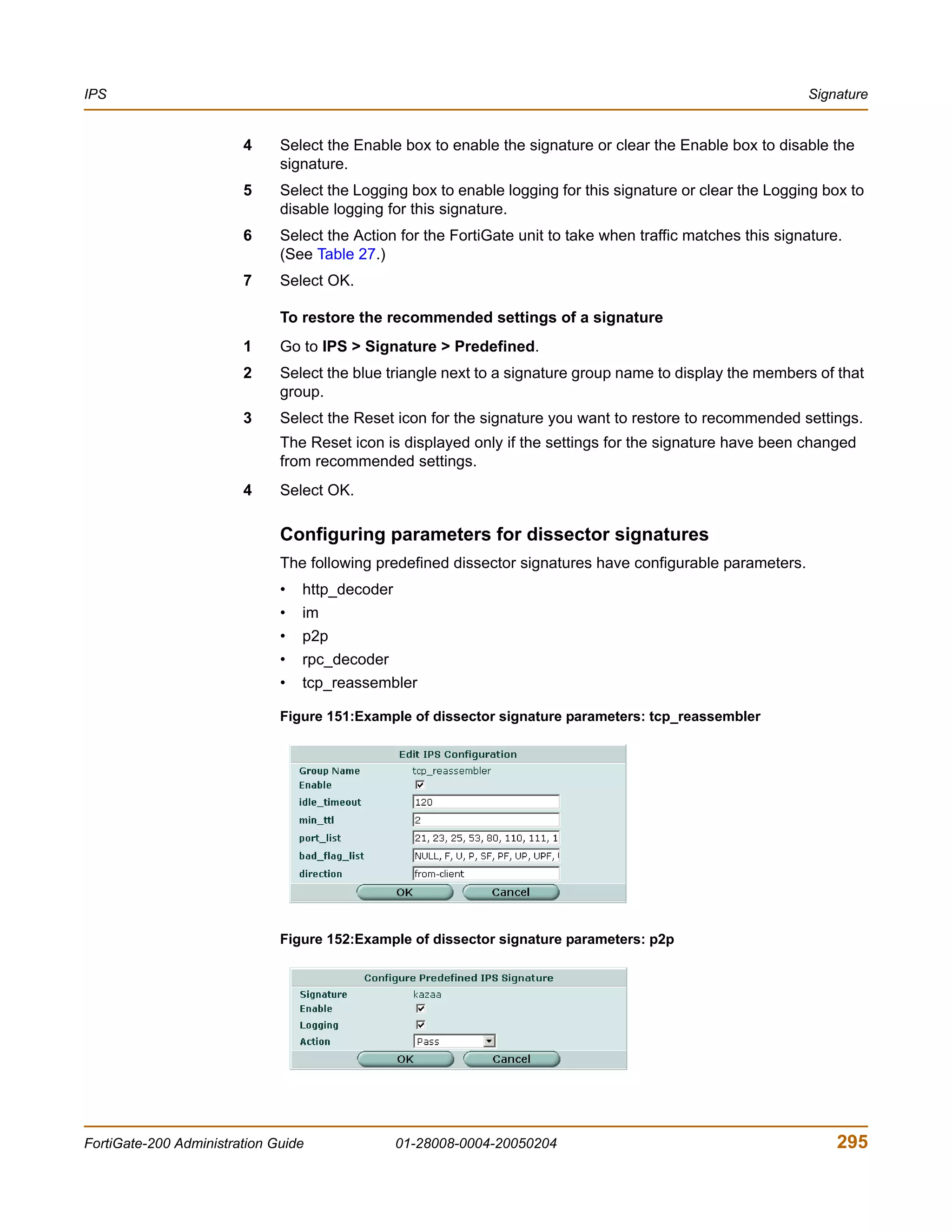 IPS                                                                                                          Signature


                        4     Select the Enable box to enable the signature or clear the Enable box to disable the
                              signature.
                        5     Select the Logging box to enable logging for this signature or clear the Logging box to
                              disable logging for this signature.
                        6     Select the Action for the FortiGate unit to take when traffic matches this signature.
                              (See Table 27.)
                        7     Select OK.

                              To restore the recommended settings of a signature
                        1     Go to IPS > Signature > Predefined.
                        2     Select the blue triangle next to a signature group name to display the members of that
                              group.
                        3     Select the Reset icon for the signature you want to restore to recommended settings.
                              The Reset icon is displayed only if the settings for the signature have been changed
                              from recommended settings.
                        4     Select OK.

                              Configuring parameters for dissector signatures
                              The following predefined dissector signatures have configurable parameters.
                              •   http_decoder
                              •   im
                              •   p2p
                              •   rpc_decoder
                              •   tcp_reassembler

                              Figure 151:Example of dissector signature parameters: tcp_reassembler




                              Figure 152:Example of dissector signature parameters: p2p




FortiGate-200 Administration Guide               01-28008-0004-20050204                                           295
 