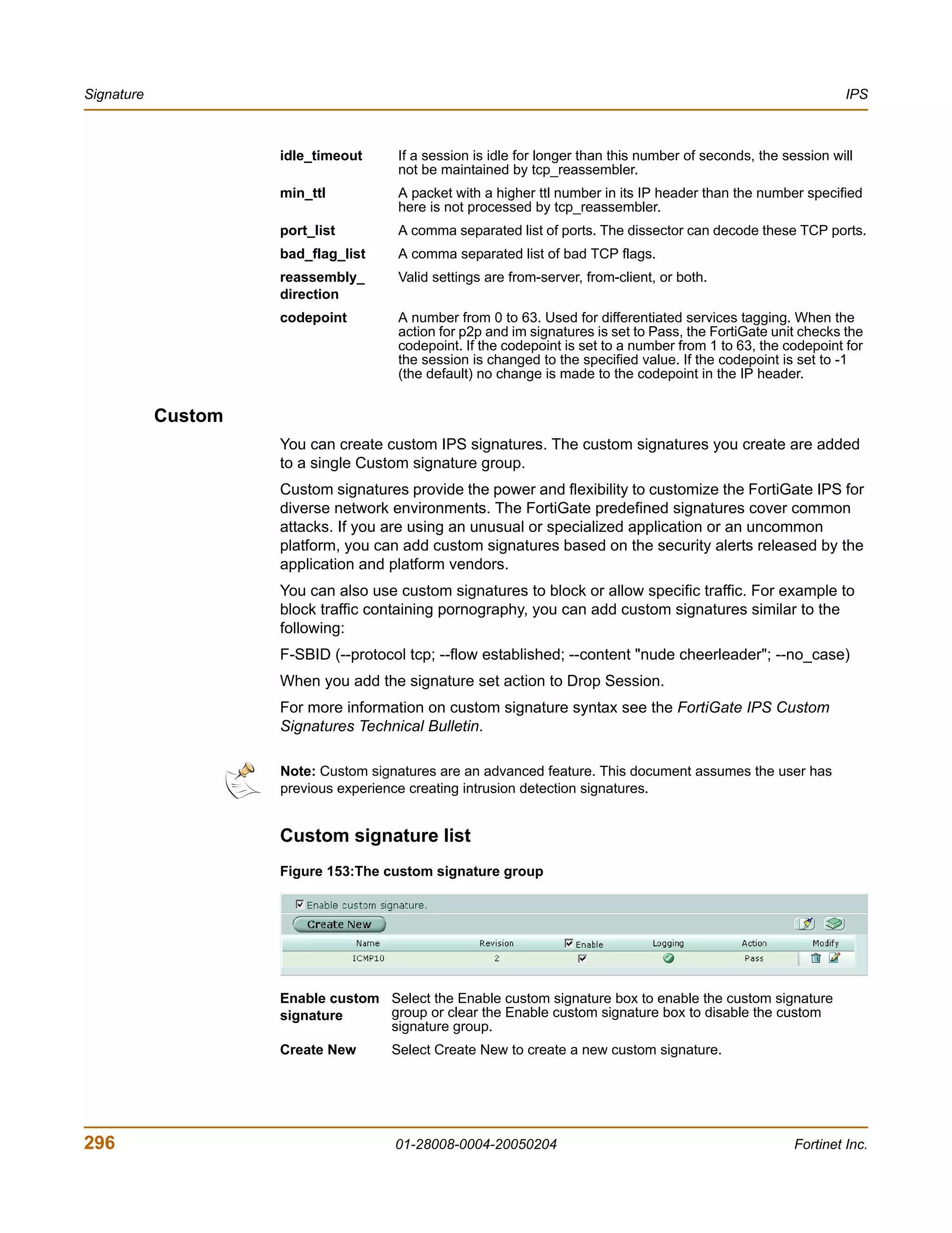 Signature                                                                                                         IPS



                     idle_timeout     If a session is idle for longer than this number of seconds, the session will
                                      not be maintained by tcp_reassembler.
                     min_ttl          A packet with a higher ttl number in its IP header than the number specified
                                      here is not processed by tcp_reassembler.
                     port_list        A comma separated list of ports. The dissector can decode these TCP ports.
                     bad_flag_list    A comma separated list of bad TCP flags.
                     reassembly_      Valid settings are from-server, from-client, or both.
                     direction
                     codepoint        A number from 0 to 63. Used for differentiated services tagging. When the
                                      action for p2p and im signatures is set to Pass, the FortiGate unit checks the
                                      codepoint. If the codepoint is set to a number from 1 to 63, the codepoint for
                                      the session is changed to the specified value. If the codepoint is set to -1
                                      (the default) no change is made to the codepoint in the IP header.


            Custom
                     You can create custom IPS signatures. The custom signatures you create are added
                     to a single Custom signature group.
                     Custom signatures provide the power and flexibility to customize the FortiGate IPS for
                     diverse network environments. The FortiGate predefined signatures cover common
                     attacks. If you are using an unusual or specialized application or an uncommon
                     platform, you can add custom signatures based on the security alerts released by the
                     application and platform vendors.
                     You can also use custom signatures to block or allow specific traffic. For example to
                     block traffic containing pornography, you can add custom signatures similar to the
                     following:
                     F-SBID (--protocol tcp; --flow established; --content "nude cheerleader"; --no_case)
                     When you add the signature set action to Drop Session.
                     For more information on custom signature syntax see the FortiGate IPS Custom
                     Signatures Technical Bulletin.

                     Note: Custom signatures are an advanced feature. This document assumes the user has
                     previous experience creating intrusion detection signatures.


                     Custom signature list
                     Figure 153:The custom signature group




                     Enable custom Select the Enable custom signature box to enable the custom signature
                     signature     group or clear the Enable custom signature box to disable the custom
                                   signature group.
                     Create New      Select Create New to create a new custom signature.




296                                   01-28008-0004-20050204                                             Fortinet Inc.
 
