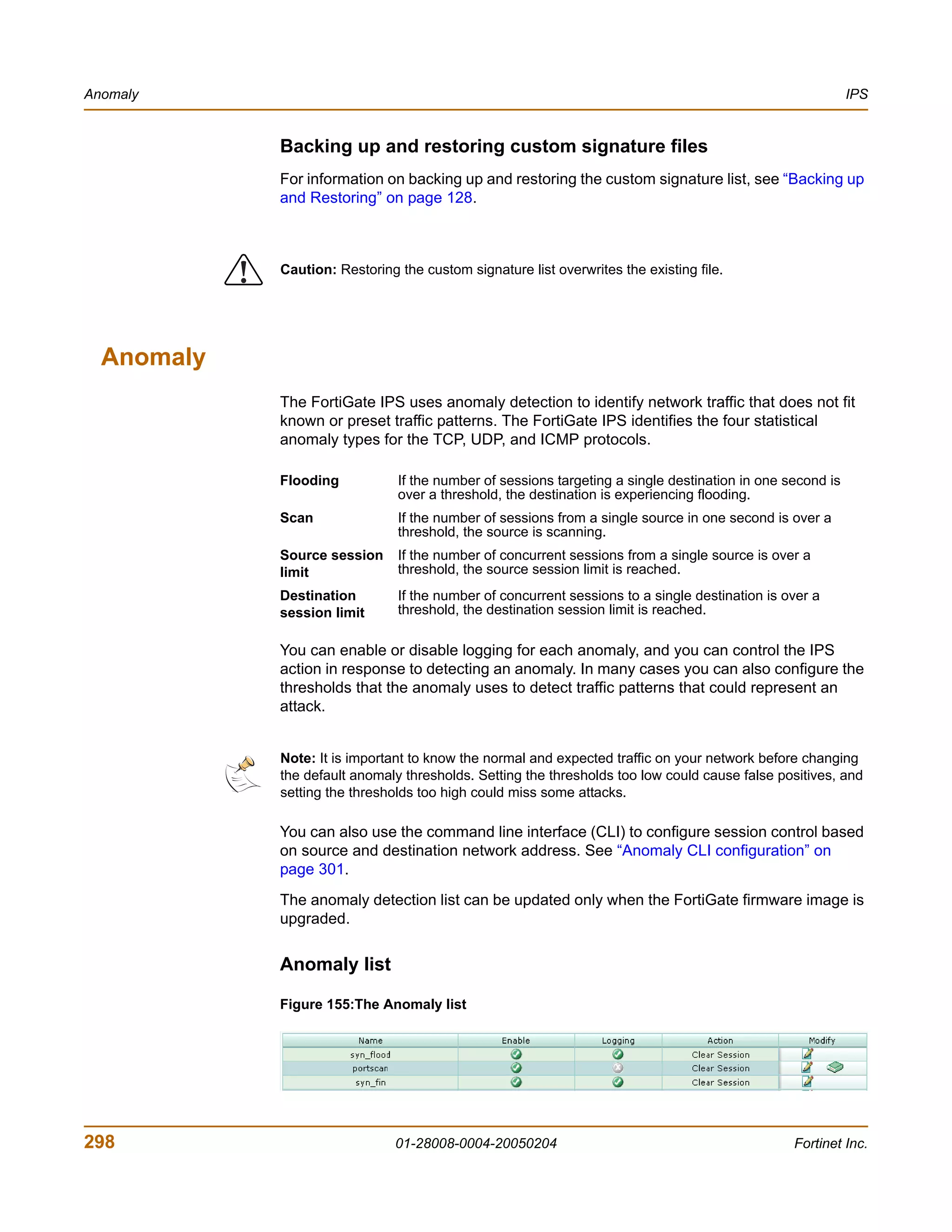 Anomaly                                                                                                        IPS


                Backing up and restoring custom signature files
                For information on backing up and restoring the custom signature list, see “Backing up
                and Restoring” on page 128.




            !   Caution: Restoring the custom signature list overwrites the existing file.




  Anomaly
                The FortiGate IPS uses anomaly detection to identify network traffic that does not fit
                known or preset traffic patterns. The FortiGate IPS identifies the four statistical
                anomaly types for the TCP, UDP, and ICMP protocols.

                Flooding           If the number of sessions targeting a single destination in one second is
                                   over a threshold, the destination is experiencing flooding.
                Scan               If the number of sessions from a single source in one second is over a
                                   threshold, the source is scanning.
                Source session     If the number of concurrent sessions from a single source is over a
                limit              threshold, the source session limit is reached.
                Destination        If the number of concurrent sessions to a single destination is over a
                session limit      threshold, the destination session limit is reached.

                You can enable or disable logging for each anomaly, and you can control the IPS
                action in response to detecting an anomaly. In many cases you can also configure the
                thresholds that the anomaly uses to detect traffic patterns that could represent an
                attack.


                Note: It is important to know the normal and expected traffic on your network before changing
                the default anomaly thresholds. Setting the thresholds too low could cause false positives, and
                setting the thresholds too high could miss some attacks.

                You can also use the command line interface (CLI) to configure session control based
                on source and destination network address. See “Anomaly CLI configuration” on
                page 301.
                The anomaly detection list can be updated only when the FortiGate firmware image is
                upgraded.


                Anomaly list

                Figure 155:The Anomaly list




298                                01-28008-0004-20050204                                           Fortinet Inc.
 