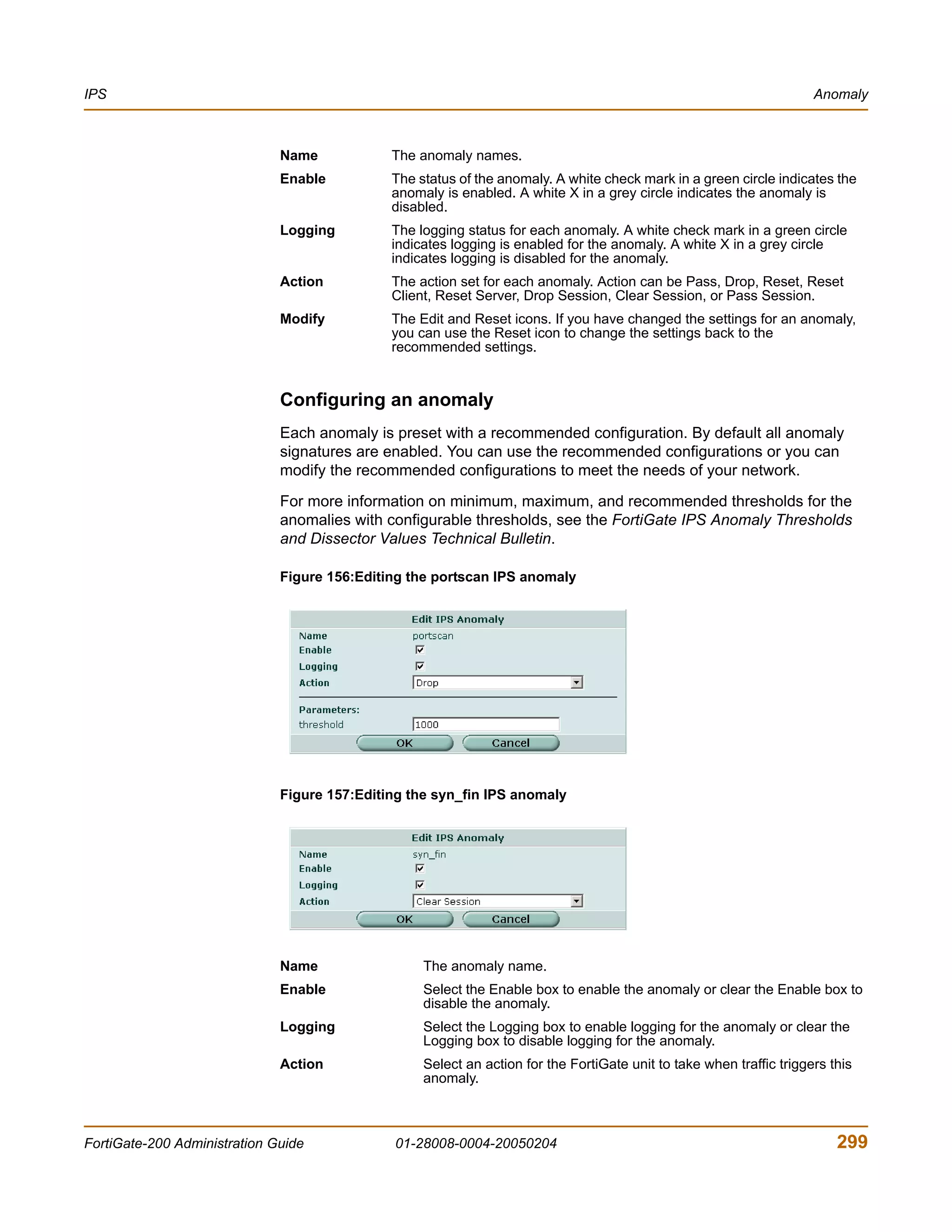 IPS                                                                                                                   Anomaly



                              Name            The anomaly names.
                              Enable          The status of the anomaly. A white check mark in a green circle indicates the
                                              anomaly is enabled. A white X in a grey circle indicates the anomaly is
                                              disabled.
                              Logging         The logging status for each anomaly. A white check mark in a green circle
                                              indicates logging is enabled for the anomaly. A white X in a grey circle
                                              indicates logging is disabled for the anomaly.
                              Action          The action set for each anomaly. Action can be Pass, Drop, Reset, Reset
                                              Client, Reset Server, Drop Session, Clear Session, or Pass Session.
                              Modify          The Edit and Reset icons. If you have changed the settings for an anomaly,
                                              you can use the Reset icon to change the settings back to the
                                              recommended settings.


                              Configuring an anomaly
                              Each anomaly is preset with a recommended configuration. By default all anomaly
                              signatures are enabled. You can use the recommended configurations or you can
                              modify the recommended configurations to meet the needs of your network.

                              For more information on minimum, maximum, and recommended thresholds for the
                              anomalies with configurable thresholds, see the FortiGate IPS Anomaly Thresholds
                              and Dissector Values Technical Bulletin.

                              Figure 156:Editing the portscan IPS anomaly




                              Figure 157:Editing the syn_fin IPS anomaly




                              Name                 The anomaly name.
                              Enable               Select the Enable box to enable the anomaly or clear the Enable box to
                                                   disable the anomaly.
                              Logging              Select the Logging box to enable logging for the anomaly or clear the
                                                   Logging box to disable logging for the anomaly.
                              Action               Select an action for the FortiGate unit to take when traffic triggers this
                                                   anomaly.



FortiGate-200 Administration Guide            01-28008-0004-20050204                                                      299
 