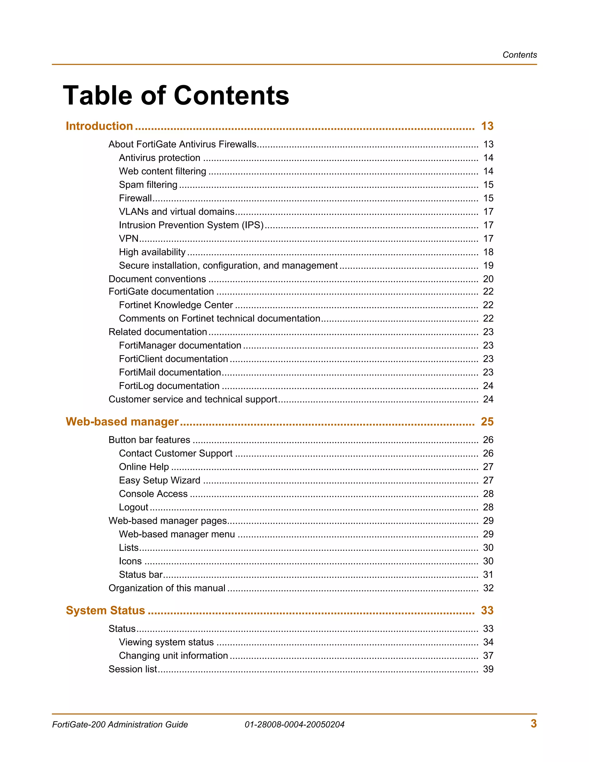 Contents




  Table of Contents
   Introduction .......................................................................................................... 13
               About FortiGate Antivirus Firewalls...................................................................................                   13
                 Antivirus protection .......................................................................................................           14
                 Web content filtering .....................................................................................................            14
                 Spam filtering ................................................................................................................        15
                 Firewall..........................................................................................................................     15
                 VLANs and virtual domains...........................................................................................                   17
                 Intrusion Prevention System (IPS)................................................................................                      17
                 VPN...............................................................................................................................     17
                 High availability .............................................................................................................        18
                 Secure installation, configuration, and management ....................................................                                19
               Document conventions .....................................................................................................               20
               FortiGate documentation ..................................................................................................               22
                 Fortinet Knowledge Center ...........................................................................................                  22
                 Comments on Fortinet technical documentation...........................................................                                22
               Related documentation .....................................................................................................              23
                 FortiManager documentation ........................................................................................                    23
                 FortiClient documentation .............................................................................................                23
                 FortiMail documentation................................................................................................                23
                 FortiLog documentation ................................................................................................                24
               Customer service and technical support...........................................................................                        24

   Web-based manager............................................................................................ 25
               Button bar features ...........................................................................................................          26
                 Contact Customer Support ...........................................................................................                   26
                 Online Help ...................................................................................................................        27
                 Easy Setup Wizard .......................................................................................................              27
                 Console Access ............................................................................................................            28
                 Logout ...........................................................................................................................     28
               Web-based manager pages..............................................................................................                    29
                 Web-based manager menu ..........................................................................................                      29
                 Lists...............................................................................................................................   30
                 Icons .............................................................................................................................    30
                 Status bar......................................................................................................................       31
               Organization of this manual ..............................................................................................               32

   System Status ...................................................................................................... 33
               Status................................................................................................................................   33
                 Viewing system status ..................................................................................................               34
                 Changing unit information .............................................................................................                37
               Session list........................................................................................................................     39




FortiGate-200 Administration Guide                              01-28008-0004-20050204                                                                             3
 
