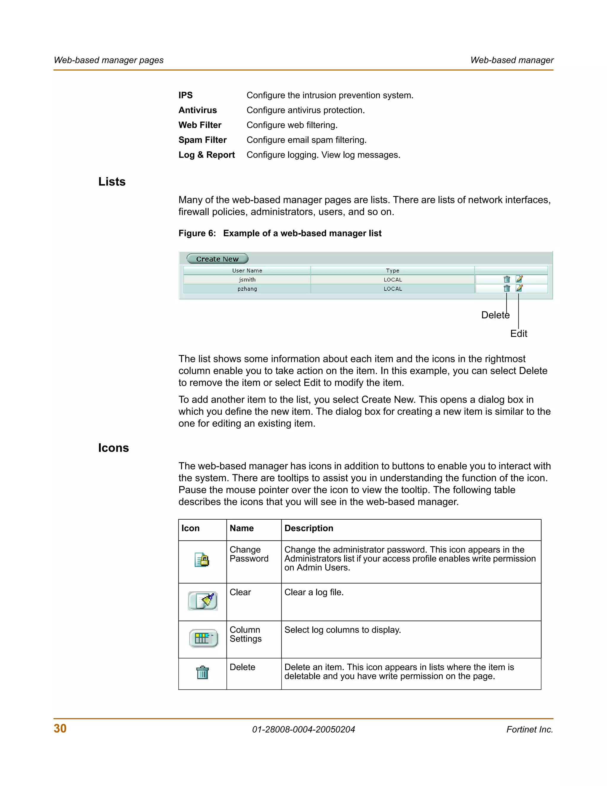 Web-based manager pages                                                                                Web-based manager


                          IPS               Configure the intrusion prevention system.
                          Antivirus         Configure antivirus protection.
                          Web Filter        Configure web filtering.
                          Spam Filter       Configure email spam filtering.
                          Log & Report      Configure logging. View log messages.


         Lists
                          Many of the web-based manager pages are lists. There are lists of network interfaces,
                          firewall policies, administrators, users, and so on.

                          Figure 6: Example of a web-based manager list




                                                                                                          Delete
                                                                                                                   Edit

                          The list shows some information about each item and the icons in the rightmost
                          column enable you to take action on the item. In this example, you can select Delete
                          to remove the item or select Edit to modify the item.
                          To add another item to the list, you select Create New. This opens a dialog box in
                          which you define the new item. The dialog box for creating a new item is similar to the
                          one for editing an existing item.

         Icons
                          The web-based manager has icons in addition to buttons to enable you to interact with
                          the system. There are tooltips to assist you in understanding the function of the icon.
                          Pause the mouse pointer over the icon to view the tooltip. The following table
                          describes the icons that you will see in the web-based manager.

                          Icon          Name          Description

                                        Change        Change the administrator password. This icon appears in the
                                        Password      Administrators list if your access profile enables write permission
                                                      on Admin Users.

                                        Clear         Clear a log file.



                                        Column        Select log columns to display.
                                        Settings


                                        Delete        Delete an item. This icon appears in lists where the item is
                                                      deletable and you have write permission on the page.




30                                              01-28008-0004-20050204                                           Fortinet Inc.
 