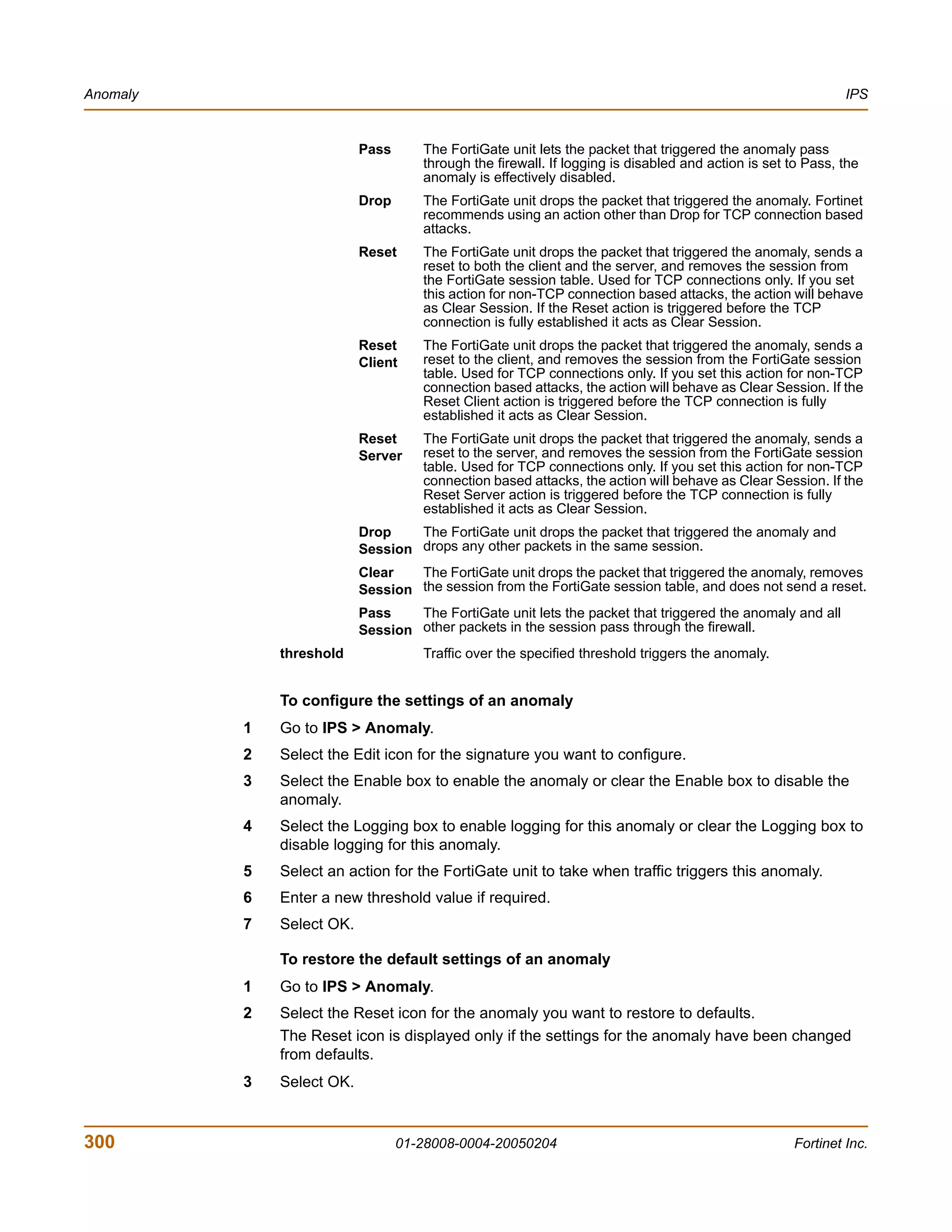 Anomaly                                                                                                      IPS


                           Pass      The FortiGate unit lets the packet that triggered the anomaly pass
                                     through the firewall. If logging is disabled and action is set to Pass, the
                                     anomaly is effectively disabled.
                           Drop      The FortiGate unit drops the packet that triggered the anomaly. Fortinet
                                     recommends using an action other than Drop for TCP connection based
                                     attacks.
                           Reset     The FortiGate unit drops the packet that triggered the anomaly, sends a
                                     reset to both the client and the server, and removes the session from
                                     the FortiGate session table. Used for TCP connections only. If you set
                                     this action for non-TCP connection based attacks, the action will behave
                                     as Clear Session. If the Reset action is triggered before the TCP
                                     connection is fully established it acts as Clear Session.
                           Reset     The FortiGate unit drops the packet that triggered the anomaly, sends a
                           Client    reset to the client, and removes the session from the FortiGate session
                                     table. Used for TCP connections only. If you set this action for non-TCP
                                     connection based attacks, the action will behave as Clear Session. If the
                                     Reset Client action is triggered before the TCP connection is fully
                                     established it acts as Clear Session.
                           Reset     The FortiGate unit drops the packet that triggered the anomaly, sends a
                           Server    reset to the server, and removes the session from the FortiGate session
                                     table. Used for TCP connections only. If you set this action for non-TCP
                                     connection based attacks, the action will behave as Clear Session. If the
                                     Reset Server action is triggered before the TCP connection is fully
                                     established it acts as Clear Session.
                           Drop    The FortiGate unit drops the packet that triggered the anomaly and
                           Session drops any other packets in the same session.
                           Clear   The FortiGate unit drops the packet that triggered the anomaly, removes
                           Session the session from the FortiGate session table, and does not send a reset.
                           Pass    The FortiGate unit lets the packet that triggered the anomaly and all
                           Session other packets in the session pass through the firewall.
              threshold              Traffic over the specified threshold triggers the anomaly.


              To configure the settings of an anomaly
          1   Go to IPS > Anomaly.
          2   Select the Edit icon for the signature you want to configure.
          3   Select the Enable box to enable the anomaly or clear the Enable box to disable the
              anomaly.
          4   Select the Logging box to enable logging for this anomaly or clear the Logging box to
              disable logging for this anomaly.
          5   Select an action for the FortiGate unit to take when traffic triggers this anomaly.
          6   Enter a new threshold value if required.
          7   Select OK.

              To restore the default settings of an anomaly
          1   Go to IPS > Anomaly.
          2   Select the Reset icon for the anomaly you want to restore to defaults.
              The Reset icon is displayed only if the settings for the anomaly have been changed
              from defaults.
          3   Select OK.


300                               01-28008-0004-20050204                                            Fortinet Inc.
 