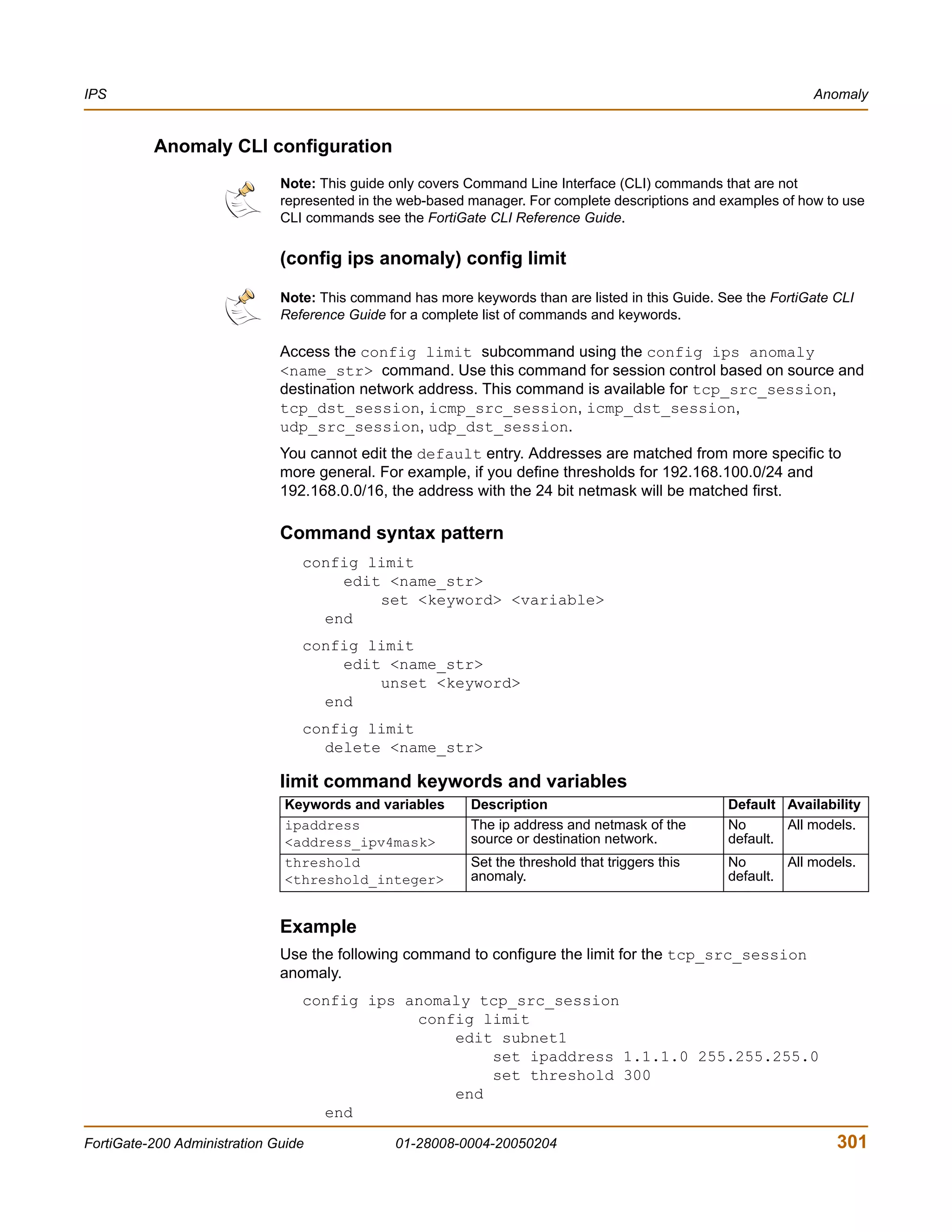 IPS                                                                                                             Anomaly


          Anomaly CLI configuration
                              Note: This guide only covers Command Line Interface (CLI) commands that are not
                              represented in the web-based manager. For complete descriptions and examples of how to use
                              CLI commands see the FortiGate CLI Reference Guide.

                              (config ips anomaly) config limit

                              Note: This command has more keywords than are listed in this Guide. See the FortiGate CLI
                              Reference Guide for a complete list of commands and keywords.

                              Access the config limit subcommand using the config ips anomaly
                              <name_str> command. Use this command for session control based on source and
                              destination network address. This command is available for tcp_src_session,
                              tcp_dst_session, icmp_src_session, icmp_dst_session,
                              udp_src_session, udp_dst_session.
                              You cannot edit the default entry. Addresses are matched from more specific to
                              more general. For example, if you define thresholds for 192.168.100.0/24 and
                              192.168.0.0/16, the address with the 24 bit netmask will be matched first.

                              Command syntax pattern
                                 config limit
                                     edit <name_str>
                                         set <keyword> <variable>
                                   end
                                 config limit
                                     edit <name_str>
                                         unset <keyword>
                                   end
                                 config limit
                                   delete <name_str>

                              limit command keywords and variables
                               Keywords and variables      Description                             Default Availability
                               ipaddress                   The ip address and netmask of the       No       All models.
                               <address_ipv4mask>          source or destination network.          default.
                               threshold                   Set the threshold that triggers this    No       All models.
                               <threshold_integer>         anomaly.                                default.


                              Example
                              Use the following command to configure the limit for the tcp_src_session
                              anomaly.
                                 config ips anomaly tcp_src_session
                                             config limit
                                                 edit subnet1
                                                     set ipaddress 1.1.1.0 255.255.255.0
                                                     set threshold 300
                                                 end
                                   end

FortiGate-200 Administration Guide             01-28008-0004-20050204                                               301
 