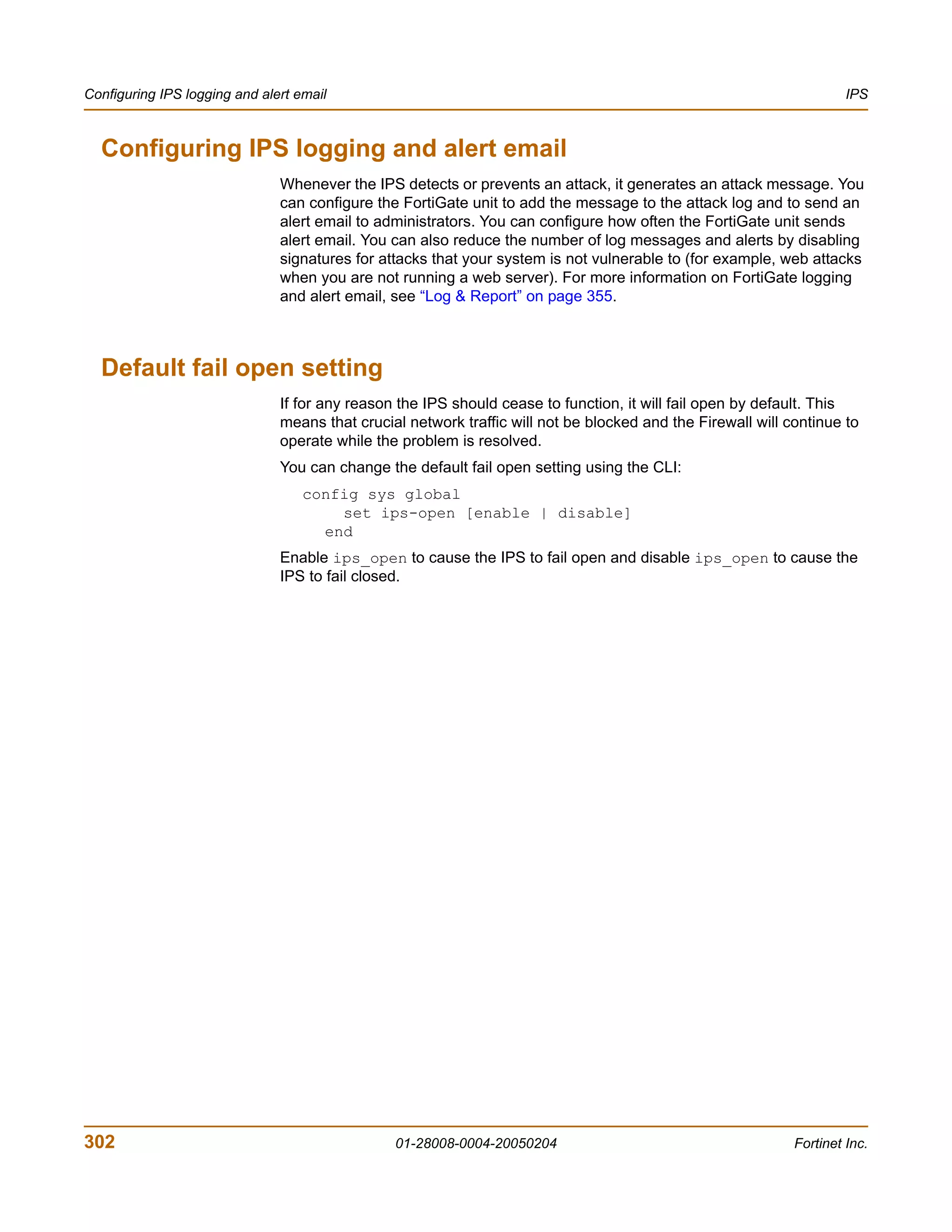Configuring IPS logging and alert email                                                                               IPS



  Configuring IPS logging and alert email
                               Whenever the IPS detects or prevents an attack, it generates an attack message. You
                               can configure the FortiGate unit to add the message to the attack log and to send an
                               alert email to administrators. You can configure how often the FortiGate unit sends
                               alert email. You can also reduce the number of log messages and alerts by disabling
                               signatures for attacks that your system is not vulnerable to (for example, web attacks
                               when you are not running a web server). For more information on FortiGate logging
                               and alert email, see “Log & Report” on page 355.



  Default fail open setting
                               If for any reason the IPS should cease to function, it will fail open by default. This
                               means that crucial network traffic will not be blocked and the Firewall will continue to
                               operate while the problem is resolved.
                               You can change the default fail open setting using the CLI:
                                   config sys global
                                       set ips-open [enable | disable]
                                     end
                               Enable ips_open to cause the IPS to fail open and disable ips_open to cause the
                               IPS to fail closed.




302                                             01-28008-0004-20050204                                       Fortinet Inc.
 