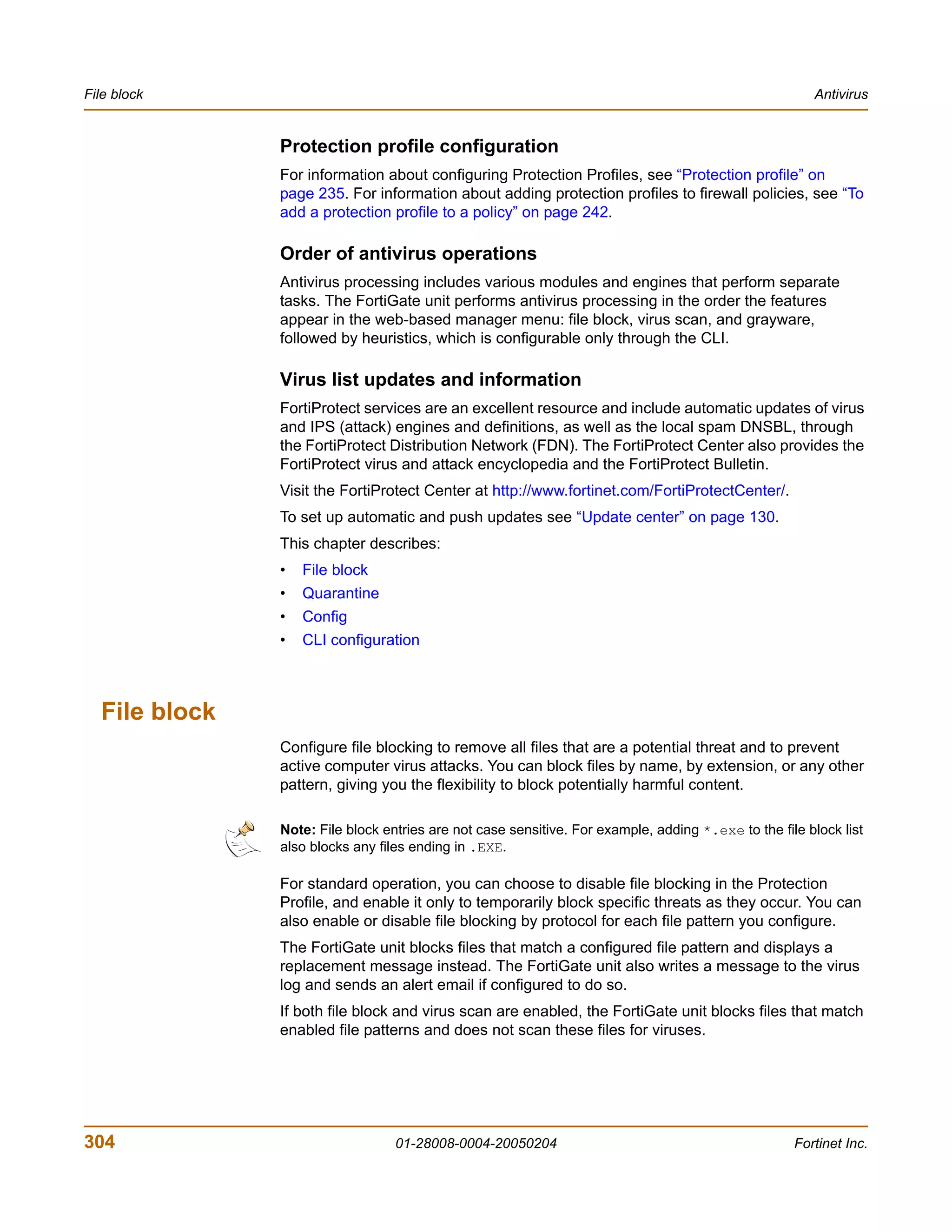 File block                                                                                             Antivirus


               Protection profile configuration
               For information about configuring Protection Profiles, see “Protection profile” on
               page 235. For information about adding protection profiles to firewall policies, see “To
               add a protection profile to a policy” on page 242.

               Order of antivirus operations
               Antivirus processing includes various modules and engines that perform separate
               tasks. The FortiGate unit performs antivirus processing in the order the features
               appear in the web-based manager menu: file block, virus scan, and grayware,
               followed by heuristics, which is configurable only through the CLI.

               Virus list updates and information
               FortiProtect services are an excellent resource and include automatic updates of virus
               and IPS (attack) engines and definitions, as well as the local spam DNSBL, through
               the FortiProtect Distribution Network (FDN). The FortiProtect Center also provides the
               FortiProtect virus and attack encyclopedia and the FortiProtect Bulletin.
               Visit the FortiProtect Center at http://www.fortinet.com/FortiProtectCenter/.
               To set up automatic and push updates see “Update center” on page 130.
               This chapter describes:
               •   File block
               •   Quarantine
               •   Config
               •   CLI configuration



  File block
               Configure file blocking to remove all files that are a potential threat and to prevent
               active computer virus attacks. You can block files by name, by extension, or any other
               pattern, giving you the flexibility to block potentially harmful content.

               Note: File block entries are not case sensitive. For example, adding *.exe to the file block list
               also blocks any files ending in .EXE.

               For standard operation, you can choose to disable file blocking in the Protection
               Profile, and enable it only to temporarily block specific threats as they occur. You can
               also enable or disable file blocking by protocol for each file pattern you configure.
               The FortiGate unit blocks files that match a configured file pattern and displays a
               replacement message instead. The FortiGate unit also writes a message to the virus
               log and sends an alert email if configured to do so.
               If both file block and virus scan are enabled, the FortiGate unit blocks files that match
               enabled file patterns and does not scan these files for viruses.




304                               01-28008-0004-20050204                                            Fortinet Inc.
 