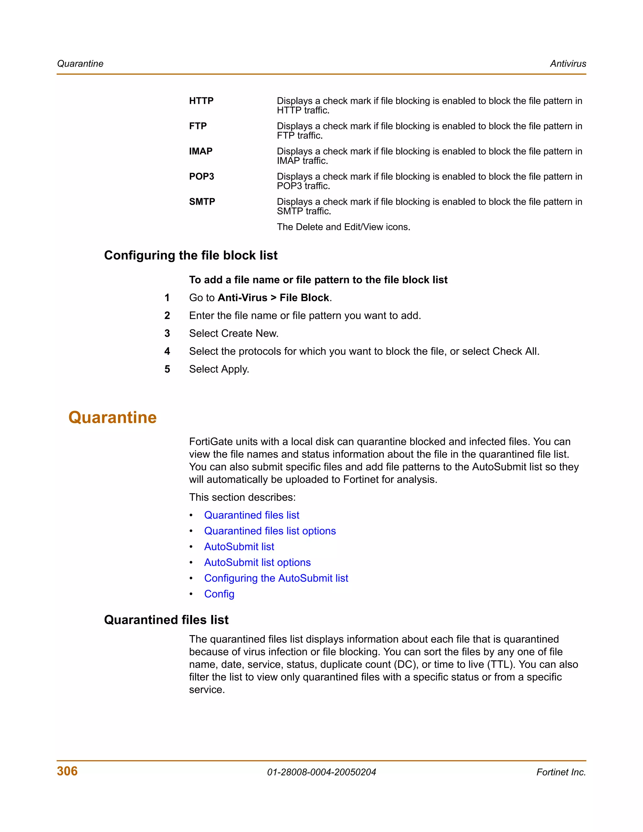 Quarantine                                                                                                             Antivirus


                            HTTP                  Displays a check mark if file blocking is enabled to block the file pattern in
                                                  HTTP traffic.
                            FTP                   Displays a check mark if file blocking is enabled to block the file pattern in
                                                  FTP traffic.
                            IMAP                  Displays a check mark if file blocking is enabled to block the file pattern in
                                                  IMAP traffic.
                            POP3                  Displays a check mark if file blocking is enabled to block the file pattern in
                                                  POP3 traffic.
                            SMTP                  Displays a check mark if file blocking is enabled to block the file pattern in
                                                  SMTP traffic.
                                                  The Delete and Edit/View icons.


             Configuring the file block list
                            To add a file name or file pattern to the file block list
                       1    Go to Anti-Virus > File Block.
                       2    Enter the file name or file pattern you want to add.
                       3    Select Create New.
                       4    Select the protocols for which you want to block the file, or select Check All.
                       5    Select Apply.



  Quarantine
                            FortiGate units with a local disk can quarantine blocked and infected files. You can
                            view the file names and status information about the file in the quarantined file list.
                            You can also submit specific files and add file patterns to the AutoSubmit list so they
                            will automatically be uploaded to Fortinet for analysis.
                            This section describes:
                            •   Quarantined files list
                            •   Quarantined files list options
                            •   AutoSubmit list
                            •   AutoSubmit list options
                            •   Configuring the AutoSubmit list
                            •   Config

             Quarantined files list
                            The quarantined files list displays information about each file that is quarantined
                            because of virus infection or file blocking. You can sort the files by any one of file
                            name, date, service, status, duplicate count (DC), or time to live (TTL). You can also
                            filter the list to view only quarantined files with a specific status or from a specific
                            service.




306                                           01-28008-0004-20050204                                                Fortinet Inc.
 