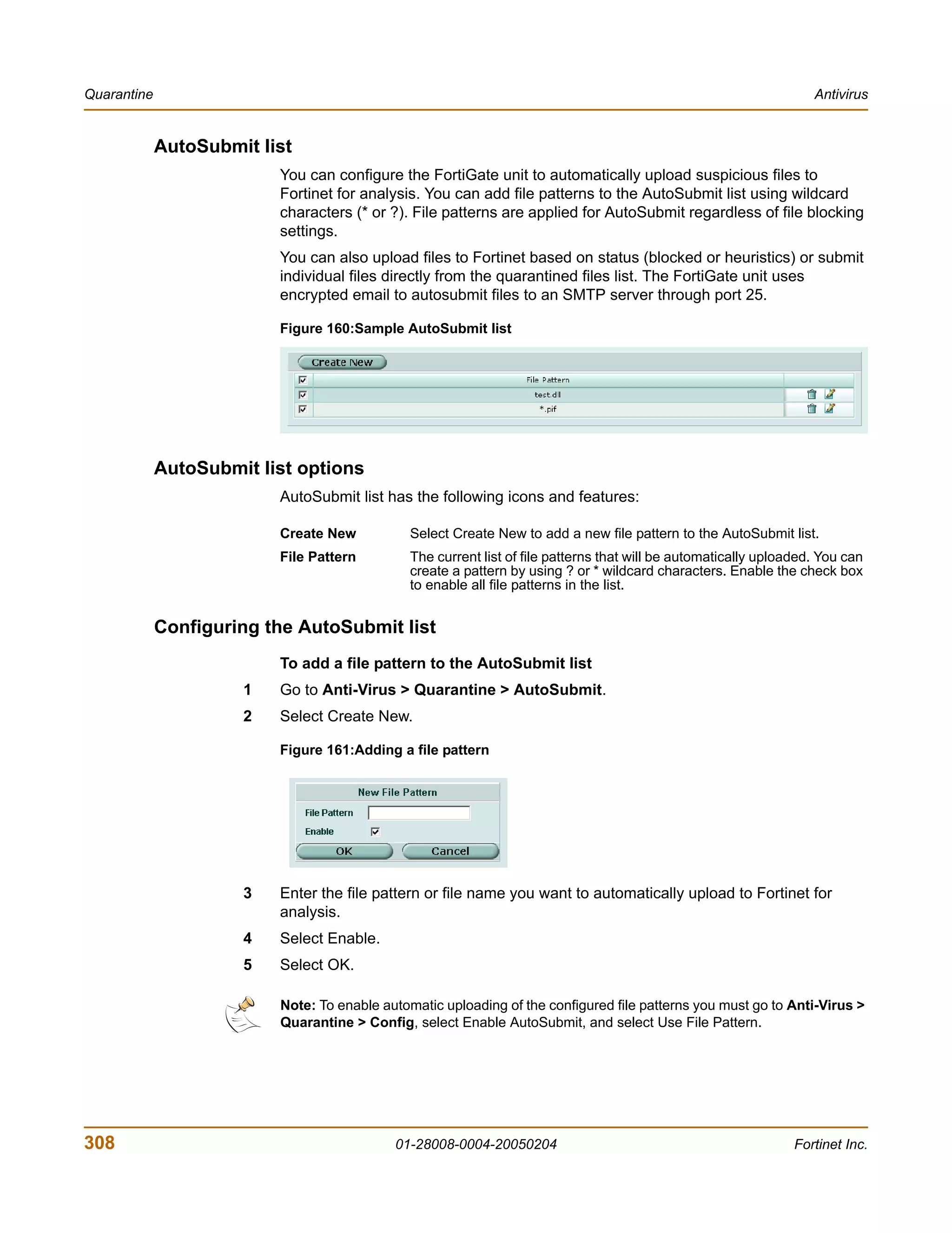Quarantine                                                                                                          Antivirus


             AutoSubmit list
                          You can configure the FortiGate unit to automatically upload suspicious files to
                          Fortinet for analysis. You can add file patterns to the AutoSubmit list using wildcard
                          characters (* or ?). File patterns are applied for AutoSubmit regardless of file blocking
                          settings.
                          You can also upload files to Fortinet based on status (blocked or heuristics) or submit
                          individual files directly from the quarantined files list. The FortiGate unit uses
                          encrypted email to autosubmit files to an SMTP server through port 25.

                          Figure 160:Sample AutoSubmit list




             AutoSubmit list options
                          AutoSubmit list has the following icons and features:

                          Create New           Select Create New to add a new file pattern to the AutoSubmit list.
                          File Pattern         The current list of file patterns that will be automatically uploaded. You can
                                               create a pattern by using ? or * wildcard characters. Enable the check box
                                               to enable all file patterns in the list.


             Configuring the AutoSubmit list
                          To add a file pattern to the AutoSubmit list
                      1   Go to Anti-Virus > Quarantine > AutoSubmit.
                      2   Select Create New.

                          Figure 161:Adding a file pattern




                      3   Enter the file pattern or file name you want to automatically upload to Fortinet for
                          analysis.
                      4   Select Enable.
                      5   Select OK.

                          Note: To enable automatic uploading of the configured file patterns you must go to Anti-Virus >
                          Quarantine > Config, select Enable AutoSubmit, and select Use File Pattern.




308                                         01-28008-0004-20050204                                               Fortinet Inc.
 