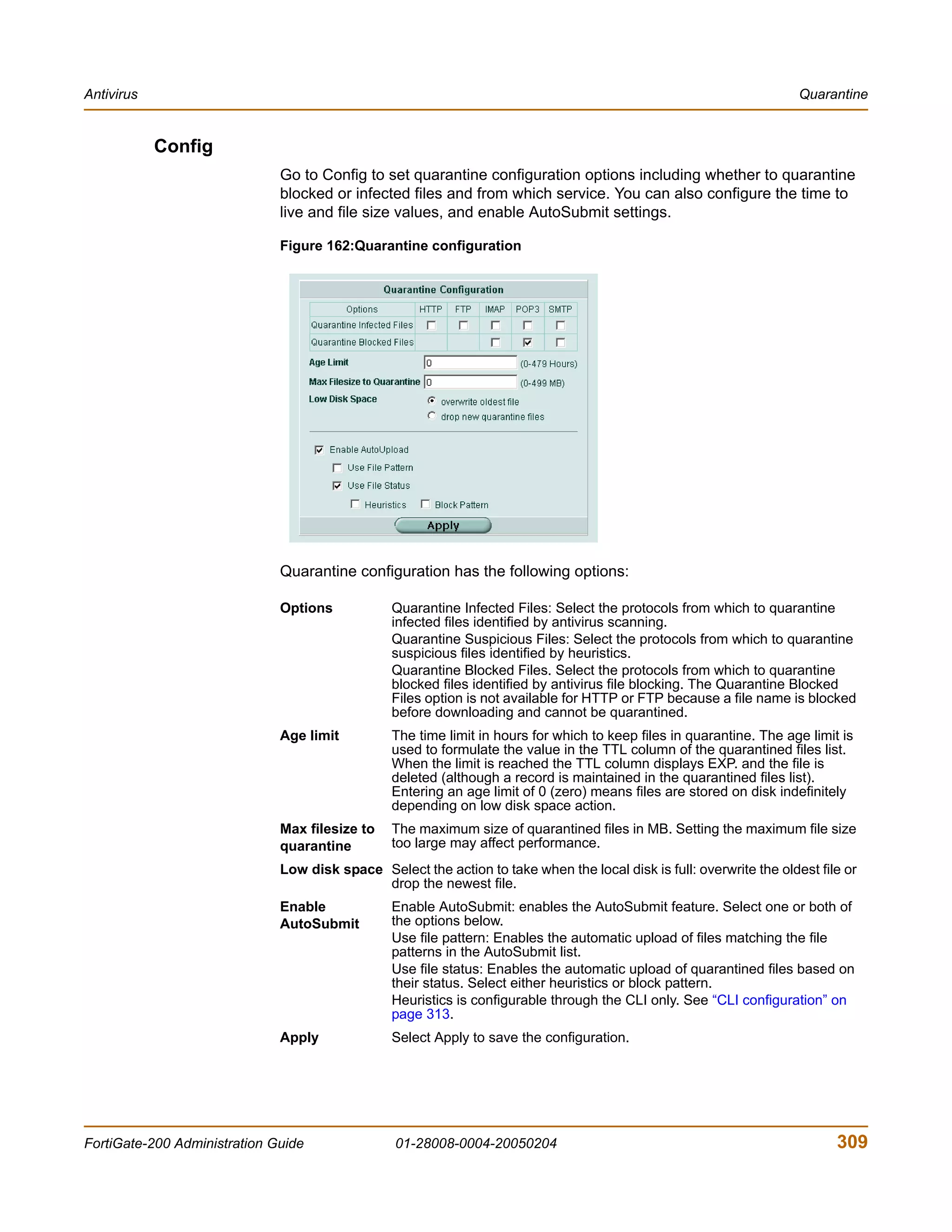 Antivirus                                                                                                             Quarantine


            Config
                              Go to Config to set quarantine configuration options including whether to quarantine
                              blocked or infected files and from which service. You can also configure the time to
                              live and file size values, and enable AutoSubmit settings.

                              Figure 162:Quarantine configuration




                              Quarantine configuration has the following options:

                              Options           Quarantine Infected Files: Select the protocols from which to quarantine
                                                infected files identified by antivirus scanning.
                                                Quarantine Suspicious Files: Select the protocols from which to quarantine
                                                suspicious files identified by heuristics.
                                                Quarantine Blocked Files. Select the protocols from which to quarantine
                                                blocked files identified by antivirus file blocking. The Quarantine Blocked
                                                Files option is not available for HTTP or FTP because a file name is blocked
                                                before downloading and cannot be quarantined.
                              Age limit         The time limit in hours for which to keep files in quarantine. The age limit is
                                                used to formulate the value in the TTL column of the quarantined files list.
                                                When the limit is reached the TTL column displays EXP. and the file is
                                                deleted (although a record is maintained in the quarantined files list).
                                                Entering an age limit of 0 (zero) means files are stored on disk indefinitely
                                                depending on low disk space action.
                              Max filesize to   The maximum size of quarantined files in MB. Setting the maximum file size
                              quarantine        too large may affect performance.
                              Low disk space Select the action to take when the local disk is full: overwrite the oldest file or
                                             drop the newest file.
                              Enable            Enable AutoSubmit: enables the AutoSubmit feature. Select one or both of
                              AutoSubmit        the options below.
                                                Use file pattern: Enables the automatic upload of files matching the file
                                                patterns in the AutoSubmit list.
                                                Use file status: Enables the automatic upload of quarantined files based on
                                                their status. Select either heuristics or block pattern.
                                                Heuristics is configurable through the CLI only. See “CLI configuration” on
                                                page 313.
                              Apply             Select Apply to save the configuration.




FortiGate-200 Administration Guide               01-28008-0004-20050204                                                     309
 