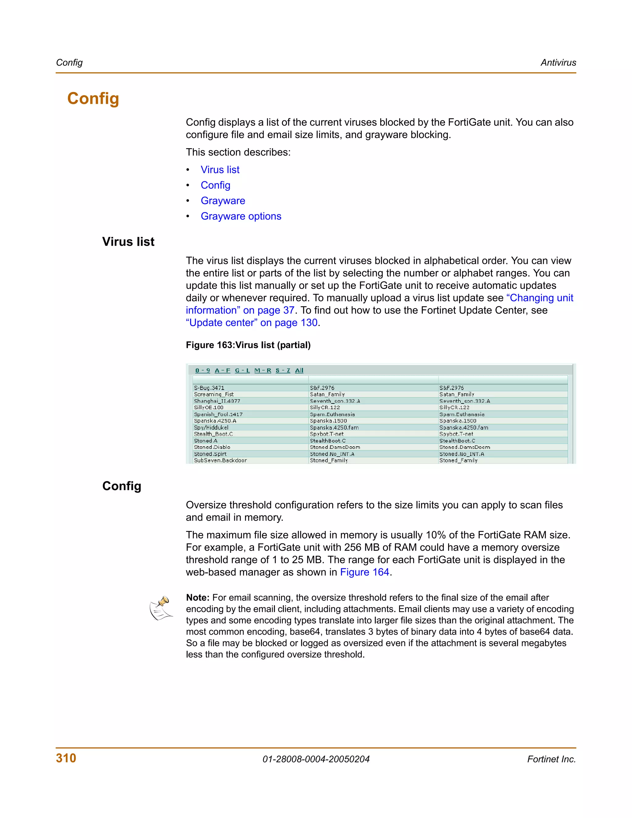Config                                                                                                       Antivirus



  Config
                      Config displays a list of the current viruses blocked by the FortiGate unit. You can also
                      configure file and email size limits, and grayware blocking.
                      This section describes:
                      •   Virus list
                      •   Config
                      •   Grayware
                      •   Grayware options

         Virus list
                      The virus list displays the current viruses blocked in alphabetical order. You can view
                      the entire list or parts of the list by selecting the number or alphabet ranges. You can
                      update this list manually or set up the FortiGate unit to receive automatic updates
                      daily or whenever required. To manually upload a virus list update see “Changing unit
                      information” on page 37. To find out how to use the Fortinet Update Center, see
                      “Update center” on page 130.

                      Figure 163:Virus list (partial)




         Config
                      Oversize threshold configuration refers to the size limits you can apply to scan files
                      and email in memory.
                      The maximum file size allowed in memory is usually 10% of the FortiGate RAM size.
                      For example, a FortiGate unit with 256 MB of RAM could have a memory oversize
                      threshold range of 1 to 25 MB. The range for each FortiGate unit is displayed in the
                      web-based manager as shown in Figure 164.

                      Note: For email scanning, the oversize threshold refers to the final size of the email after
                      encoding by the email client, including attachments. Email clients may use a variety of encoding
                      types and some encoding types translate into larger file sizes than the original attachment. The
                      most common encoding, base64, translates 3 bytes of binary data into 4 bytes of base64 data.
                      So a file may be blocked or logged as oversized even if the attachment is several megabytes
                      less than the configured oversize threshold.




310                                     01-28008-0004-20050204                                            Fortinet Inc.
 