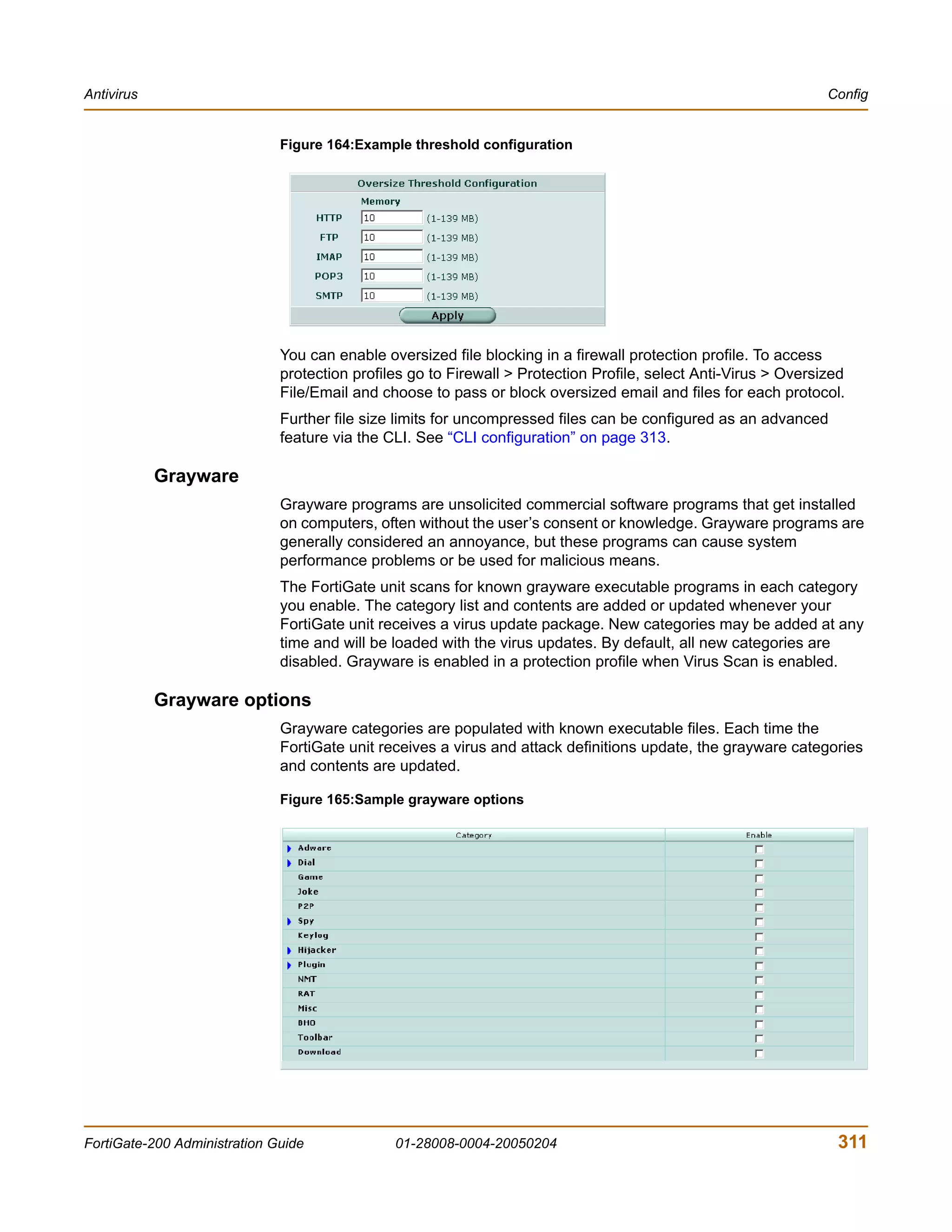 Antivirus                                                                                                        Config


                              Figure 164:Example threshold configuration




                              You can enable oversized file blocking in a firewall protection profile. To access
                              protection profiles go to Firewall > Protection Profile, select Anti-Virus > Oversized
                              File/Email and choose to pass or block oversized email and files for each protocol.
                              Further file size limits for uncompressed files can be configured as an advanced
                              feature via the CLI. See “CLI configuration” on page 313.

            Grayware
                              Grayware programs are unsolicited commercial software programs that get installed
                              on computers, often without the user’s consent or knowledge. Grayware programs are
                              generally considered an annoyance, but these programs can cause system
                              performance problems or be used for malicious means.
                              The FortiGate unit scans for known grayware executable programs in each category
                              you enable. The category list and contents are added or updated whenever your
                              FortiGate unit receives a virus update package. New categories may be added at any
                              time and will be loaded with the virus updates. By default, all new categories are
                              disabled. Grayware is enabled in a protection profile when Virus Scan is enabled.

            Grayware options
                              Grayware categories are populated with known executable files. Each time the
                              FortiGate unit receives a virus and attack definitions update, the grayware categories
                              and contents are updated.

                              Figure 165:Sample grayware options




FortiGate-200 Administration Guide             01-28008-0004-20050204                                             311
 