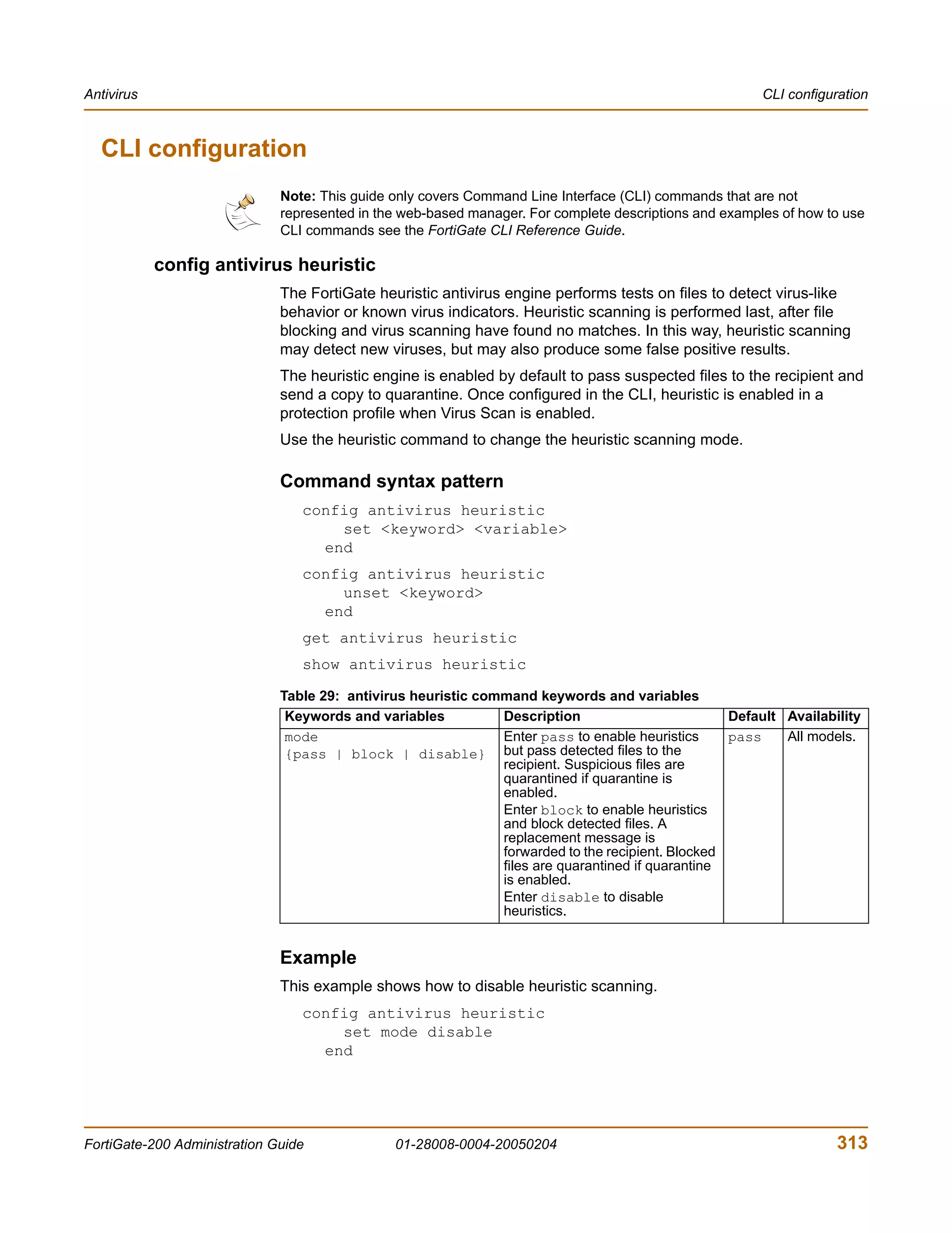 Antivirus                                                                                               CLI configuration



  CLI configuration
                              Note: This guide only covers Command Line Interface (CLI) commands that are not
                              represented in the web-based manager. For complete descriptions and examples of how to use
                              CLI commands see the FortiGate CLI Reference Guide.

            config antivirus heuristic
                              The FortiGate heuristic antivirus engine performs tests on files to detect virus-like
                              behavior or known virus indicators. Heuristic scanning is performed last, after file
                              blocking and virus scanning have found no matches. In this way, heuristic scanning
                              may detect new viruses, but may also produce some false positive results.
                              The heuristic engine is enabled by default to pass suspected files to the recipient and
                              send a copy to quarantine. Once configured in the CLI, heuristic is enabled in a
                              protection profile when Virus Scan is enabled.
                              Use the heuristic command to change the heuristic scanning mode.

                              Command syntax pattern
                                 config antivirus heuristic
                                     set <keyword> <variable>
                                   end
                                 config antivirus heuristic
                                     unset <keyword>
                                   end
                                 get antivirus heuristic
                                 show antivirus heuristic

                              Table 29: antivirus heuristic command keywords and variables
                               Keywords and variables          Description                         Default Availability
                               mode                            Enter pass to enable heuristics     pass    All models.
                               {pass | block | disable} but pass detected files to the
                                                               recipient. Suspicious files are
                                                               quarantined if quarantine is
                                                               enabled.
                                                               Enter block to enable heuristics
                                                               and block detected files. A
                                                               replacement message is
                                                               forwarded to the recipient. Blocked
                                                               files are quarantined if quarantine
                                                               is enabled.
                                                               Enter disable to disable
                                                               heuristics.


                              Example
                              This example shows how to disable heuristic scanning.
                                 config antivirus heuristic
                                     set mode disable
                                   end




FortiGate-200 Administration Guide             01-28008-0004-20050204                                              313
 