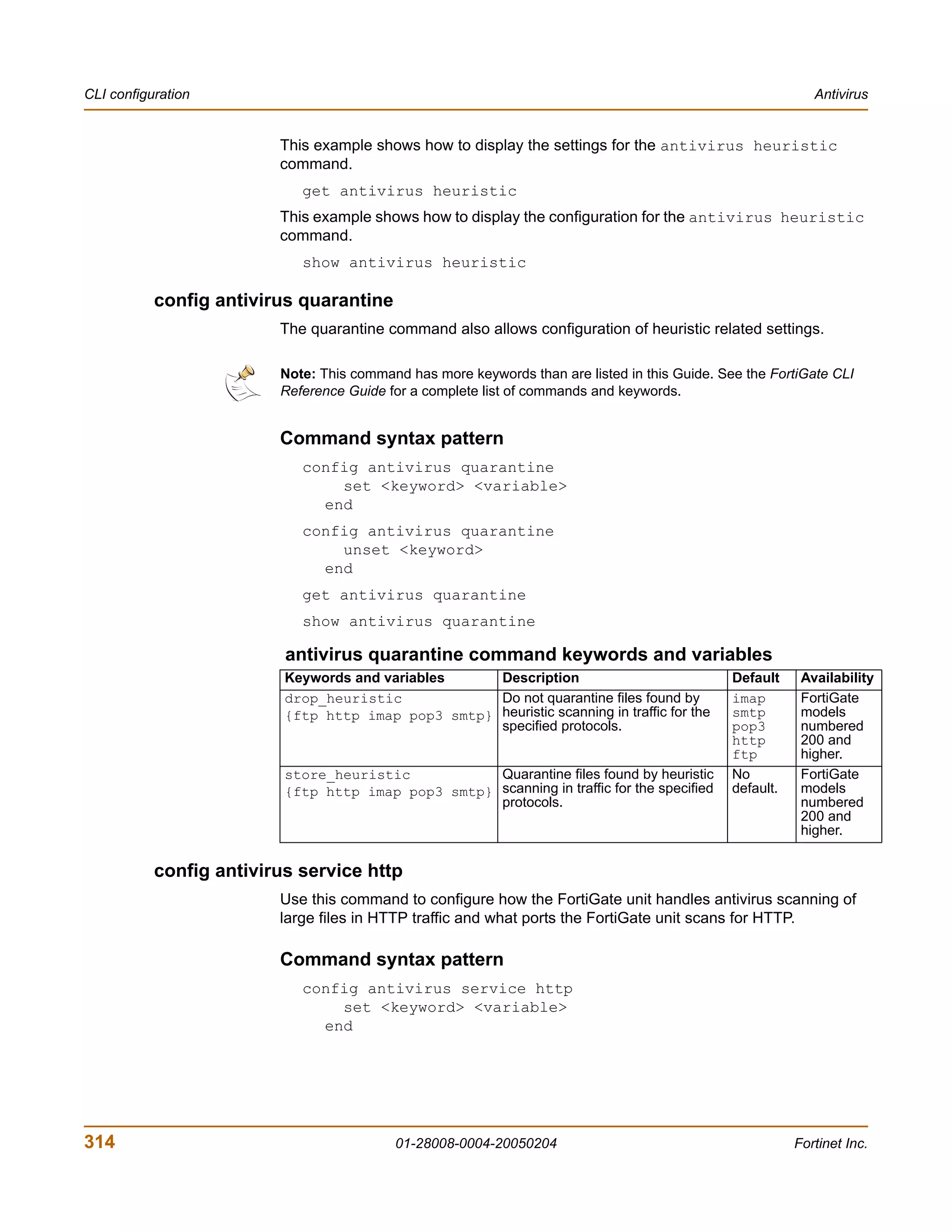 CLI configuration                                                                                            Antivirus


                         This example shows how to display the settings for the antivirus heuristic
                         command.
                            get antivirus heuristic
                         This example shows how to display the configuration for the antivirus heuristic
                         command.
                            show antivirus heuristic

           config antivirus quarantine
                         The quarantine command also allows configuration of heuristic related settings.

                         Note: This command has more keywords than are listed in this Guide. See the FortiGate CLI
                         Reference Guide for a complete list of commands and keywords.


                         Command syntax pattern
                            config antivirus quarantine
                                set <keyword> <variable>
                              end
                            config antivirus quarantine
                                unset <keyword>
                              end
                            get antivirus quarantine
                            show antivirus quarantine

                          antivirus quarantine command keywords and variables
                          Keywords and variables    Description                                Default     Availability
                          drop_heuristic            Do not quarantine files found by           imap        FortiGate
                          {ftp http imap pop3 smtp} heuristic scanning in traffic for the      smtp        models
                                                    specified protocols.                       pop3        numbered
                                                                                               http        200 and
                                                                                               ftp         higher.
                          store_heuristic           Quarantine files found by heuristic        No          FortiGate
                          {ftp http imap pop3 smtp} scanning in traffic for the specified      default.    models
                                                    protocols.                                             numbered
                                                                                                           200 and
                                                                                                           higher.

           config antivirus service http
                         Use this command to configure how the FortiGate unit handles antivirus scanning of
                         large files in HTTP traffic and what ports the FortiGate unit scans for HTTP.

                         Command syntax pattern
                            config antivirus service http
                                set <keyword> <variable>
                              end




314                                       01-28008-0004-20050204                                          Fortinet Inc.
 