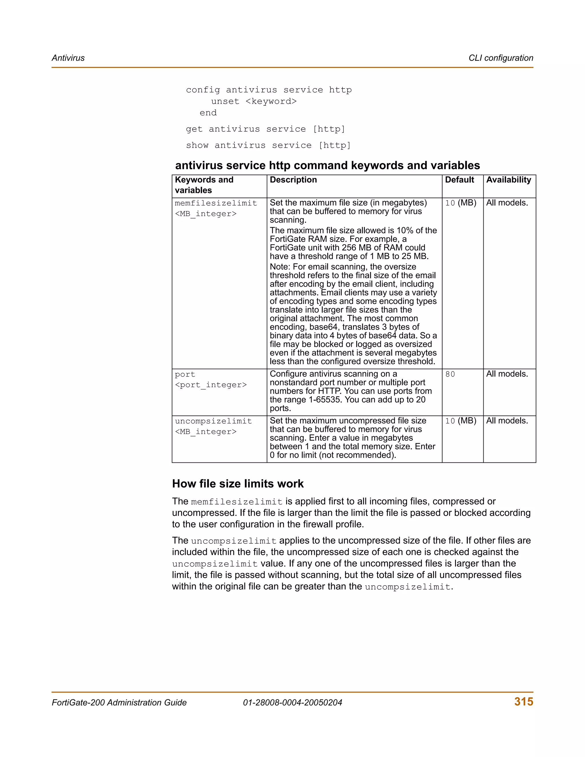 Antivirus                                                                                                 CLI configuration


                                 config antivirus service http
                                     unset <keyword>
                                   end
                                 get antivirus service [http]
                                 show antivirus service [http]

                               antivirus service http command keywords and variables
                               Keywords and           Description                                   Default     Availability
                               variables
                               memfilesizelimit       Set the maximum file size (in megabytes)        10 (MB)   All models.
                               <MB_integer>           that can be buffered to memory for virus
                                                      scanning.
                                                      The maximum file size allowed is 10% of the
                                                      FortiGate RAM size. For example, a
                                                      FortiGate unit with 256 MB of RAM could
                                                      have a threshold range of 1 MB to 25 MB.
                                                      Note: For email scanning, the oversize
                                                      threshold refers to the final size of the email
                                                      after encoding by the email client, including
                                                      attachments. Email clients may use a variety
                                                      of encoding types and some encoding types
                                                      translate into larger file sizes than the
                                                      original attachment. The most common
                                                      encoding, base64, translates 3 bytes of
                                                      binary data into 4 bytes of base64 data. So a
                                                      file may be blocked or logged as oversized
                                                      even if the attachment is several megabytes
                                                      less than the configured oversize threshold.
                               port                   Configure antivirus scanning on a               80        All models.
                               <port_integer>         nonstandard port number or multiple port
                                                      numbers for HTTP. You can use ports from
                                                      the range 1-65535. You can add up to 20
                                                      ports.
                               uncompsizelimit        Set the maximum uncompressed file size          10 (MB)   All models.
                               <MB_integer>           that can be buffered to memory for virus
                                                      scanning. Enter a value in megabytes
                                                      between 1 and the total memory size. Enter
                                                      0 for no limit (not recommended).


                              How file size limits work
                              The memfilesizelimit is applied first to all incoming files, compressed or
                              uncompressed. If the file is larger than the limit the file is passed or blocked according
                              to the user configuration in the firewall profile.
                              The uncompsizelimit applies to the uncompressed size of the file. If other files are
                              included within the file, the uncompressed size of each one is checked against the
                              uncompsizelimit value. If any one of the uncompressed files is larger than the
                              limit, the file is passed without scanning, but the total size of all uncompressed files
                              within the original file can be greater than the uncompsizelimit.




FortiGate-200 Administration Guide             01-28008-0004-20050204                                                  315
 