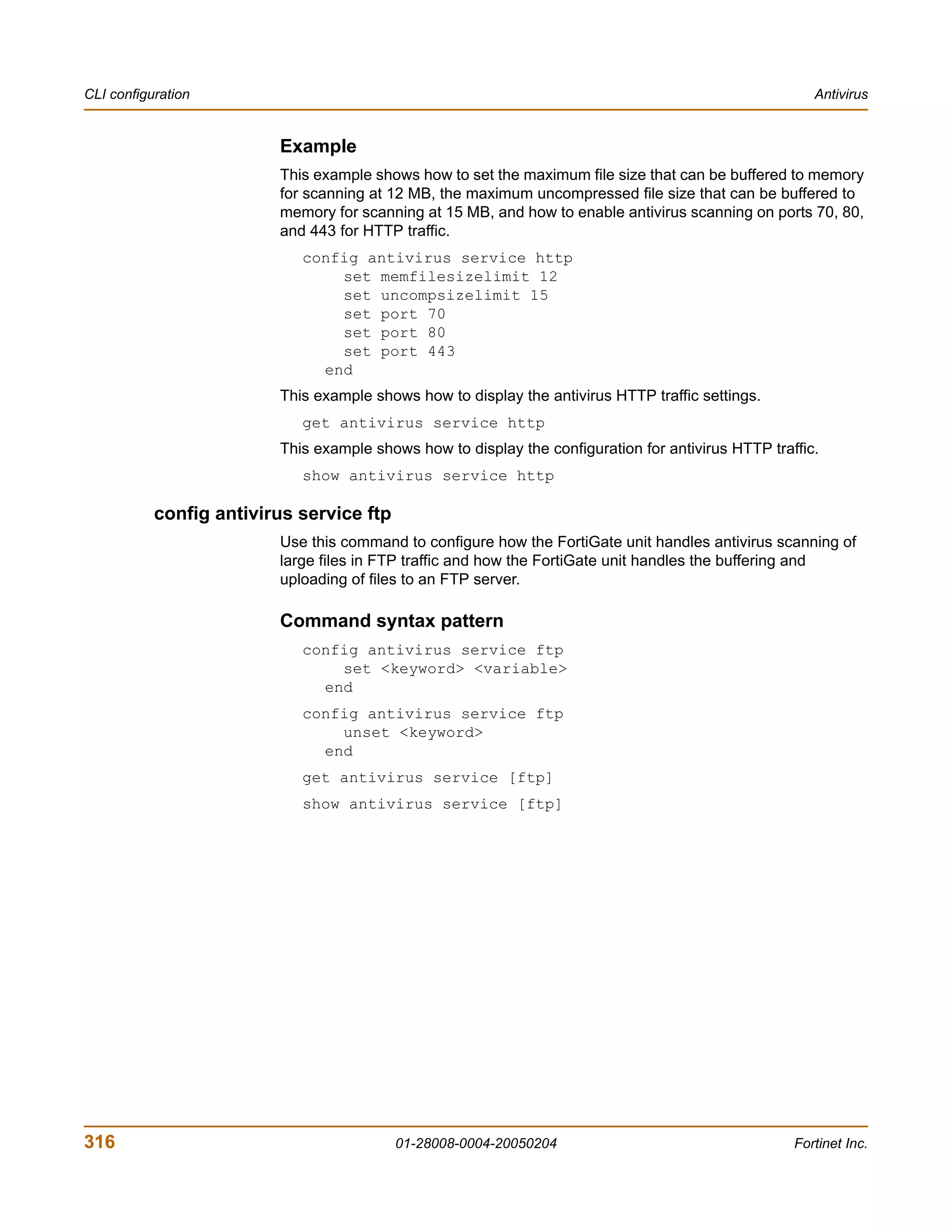 CLI configuration                                                                                      Antivirus


                         Example
                         This example shows how to set the maximum file size that can be buffered to memory
                         for scanning at 12 MB, the maximum uncompressed file size that can be buffered to
                         memory for scanning at 15 MB, and how to enable antivirus scanning on ports 70, 80,
                         and 443 for HTTP traffic.
                            config antivirus service http
                                set memfilesizelimit 12
                                set uncompsizelimit 15
                                set port 70
                                set port 80
                                set port 443
                              end
                         This example shows how to display the antivirus HTTP traffic settings.
                            get antivirus service http
                         This example shows how to display the configuration for antivirus HTTP traffic.
                            show antivirus service http

           config antivirus service ftp
                         Use this command to configure how the FortiGate unit handles antivirus scanning of
                         large files in FTP traffic and how the FortiGate unit handles the buffering and
                         uploading of files to an FTP server.

                         Command syntax pattern
                            config antivirus service ftp
                                set <keyword> <variable>
                              end
                            config antivirus service ftp
                                unset <keyword>
                              end
                            get antivirus service [ftp]
                            show antivirus service [ftp]




316                                       01-28008-0004-20050204                                    Fortinet Inc.
 