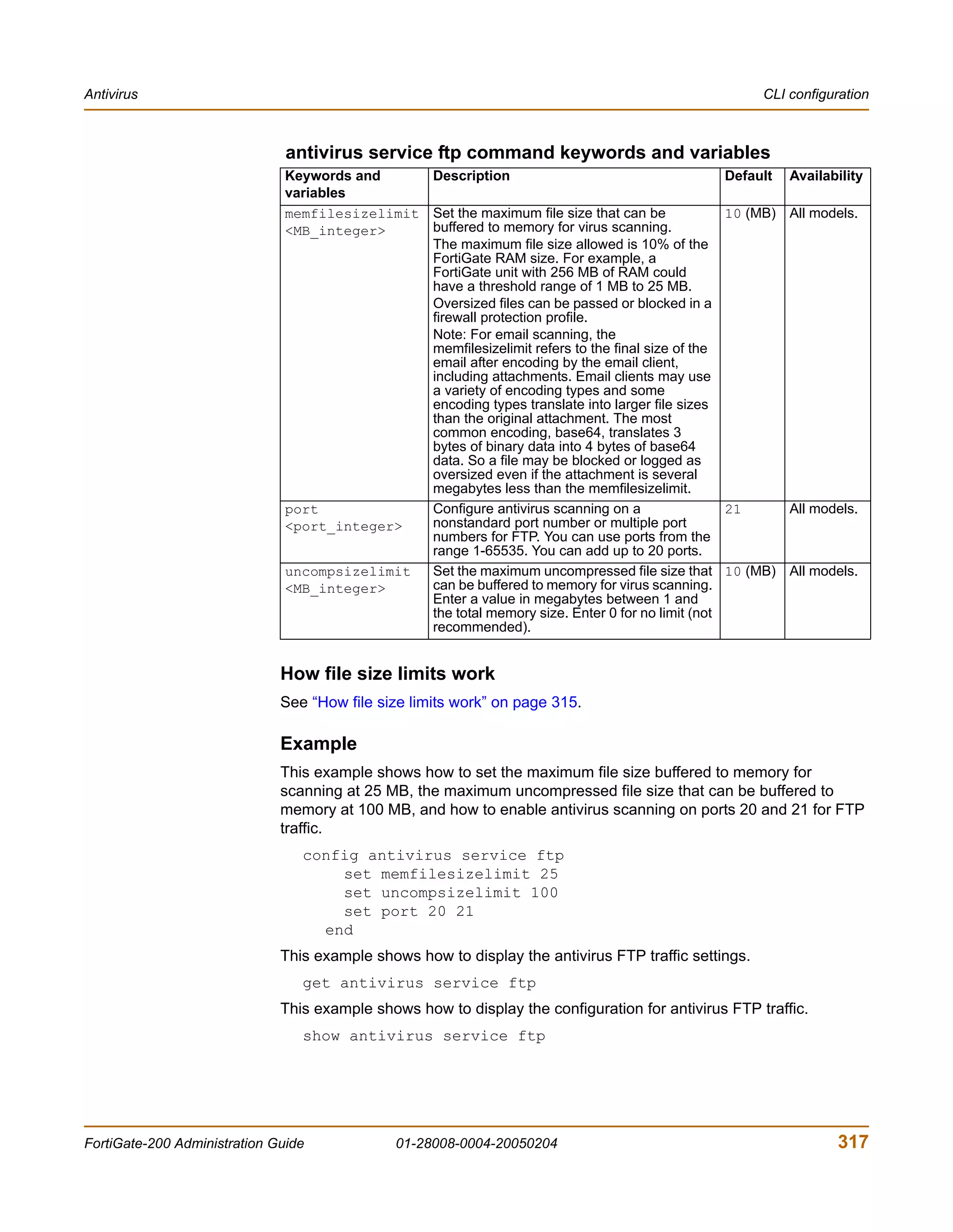 Antivirus                                                                                               CLI configuration



                               antivirus service ftp command keywords and variables
                               Keywords and     Description                                        Default   Availability
                               variables
                               memfilesizelimit Set the maximum file size that can be              10 (MB) All models.
                               <MB_integer>     buffered to memory for virus scanning.
                                                The maximum file size allowed is 10% of the
                                                FortiGate RAM size. For example, a
                                                FortiGate unit with 256 MB of RAM could
                                                have a threshold range of 1 MB to 25 MB.
                                                Oversized files can be passed or blocked in a
                                                firewall protection profile.
                                                Note: For email scanning, the
                                                memfilesizelimit refers to the final size of the
                                                email after encoding by the email client,
                                                including attachments. Email clients may use
                                                a variety of encoding types and some
                                                encoding types translate into larger file sizes
                                                than the original attachment. The most
                                                common encoding, base64, translates 3
                                                bytes of binary data into 4 bytes of base64
                                                data. So a file may be blocked or logged as
                                                oversized even if the attachment is several
                                                megabytes less than the memfilesizelimit.
                               port             Configure antivirus scanning on a                  21        All models.
                               <port_integer>   nonstandard port number or multiple port
                                                numbers for FTP. You can use ports from the
                                                range 1-65535. You can add up to 20 ports.
                               uncompsizelimit  Set the maximum uncompressed file size that        10 (MB) All models.
                               <MB_integer>     can be buffered to memory for virus scanning.
                                                Enter a value in megabytes between 1 and
                                                the total memory size. Enter 0 for no limit (not
                                                recommended).


                              How file size limits work
                              See “How file size limits work” on page 315.

                              Example
                              This example shows how to set the maximum file size buffered to memory for
                              scanning at 25 MB, the maximum uncompressed file size that can be buffered to
                              memory at 100 MB, and how to enable antivirus scanning on ports 20 and 21 for FTP
                              traffic.
                                 config antivirus service ftp
                                     set memfilesizelimit 25
                                     set uncompsizelimit 100
                                     set port 20 21
                                   end
                              This example shows how to display the antivirus FTP traffic settings.
                                 get antivirus service ftp
                              This example shows how to display the configuration for antivirus FTP traffic.
                                 show antivirus service ftp




FortiGate-200 Administration Guide             01-28008-0004-20050204                                               317
 