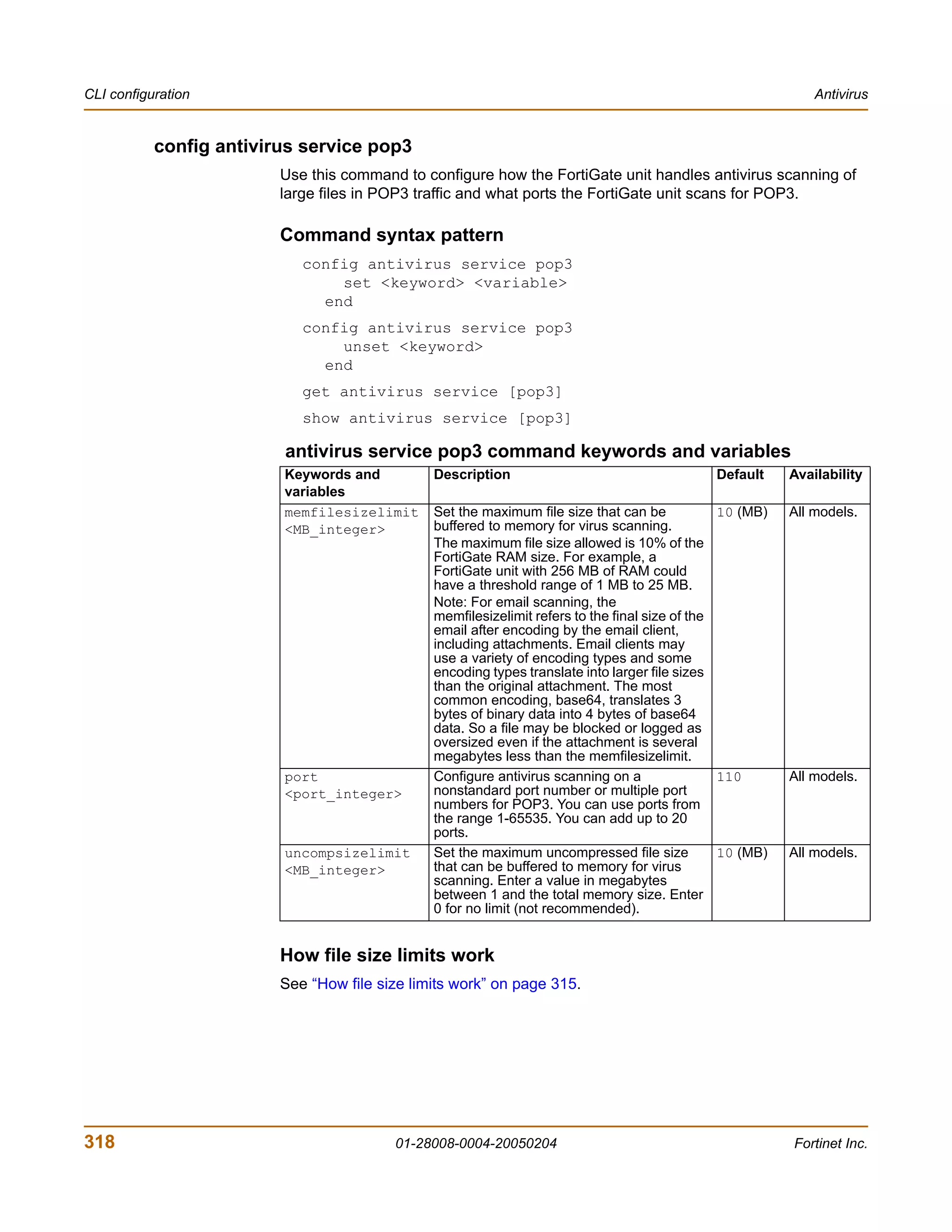 CLI configuration                                                                                             Antivirus


           config antivirus service pop3
                         Use this command to configure how the FortiGate unit handles antivirus scanning of
                         large files in POP3 traffic and what ports the FortiGate unit scans for POP3.

                         Command syntax pattern
                            config antivirus service pop3
                                set <keyword> <variable>
                              end
                            config antivirus service pop3
                                unset <keyword>
                              end
                            get antivirus service [pop3]
                            show antivirus service [pop3]

                         antivirus service pop3 command keywords and variables
                         Keywords and          Description                                    Default     Availability
                         variables
                         memfilesizelimit      Set the maximum file size that can be            10 (MB)   All models.
                         <MB_integer>          buffered to memory for virus scanning.
                                               The maximum file size allowed is 10% of the
                                               FortiGate RAM size. For example, a
                                               FortiGate unit with 256 MB of RAM could
                                               have a threshold range of 1 MB to 25 MB.
                                               Note: For email scanning, the
                                               memfilesizelimit refers to the final size of the
                                               email after encoding by the email client,
                                               including attachments. Email clients may
                                               use a variety of encoding types and some
                                               encoding types translate into larger file sizes
                                               than the original attachment. The most
                                               common encoding, base64, translates 3
                                               bytes of binary data into 4 bytes of base64
                                               data. So a file may be blocked or logged as
                                               oversized even if the attachment is several
                                               megabytes less than the memfilesizelimit.
                         port                  Configure antivirus scanning on a                110       All models.
                         <port_integer>        nonstandard port number or multiple port
                                               numbers for POP3. You can use ports from
                                               the range 1-65535. You can add up to 20
                                               ports.
                         uncompsizelimit       Set the maximum uncompressed file size           10 (MB)   All models.
                         <MB_integer>          that can be buffered to memory for virus
                                               scanning. Enter a value in megabytes
                                               between 1 and the total memory size. Enter
                                               0 for no limit (not recommended).


                         How file size limits work
                         See “How file size limits work” on page 315.




318                                      01-28008-0004-20050204                                           Fortinet Inc.
 