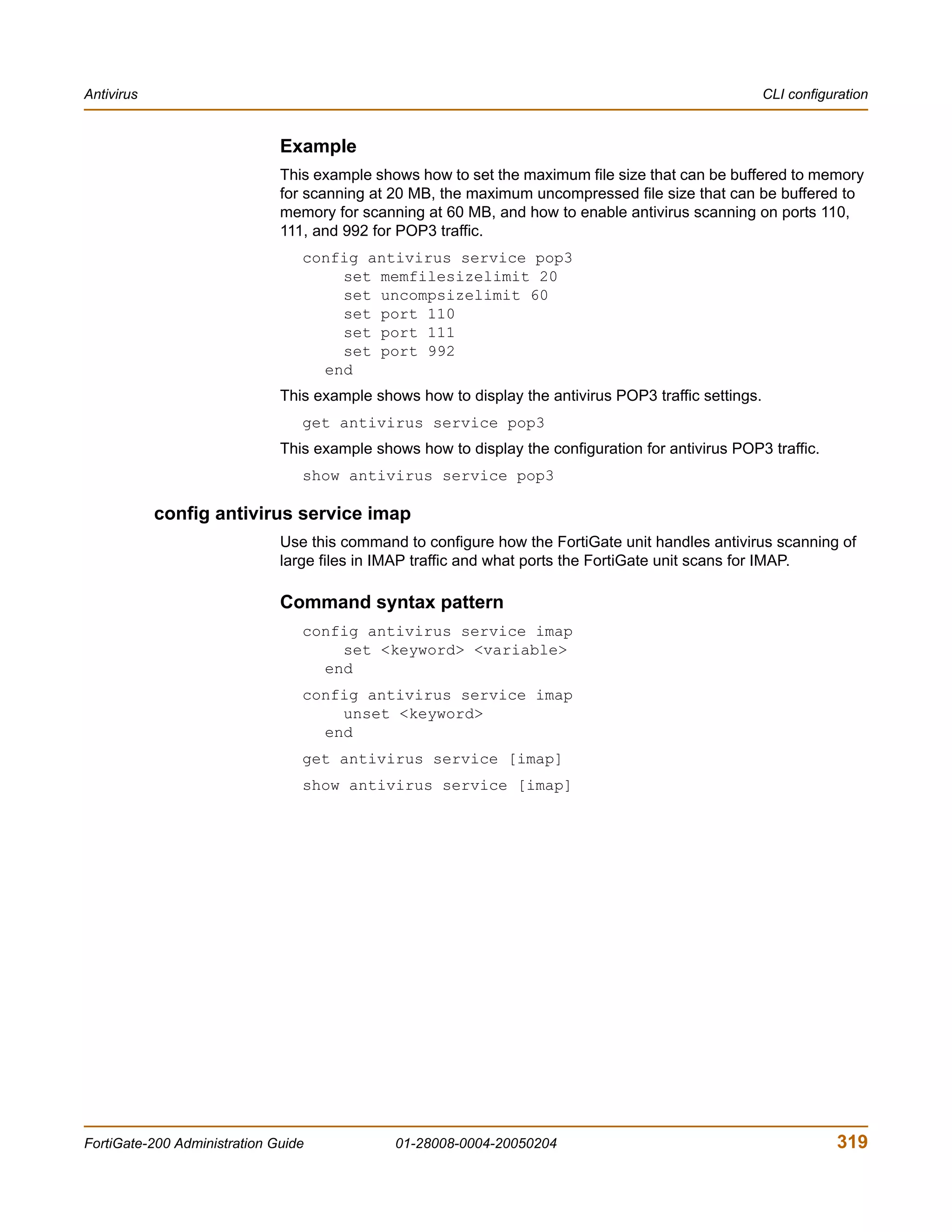 Antivirus                                                                                              CLI configuration


                              Example
                              This example shows how to set the maximum file size that can be buffered to memory
                              for scanning at 20 MB, the maximum uncompressed file size that can be buffered to
                              memory for scanning at 60 MB, and how to enable antivirus scanning on ports 110,
                              111, and 992 for POP3 traffic.
                                 config antivirus service pop3
                                     set memfilesizelimit 20
                                     set uncompsizelimit 60
                                     set port 110
                                     set port 111
                                     set port 992
                                   end
                              This example shows how to display the antivirus POP3 traffic settings.
                                 get antivirus service pop3
                              This example shows how to display the configuration for antivirus POP3 traffic.
                                 show antivirus service pop3

            config antivirus service imap
                              Use this command to configure how the FortiGate unit handles antivirus scanning of
                              large files in IMAP traffic and what ports the FortiGate unit scans for IMAP.

                              Command syntax pattern
                                 config antivirus service imap
                                     set <keyword> <variable>
                                   end
                                 config antivirus service imap
                                     unset <keyword>
                                   end
                                 get antivirus service [imap]
                                 show antivirus service [imap]




FortiGate-200 Administration Guide            01-28008-0004-20050204                                              319
 