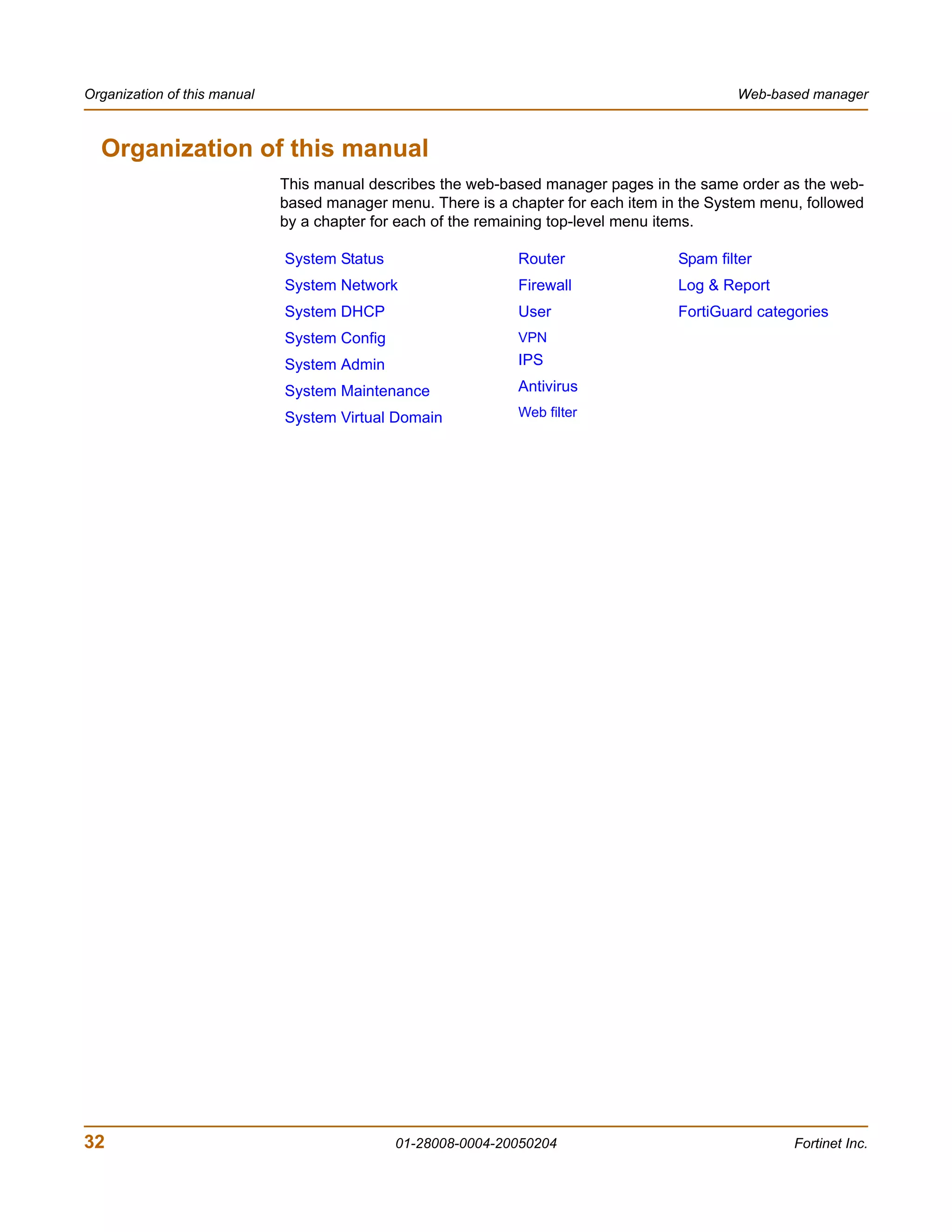 Organization of this manual                                                                  Web-based manager



  Organization of this manual
                              This manual describes the web-based manager pages in the same order as the web-
                              based manager menu. There is a chapter for each item in the System menu, followed
                              by a chapter for each of the remaining top-level menu items.

                              System Status                    Router                Spam filter
                              System Network                   Firewall              Log & Report
                              System DHCP                      User                  FortiGuard categories
                              System Config                    VPN
                              System Admin                     IPS

                              System Maintenance               Antivirus

                              System Virtual Domain            Web filter




32                                            01-28008-0004-20050204                                 Fortinet Inc.
 