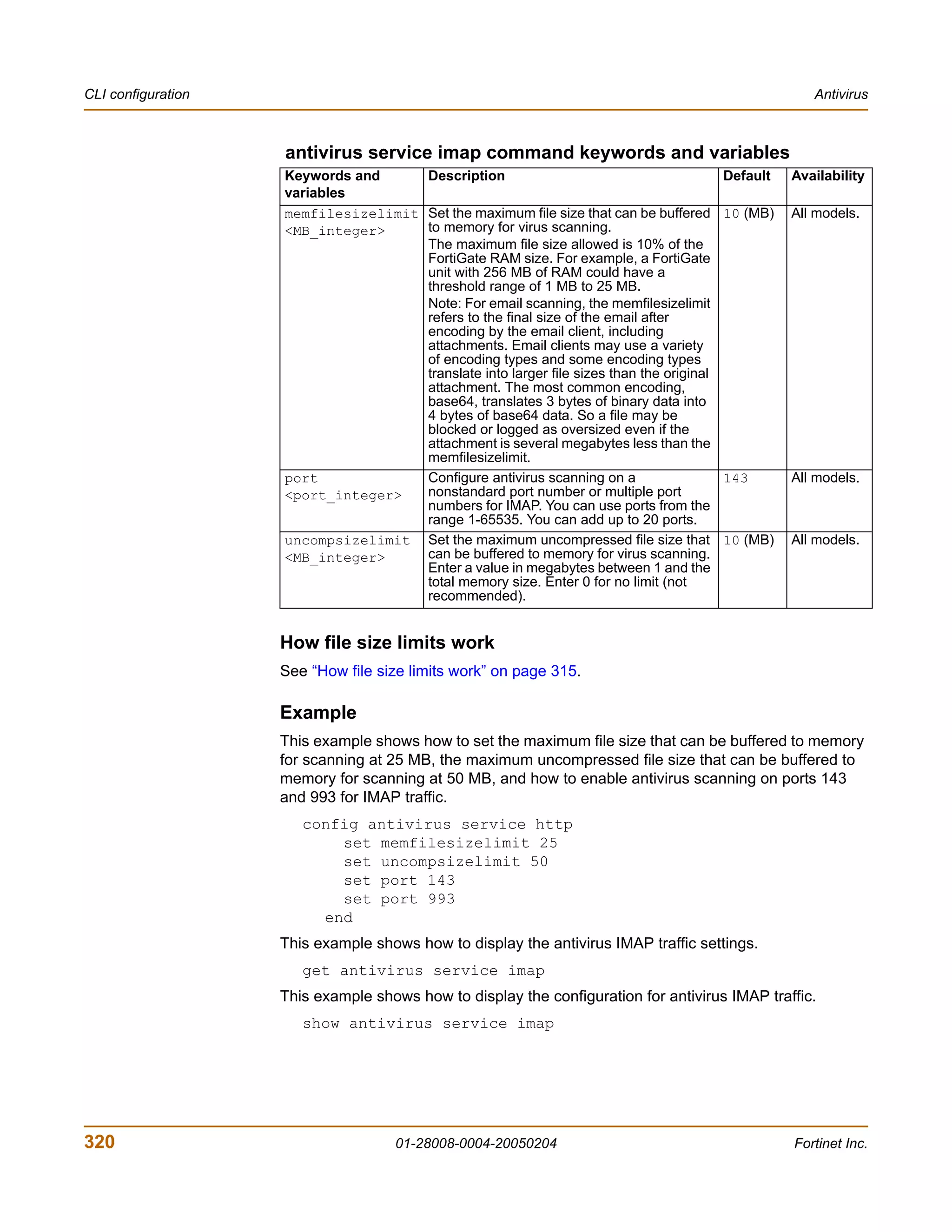 CLI configuration                                                                                      Antivirus



                    antivirus service imap command keywords and variables
                    Keywords and     Description                                          Default   Availability
                    variables
                    memfilesizelimit Set the maximum file size that can be buffered       10 (MB)   All models.
                    <MB_integer>     to memory for virus scanning.
                                     The maximum file size allowed is 10% of the
                                     FortiGate RAM size. For example, a FortiGate
                                     unit with 256 MB of RAM could have a
                                     threshold range of 1 MB to 25 MB.
                                     Note: For email scanning, the memfilesizelimit
                                     refers to the final size of the email after
                                     encoding by the email client, including
                                     attachments. Email clients may use a variety
                                     of encoding types and some encoding types
                                     translate into larger file sizes than the original
                                     attachment. The most common encoding,
                                     base64, translates 3 bytes of binary data into
                                     4 bytes of base64 data. So a file may be
                                     blocked or logged as oversized even if the
                                     attachment is several megabytes less than the
                                     memfilesizelimit.
                    port             Configure antivirus scanning on a                    143       All models.
                    <port_integer>   nonstandard port number or multiple port
                                     numbers for IMAP. You can use ports from the
                                     range 1-65535. You can add up to 20 ports.
                    uncompsizelimit Set the maximum uncompressed file size that           10 (MB)   All models.
                    <MB_integer>     can be buffered to memory for virus scanning.
                                     Enter a value in megabytes between 1 and the
                                     total memory size. Enter 0 for no limit (not
                                     recommended).


                    How file size limits work
                    See “How file size limits work” on page 315.

                    Example
                    This example shows how to set the maximum file size that can be buffered to memory
                    for scanning at 25 MB, the maximum uncompressed file size that can be buffered to
                    memory for scanning at 50 MB, and how to enable antivirus scanning on ports 143
                    and 993 for IMAP traffic.
                       config antivirus service http
                           set memfilesizelimit 25
                           set uncompsizelimit 50
                           set port 143
                           set port 993
                         end
                    This example shows how to display the antivirus IMAP traffic settings.
                       get antivirus service imap
                    This example shows how to display the configuration for antivirus IMAP traffic.
                       show antivirus service imap




320                                  01-28008-0004-20050204                                         Fortinet Inc.
 