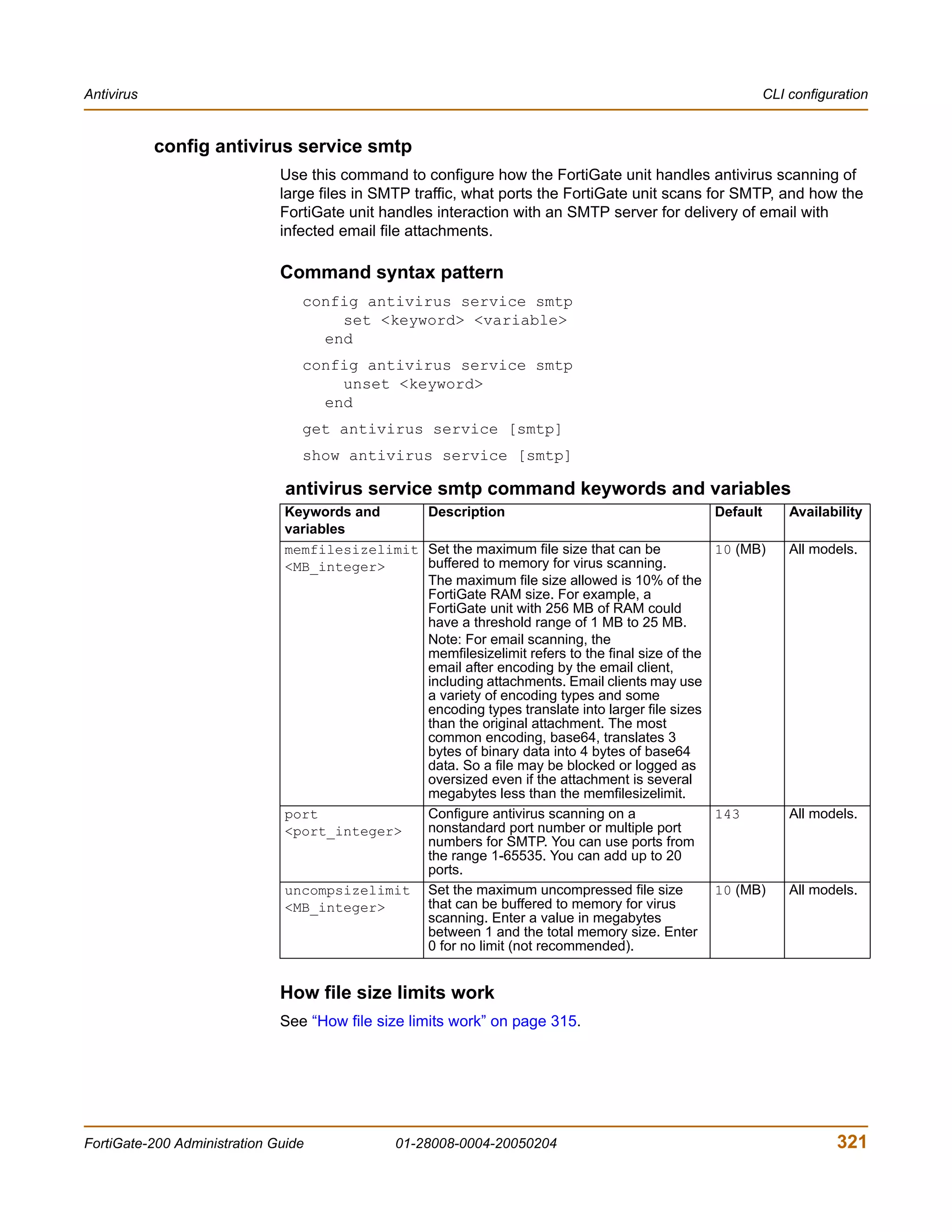 Antivirus                                                                                                    CLI configuration


            config antivirus service smtp
                              Use this command to configure how the FortiGate unit handles antivirus scanning of
                              large files in SMTP traffic, what ports the FortiGate unit scans for SMTP, and how the
                              FortiGate unit handles interaction with an SMTP server for delivery of email with
                              infected email file attachments.

                              Command syntax pattern
                                 config antivirus service smtp
                                     set <keyword> <variable>
                                   end
                                 config antivirus service smtp
                                     unset <keyword>
                                   end
                                 get antivirus service [smtp]
                                 show antivirus service [smtp]

                               antivirus service smtp command keywords and variables
                               Keywords and     Description                                        Default       Availability
                               variables
                               memfilesizelimit Set the maximum file size that can be              10 (MB)       All models.
                               <MB_integer>     buffered to memory for virus scanning.
                                                The maximum file size allowed is 10% of the
                                                FortiGate RAM size. For example, a
                                                FortiGate unit with 256 MB of RAM could
                                                have a threshold range of 1 MB to 25 MB.
                                                Note: For email scanning, the
                                                memfilesizelimit refers to the final size of the
                                                email after encoding by the email client,
                                                including attachments. Email clients may use
                                                a variety of encoding types and some
                                                encoding types translate into larger file sizes
                                                than the original attachment. The most
                                                common encoding, base64, translates 3
                                                bytes of binary data into 4 bytes of base64
                                                data. So a file may be blocked or logged as
                                                oversized even if the attachment is several
                                                megabytes less than the memfilesizelimit.
                               port             Configure antivirus scanning on a                  143           All models.
                               <port_integer>   nonstandard port number or multiple port
                                                numbers for SMTP. You can use ports from
                                                the range 1-65535. You can add up to 20
                                                ports.
                               uncompsizelimit Set the maximum uncompressed file size              10 (MB)       All models.
                               <MB_integer>     that can be buffered to memory for virus
                                                scanning. Enter a value in megabytes
                                                between 1 and the total memory size. Enter
                                                0 for no limit (not recommended).


                              How file size limits work
                              See “How file size limits work” on page 315.




FortiGate-200 Administration Guide              01-28008-0004-20050204                                                  321
 