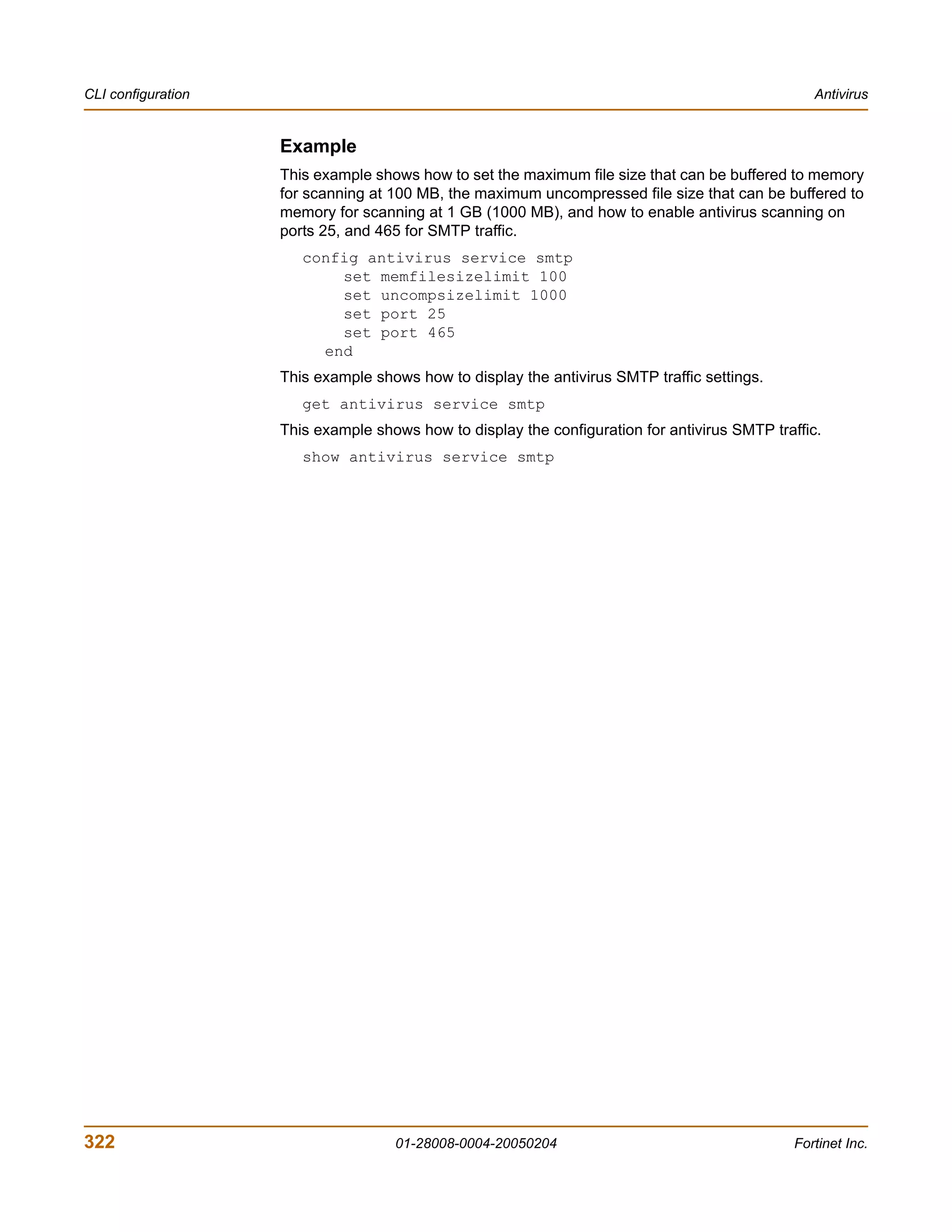 CLI configuration                                                                                 Antivirus


                    Example
                    This example shows how to set the maximum file size that can be buffered to memory
                    for scanning at 100 MB, the maximum uncompressed file size that can be buffered to
                    memory for scanning at 1 GB (1000 MB), and how to enable antivirus scanning on
                    ports 25, and 465 for SMTP traffic.
                       config antivirus service smtp
                           set memfilesizelimit 100
                           set uncompsizelimit 1000
                           set port 25
                           set port 465
                         end
                    This example shows how to display the antivirus SMTP traffic settings.
                       get antivirus service smtp
                    This example shows how to display the configuration for antivirus SMTP traffic.
                       show antivirus service smtp




322                                 01-28008-0004-20050204                                     Fortinet Inc.
 
