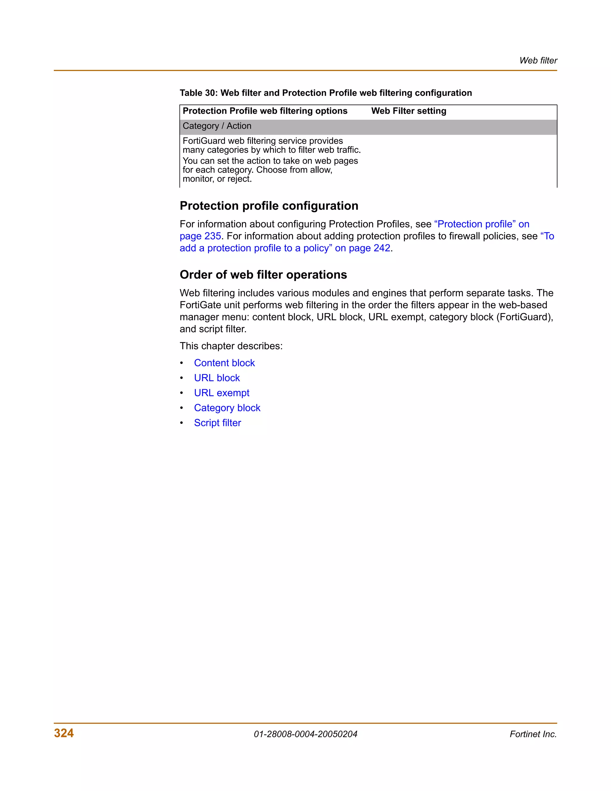 Web filter


      Table 30: Web filter and Protection Profile web filtering configuration

      Protection Profile web filtering options          Web Filter setting
      Category / Action
      FortiGuard web filtering service provides
      many categories by which to filter web traffic.
      You can set the action to take on web pages
      for each category. Choose from allow,
      monitor, or reject.


      Protection profile configuration
      For information about configuring Protection Profiles, see “Protection profile” on
      page 235. For information about adding protection profiles to firewall policies, see “To
      add a protection profile to a policy” on page 242.

      Order of web filter operations
      Web filtering includes various modules and engines that perform separate tasks. The
      FortiGate unit performs web filtering in the order the filters appear in the web-based
      manager menu: content block, URL block, URL exempt, category block (FortiGuard),
      and script filter.
      This chapter describes:
      •   Content block
      •   URL block
      •   URL exempt
      •   Category block
      •   Script filter




324                       01-28008-0004-20050204                                   Fortinet Inc.
 