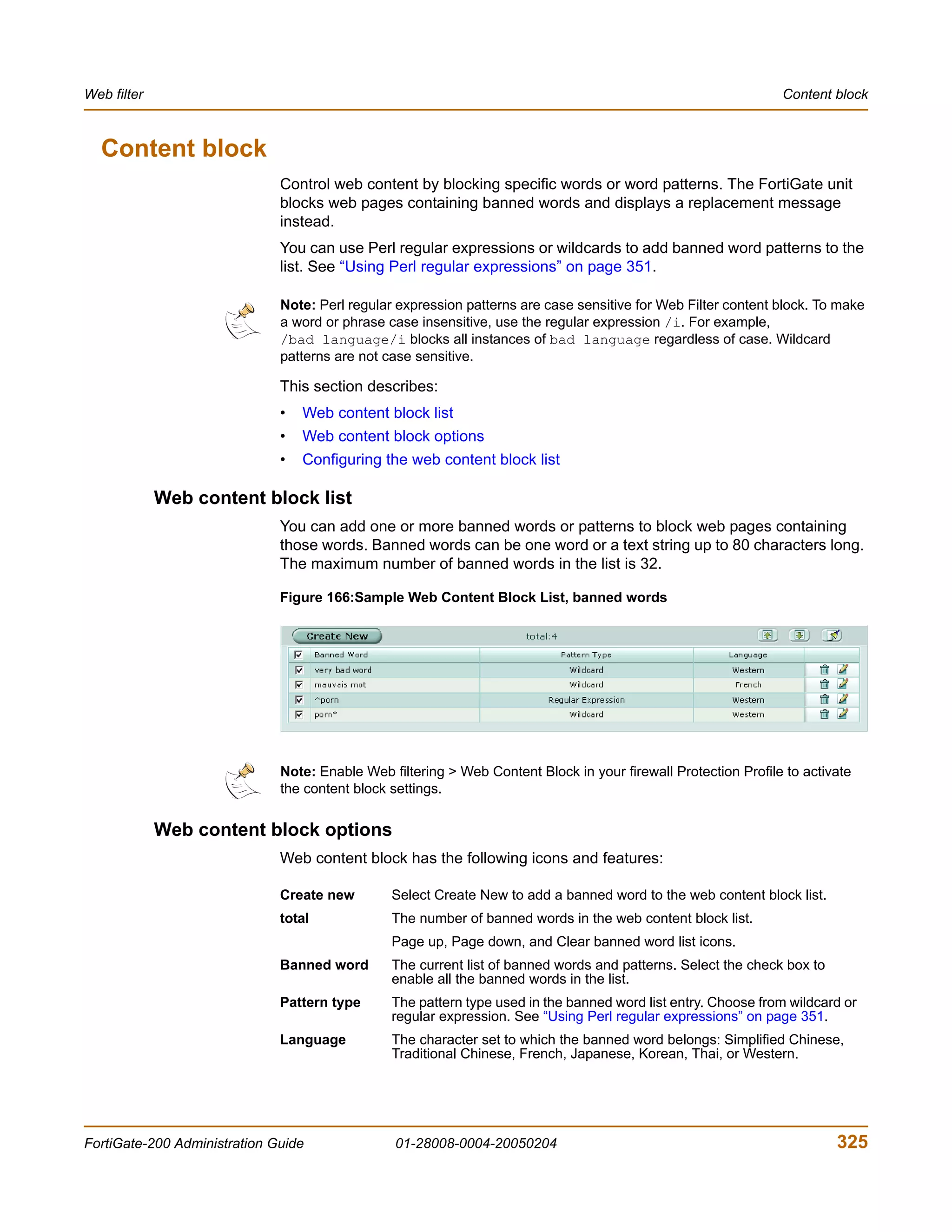 Web filter                                                                                                      Content block



  Content block
                              Control web content by blocking specific words or word patterns. The FortiGate unit
                              blocks web pages containing banned words and displays a replacement message
                              instead.
                              You can use Perl regular expressions or wildcards to add banned word patterns to the
                              list. See “Using Perl regular expressions” on page 351.

                              Note: Perl regular expression patterns are case sensitive for Web Filter content block. To make
                              a word or phrase case insensitive, use the regular expression /i. For example,
                              /bad language/i blocks all instances of bad language regardless of case. Wildcard
                              patterns are not case sensitive.

                              This section describes:
                              •   Web content block list
                              •   Web content block options
                              •   Configuring the web content block list

             Web content block list
                              You can add one or more banned words or patterns to block web pages containing
                              those words. Banned words can be one word or a text string up to 80 characters long.
                              The maximum number of banned words in the list is 32.

                              Figure 166:Sample Web Content Block List, banned words




                              Note: Enable Web filtering > Web Content Block in your firewall Protection Profile to activate
                              the content block settings.


             Web content block options
                              Web content block has the following icons and features:

                              Create new        Select Create New to add a banned word to the web content block list.
                              total             The number of banned words in the web content block list.
                                                Page up, Page down, and Clear banned word list icons.
                              Banned word       The current list of banned words and patterns. Select the check box to
                                                enable all the banned words in the list.
                              Pattern type      The pattern type used in the banned word list entry. Choose from wildcard or
                                                regular expression. See “Using Perl regular expressions” on page 351.
                              Language          The character set to which the banned word belongs: Simplified Chinese,
                                                Traditional Chinese, French, Japanese, Korean, Thai, or Western.




FortiGate-200 Administration Guide              01-28008-0004-20050204                                                   325
 