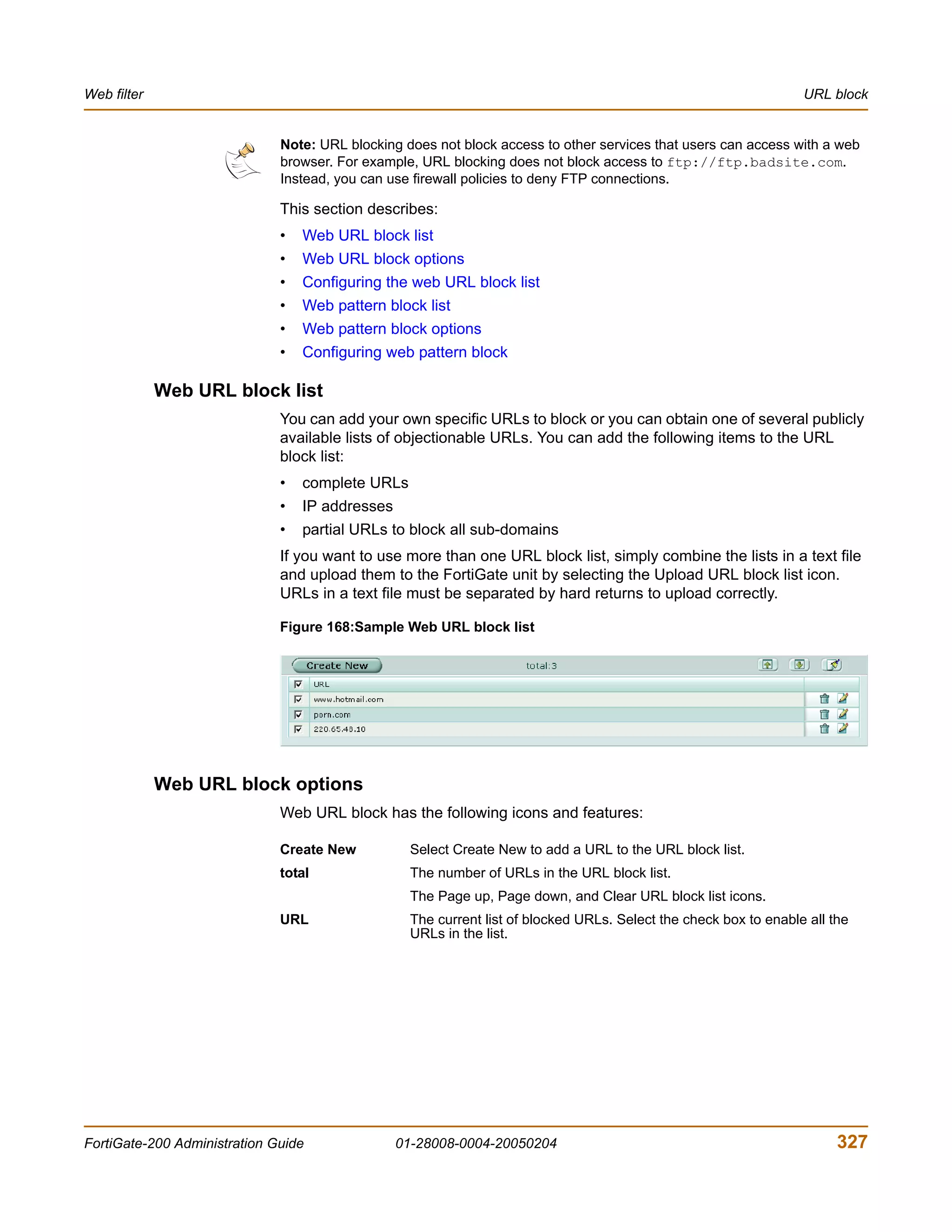 Web filter                                                                                                         URL block


                              Note: URL blocking does not block access to other services that users can access with a web
                              browser. For example, URL blocking does not block access to ftp://ftp.badsite.com.
                              Instead, you can use firewall policies to deny FTP connections.

                              This section describes:
                              •   Web URL block list
                              •   Web URL block options
                              •   Configuring the web URL block list
                              •   Web pattern block list
                              •   Web pattern block options
                              •   Configuring web pattern block

             Web URL block list
                              You can add your own specific URLs to block or you can obtain one of several publicly
                              available lists of objectionable URLs. You can add the following items to the URL
                              block list:
                              •   complete URLs
                              •   IP addresses
                              •   partial URLs to block all sub-domains
                              If you want to use more than one URL block list, simply combine the lists in a text file
                              and upload them to the FortiGate unit by selecting the Upload URL block list icon.
                              URLs in a text file must be separated by hard returns to upload correctly.

                              Figure 168:Sample Web URL block list




             Web URL block options
                              Web URL block has the following icons and features:

                              Create New           Select Create New to add a URL to the URL block list.
                              total                The number of URLs in the URL block list.
                                                   The Page up, Page down, and Clear URL block list icons.
                              URL                  The current list of blocked URLs. Select the check box to enable all the
                                                   URLs in the list.




FortiGate-200 Administration Guide               01-28008-0004-20050204                                                  327
 