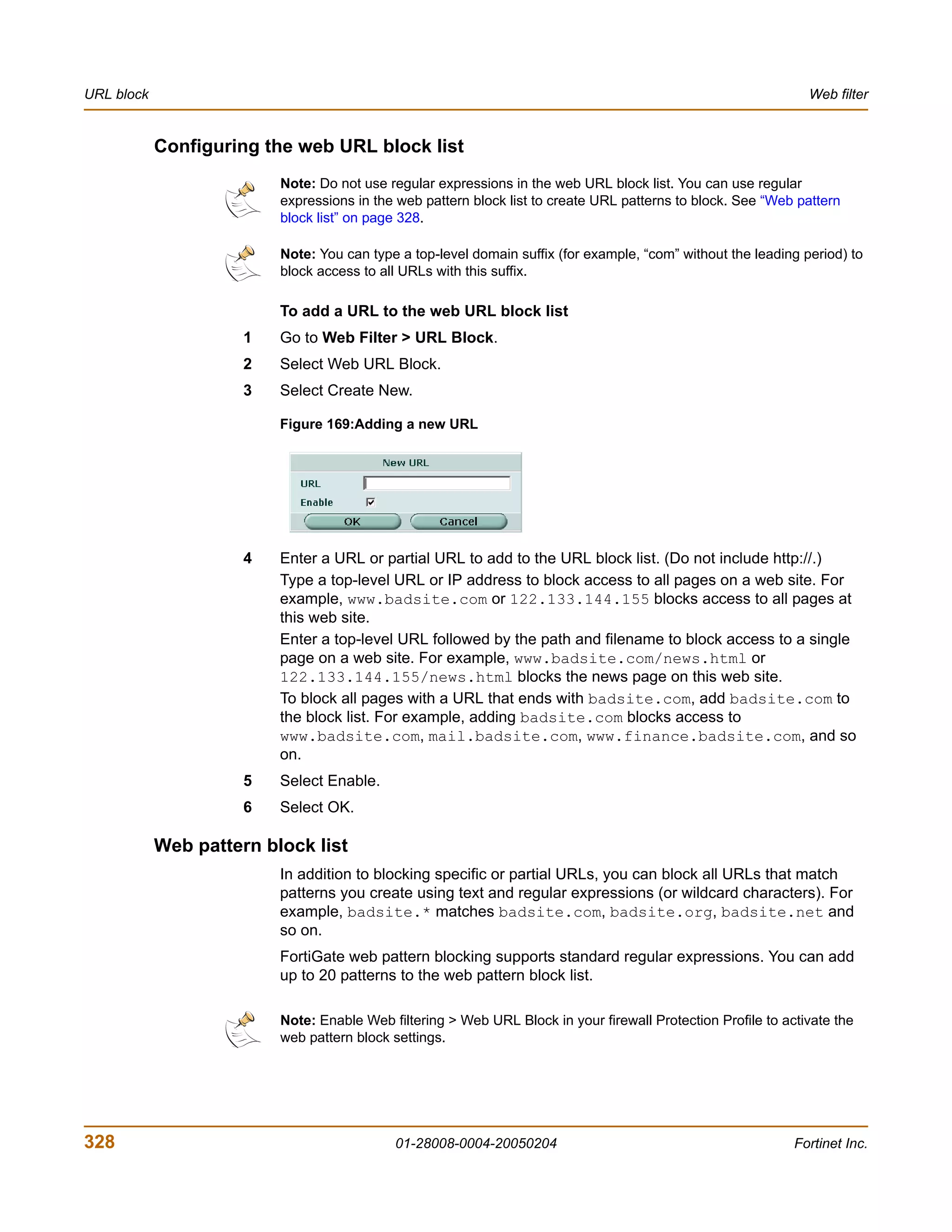 URL block                                                                                                       Web filter


            Configuring the web URL block list
                          Note: Do not use regular expressions in the web URL block list. You can use regular
                          expressions in the web pattern block list to create URL patterns to block. See “Web pattern
                          block list” on page 328.

                          Note: You can type a top-level domain suffix (for example, “com” without the leading period) to
                          block access to all URLs with this suffix.

                          To add a URL to the web URL block list
                      1   Go to Web Filter > URL Block.
                      2   Select Web URL Block.
                      3   Select Create New.

                          Figure 169:Adding a new URL




                      4   Enter a URL or partial URL to add to the URL block list. (Do not include http://.)
                          Type a top-level URL or IP address to block access to all pages on a web site. For
                          example, www.badsite.com or 122.133.144.155 blocks access to all pages at
                          this web site.
                          Enter a top-level URL followed by the path and filename to block access to a single
                          page on a web site. For example, www.badsite.com/news.html or
                          122.133.144.155/news.html blocks the news page on this web site.
                          To block all pages with a URL that ends with badsite.com, add badsite.com to
                          the block list. For example, adding badsite.com blocks access to
                          www.badsite.com, mail.badsite.com, www.finance.badsite.com, and so
                          on.
                      5   Select Enable.
                      6   Select OK.

            Web pattern block list
                          In addition to blocking specific or partial URLs, you can block all URLs that match
                          patterns you create using text and regular expressions (or wildcard characters). For
                          example, badsite.* matches badsite.com, badsite.org, badsite.net and
                          so on.
                          FortiGate web pattern blocking supports standard regular expressions. You can add
                          up to 20 patterns to the web pattern block list.

                          Note: Enable Web filtering > Web URL Block in your firewall Protection Profile to activate the
                          web pattern block settings.




328                                         01-28008-0004-20050204                                            Fortinet Inc.
 
