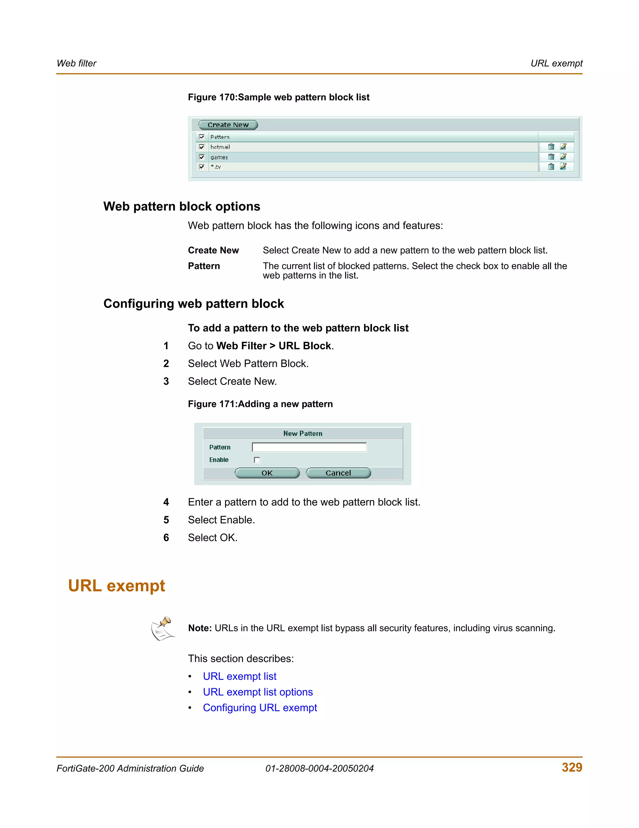 Web filter                                                                                                        URL exempt


                              Figure 170:Sample web pattern block list




             Web pattern block options
                              Web pattern block has the following icons and features:

                              Create New        Select Create New to add a new pattern to the web pattern block list.
                              Pattern           The current list of blocked patterns. Select the check box to enable all the
                                                web patterns in the list.


             Configuring web pattern block
                              To add a pattern to the web pattern block list
                        1     Go to Web Filter > URL Block.
                        2     Select Web Pattern Block.
                        3     Select Create New.

                              Figure 171:Adding a new pattern




                        4     Enter a pattern to add to the web pattern block list.
                        5     Select Enable.
                        6     Select OK.



  URL exempt

                              Note: URLs in the URL exempt list bypass all security features, including virus scanning.


                              This section describes:
                              •   URL exempt list
                              •   URL exempt list options
                              •   Configuring URL exempt




FortiGate-200 Administration Guide              01-28008-0004-20050204                                                    329
 