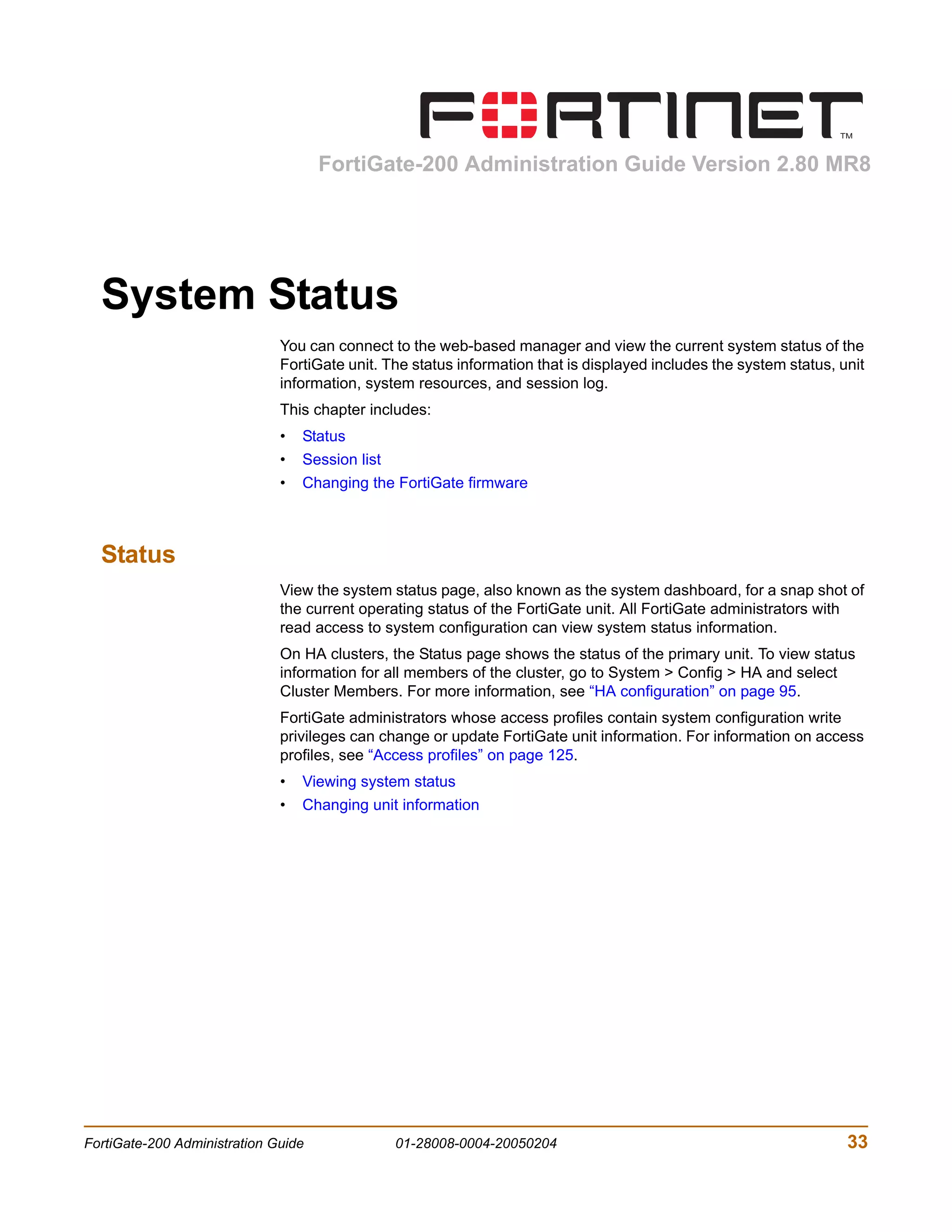 FortiGate-200 Administration Guide Version 2.80 MR8




  System Status
                              You can connect to the web-based manager and view the current system status of the
                              FortiGate unit. The status information that is displayed includes the system status, unit
                              information, system resources, and session log.
                              This chapter includes:
                              •   Status
                              •   Session list
                              •   Changing the FortiGate firmware



  Status
                              View the system status page, also known as the system dashboard, for a snap shot of
                              the current operating status of the FortiGate unit. All FortiGate administrators with
                              read access to system configuration can view system status information.
                              On HA clusters, the Status page shows the status of the primary unit. To view status
                              information for all members of the cluster, go to System > Config > HA and select
                              Cluster Members. For more information, see “HA configuration” on page 95.
                              FortiGate administrators whose access profiles contain system configuration write
                              privileges can change or update FortiGate unit information. For information on access
                              profiles, see “Access profiles” on page 125.
                              •   Viewing system status
                              •   Changing unit information




FortiGate-200 Administration Guide               01-28008-0004-20050204                                             33
 