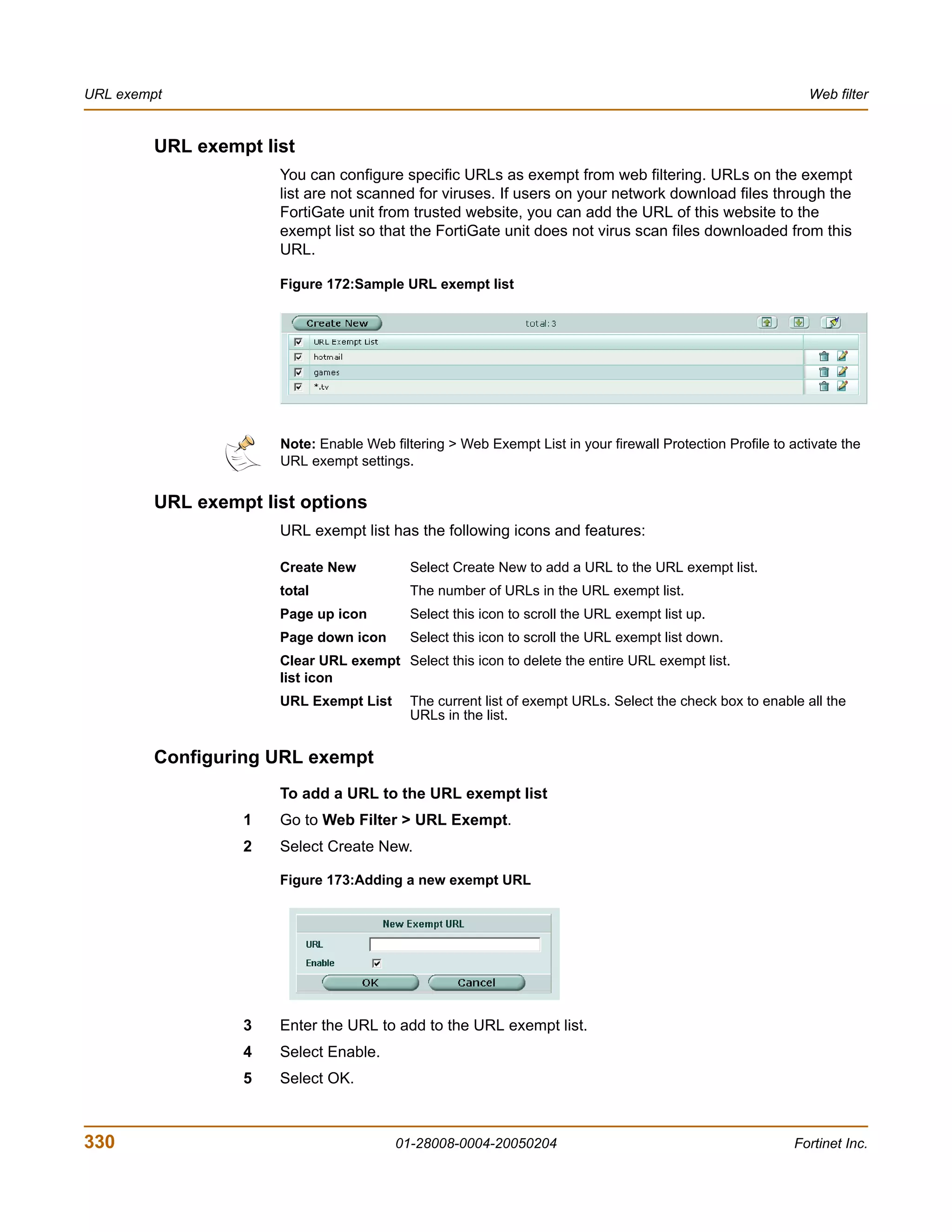 URL exempt                                                                                                   Web filter


         URL exempt list
                      You can configure specific URLs as exempt from web filtering. URLs on the exempt
                      list are not scanned for viruses. If users on your network download files through the
                      FortiGate unit from trusted website, you can add the URL of this website to the
                      exempt list so that the FortiGate unit does not virus scan files downloaded from this
                      URL.

                      Figure 172:Sample URL exempt list




                      Note: Enable Web filtering > Web Exempt List in your firewall Protection Profile to activate the
                      URL exempt settings.


         URL exempt list options
                      URL exempt list has the following icons and features:

                      Create New           Select Create New to add a URL to the URL exempt list.
                      total                The number of URLs in the URL exempt list.
                      Page up icon         Select this icon to scroll the URL exempt list up.
                      Page down icon       Select this icon to scroll the URL exempt list down.
                      Clear URL exempt Select this icon to delete the entire URL exempt list.
                      list icon
                      URL Exempt List      The current list of exempt URLs. Select the check box to enable all the
                                           URLs in the list.


         Configuring URL exempt
                      To add a URL to the URL exempt list
                  1   Go to Web Filter > URL Exempt.
                  2   Select Create New.

                      Figure 173:Adding a new exempt URL




                  3   Enter the URL to add to the URL exempt list.
                  4   Select Enable.
                  5   Select OK.



330                                      01-28008-0004-20050204                                            Fortinet Inc.
 