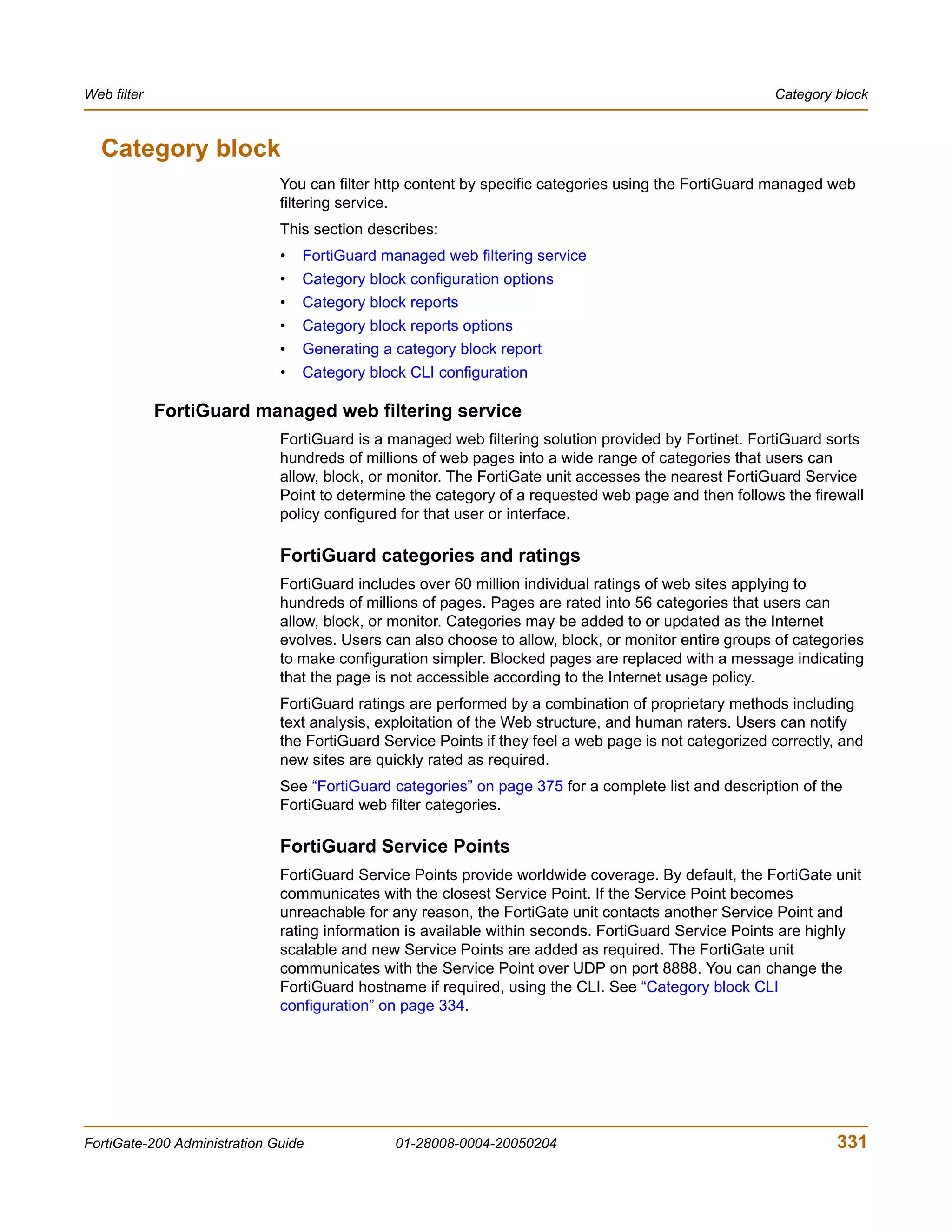 Web filter                                                                                             Category block



  Category block
                              You can filter http content by specific categories using the FortiGuard managed web
                              filtering service.
                              This section describes:
                              •   FortiGuard managed web filtering service
                              •   Category block configuration options
                              •   Category block reports
                              •   Category block reports options
                              •   Generating a category block report
                              •   Category block CLI configuration

             FortiGuard managed web filtering service
                              FortiGuard is a managed web filtering solution provided by Fortinet. FortiGuard sorts
                              hundreds of millions of web pages into a wide range of categories that users can
                              allow, block, or monitor. The FortiGate unit accesses the nearest FortiGuard Service
                              Point to determine the category of a requested web page and then follows the firewall
                              policy configured for that user or interface.

                              FortiGuard categories and ratings
                              FortiGuard includes over 60 million individual ratings of web sites applying to
                              hundreds of millions of pages. Pages are rated into 56 categories that users can
                              allow, block, or monitor. Categories may be added to or updated as the Internet
                              evolves. Users can also choose to allow, block, or monitor entire groups of categories
                              to make configuration simpler. Blocked pages are replaced with a message indicating
                              that the page is not accessible according to the Internet usage policy.
                              FortiGuard ratings are performed by a combination of proprietary methods including
                              text analysis, exploitation of the Web structure, and human raters. Users can notify
                              the FortiGuard Service Points if they feel a web page is not categorized correctly, and
                              new sites are quickly rated as required.
                              See “FortiGuard categories” on page 375 for a complete list and description of the
                              FortiGuard web filter categories.

                              FortiGuard Service Points
                              FortiGuard Service Points provide worldwide coverage. By default, the FortiGate unit
                              communicates with the closest Service Point. If the Service Point becomes
                              unreachable for any reason, the FortiGate unit contacts another Service Point and
                              rating information is available within seconds. FortiGuard Service Points are highly
                              scalable and new Service Points are added as required. The FortiGate unit
                              communicates with the Service Point over UDP on port 8888. You can change the
                              FortiGuard hostname if required, using the CLI. See “Category block CLI
                              configuration” on page 334.




FortiGate-200 Administration Guide             01-28008-0004-20050204                                            331
 