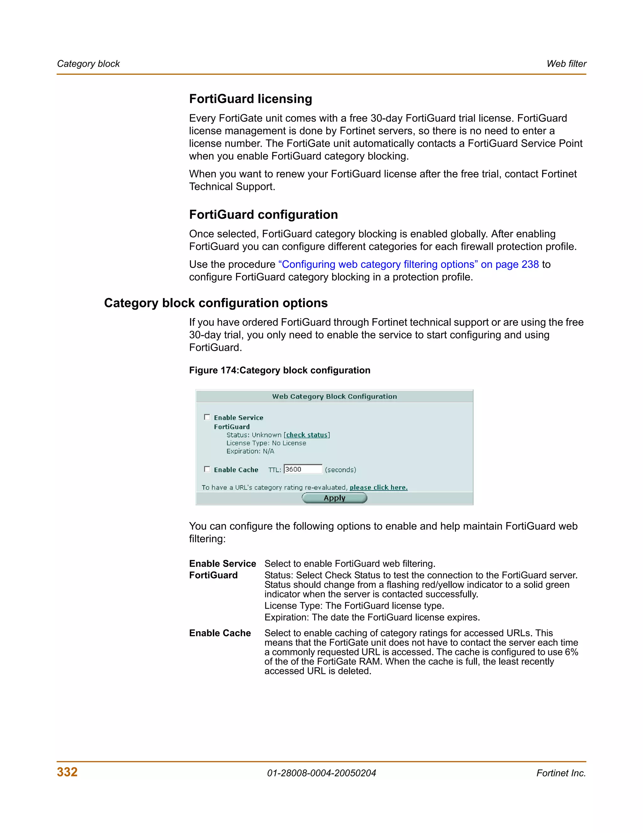 Category block                                                                                             Web filter


                       FortiGuard licensing
                       Every FortiGate unit comes with a free 30-day FortiGuard trial license. FortiGuard
                       license management is done by Fortinet servers, so there is no need to enter a
                       license number. The FortiGate unit automatically contacts a FortiGuard Service Point
                       when you enable FortiGuard category blocking.
                       When you want to renew your FortiGuard license after the free trial, contact Fortinet
                       Technical Support.

                       FortiGuard configuration
                       Once selected, FortiGuard category blocking is enabled globally. After enabling
                       FortiGuard you can configure different categories for each firewall protection profile.
                       Use the procedure “Configuring web category filtering options” on page 238 to
                       configure FortiGuard category blocking in a protection profile.

          Category block configuration options
                       If you have ordered FortiGuard through Fortinet technical support or are using the free
                       30-day trial, you only need to enable the service to start configuring and using
                       FortiGuard.

                       Figure 174:Category block configuration




                       You can configure the following options to enable and help maintain FortiGuard web
                       filtering:

                       Enable Service Select to enable FortiGuard web filtering.
                       FortiGuard     Status: Select Check Status to test the connection to the FortiGuard server.
                                      Status should change from a flashing red/yellow indicator to a solid green
                                      indicator when the server is contacted successfully.
                                      License Type: The FortiGuard license type.
                                      Expiration: The date the FortiGuard license expires.
                       Enable Cache     Select to enable caching of category ratings for accessed URLs. This
                                        means that the FortiGate unit does not have to contact the server each time
                                        a commonly requested URL is accessed. The cache is configured to use 6%
                                        of the of the FortiGate RAM. When the cache is full, the least recently
                                        accessed URL is deleted.




332                                      01-28008-0004-20050204                                         Fortinet Inc.
 
