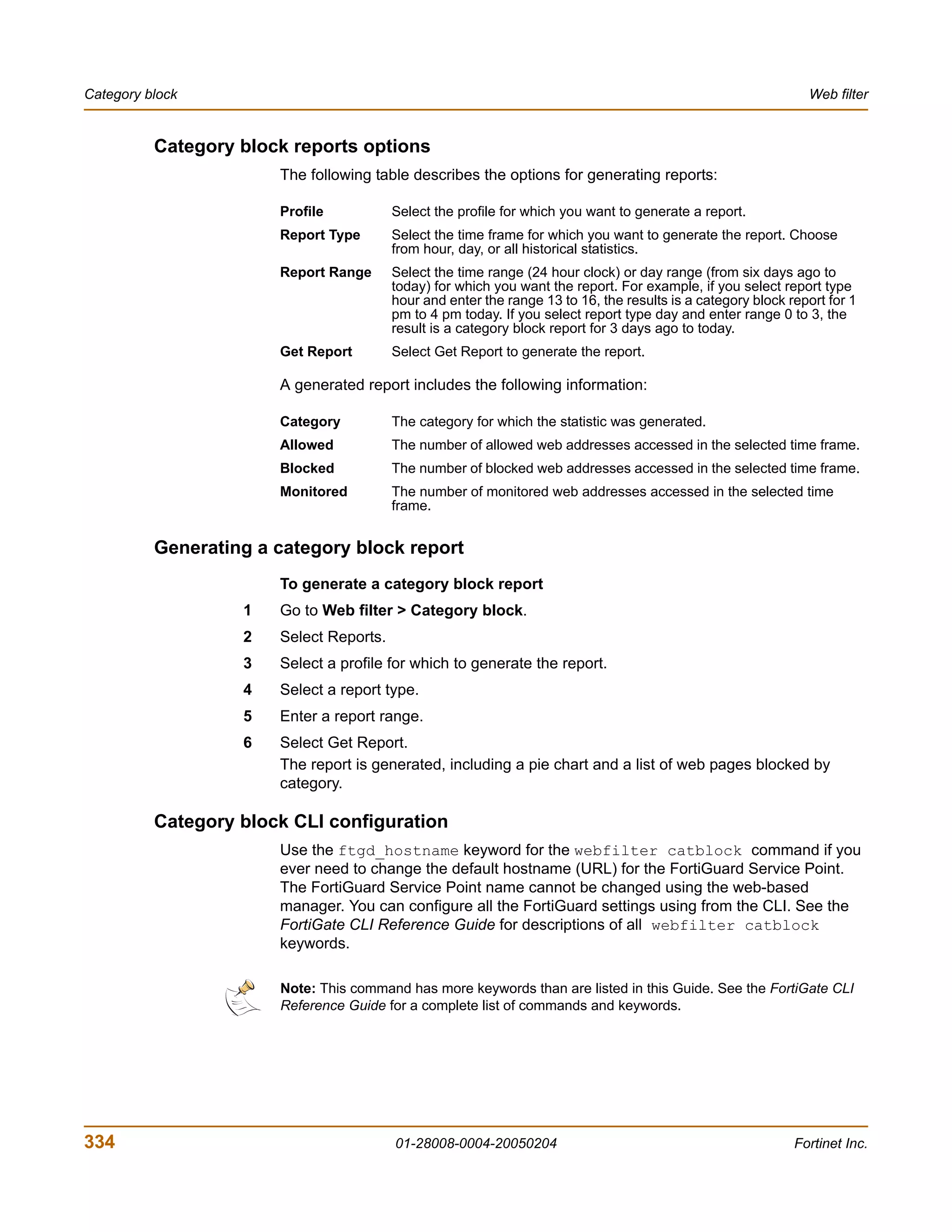 Category block                                                                                                 Web filter


          Category block reports options
                       The following table describes the options for generating reports:

                       Profile           Select the profile for which you want to generate a report.
                       Report Type       Select the time frame for which you want to generate the report. Choose
                                         from hour, day, or all historical statistics.
                       Report Range      Select the time range (24 hour clock) or day range (from six days ago to
                                         today) for which you want the report. For example, if you select report type
                                         hour and enter the range 13 to 16, the results is a category block report for 1
                                         pm to 4 pm today. If you select report type day and enter range 0 to 3, the
                                         result is a category block report for 3 days ago to today.
                       Get Report        Select Get Report to generate the report.

                       A generated report includes the following information:

                       Category          The category for which the statistic was generated.
                       Allowed           The number of allowed web addresses accessed in the selected time frame.
                       Blocked           The number of blocked web addresses accessed in the selected time frame.
                       Monitored         The number of monitored web addresses accessed in the selected time
                                         frame.


          Generating a category block report
                       To generate a category block report
                   1   Go to Web filter > Category block.
                   2   Select Reports.
                   3   Select a profile for which to generate the report.
                   4   Select a report type.
                   5   Enter a report range.
                   6   Select Get Report.
                       The report is generated, including a pie chart and a list of web pages blocked by
                       category.

          Category block CLI configuration
                       Use the ftgd_hostname keyword for the webfilter catblock command if you
                       ever need to change the default hostname (URL) for the FortiGuard Service Point.
                       The FortiGuard Service Point name cannot be changed using the web-based
                       manager. You can configure all the FortiGuard settings using from the CLI. See the
                       FortiGate CLI Reference Guide for descriptions of all webfilter catblock
                       keywords.

                       Note: This command has more keywords than are listed in this Guide. See the FortiGate CLI
                       Reference Guide for a complete list of commands and keywords.




334                                      01-28008-0004-20050204                                              Fortinet Inc.
 