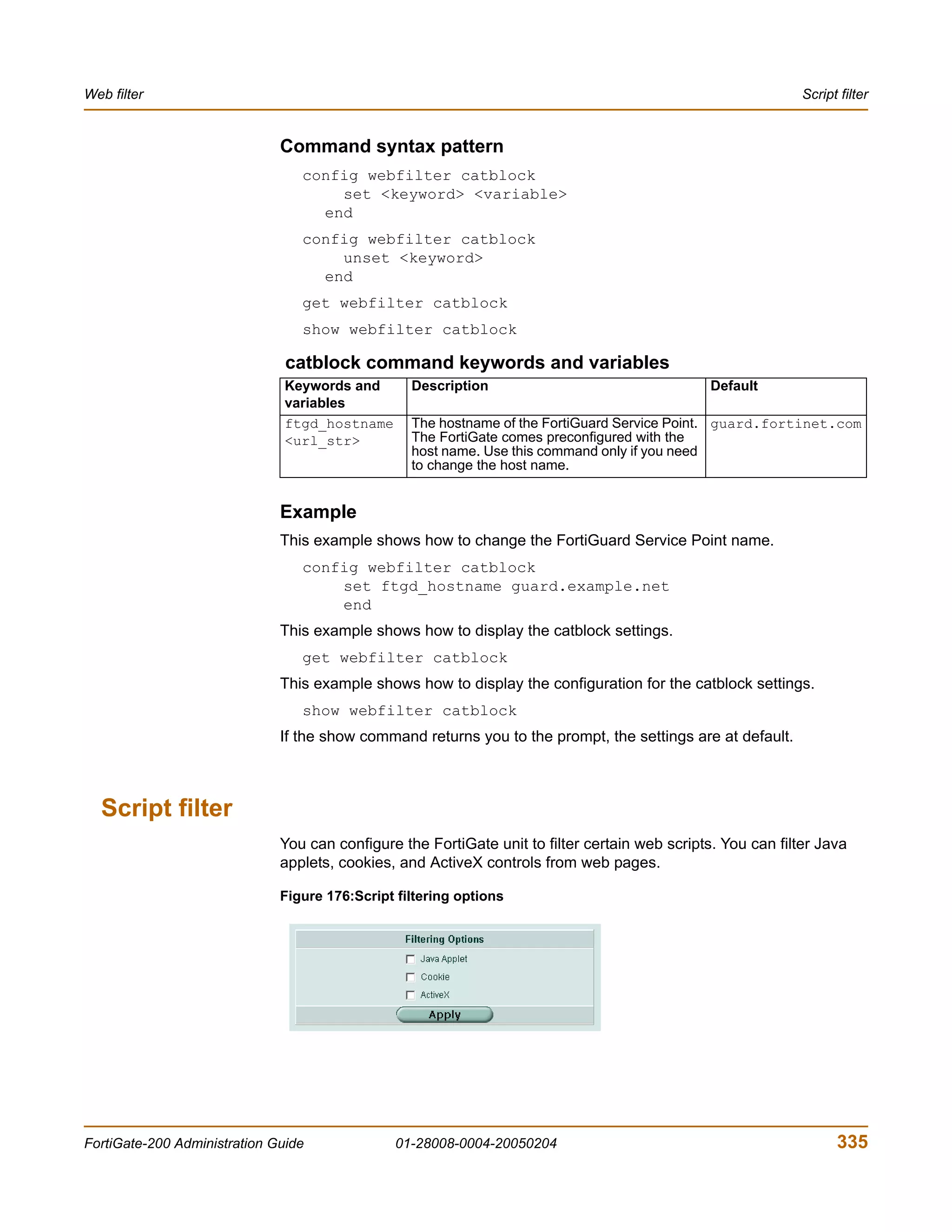 Web filter                                                                                                    Script filter


                              Command syntax pattern
                                 config webfilter catblock
                                     set <keyword> <variable>
                                   end
                                 config webfilter catblock
                                     unset <keyword>
                                   end
                                 get webfilter catblock
                                 show webfilter catblock

                               catblock command keywords and variables
                               Keywords and       Description                                   Default
                               variables
                               ftgd_hostname      The hostname of the FortiGuard Service Point. guard.fortinet.com
                               <url_str>          The FortiGate comes preconfigured with the
                                                  host name. Use this command only if you need
                                                  to change the host name.


                              Example
                              This example shows how to change the FortiGuard Service Point name.
                                 config webfilter catblock
                                     set ftgd_hostname guard.example.net
                                     end
                              This example shows how to display the catblock settings.
                                 get webfilter catblock
                              This example shows how to display the configuration for the catblock settings.
                                 show webfilter catblock
                              If the show command returns you to the prompt, the settings are at default.



  Script filter
                              You can configure the FortiGate unit to filter certain web scripts. You can filter Java
                              applets, cookies, and ActiveX controls from web pages.

                              Figure 176:Script filtering options




FortiGate-200 Administration Guide              01-28008-0004-20050204                                              335
 