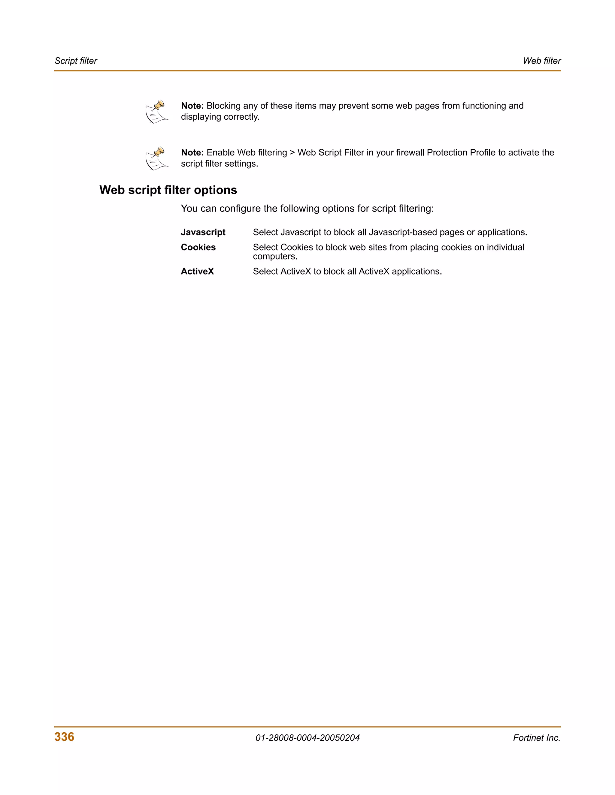 Script filter                                                                                                          Web filter



                              Note: Blocking any of these items may prevent some web pages from functioning and
                              displaying correctly.


                              Note: Enable Web filtering > Web Script Filter in your firewall Protection Profile to activate the
                              script filter settings.


                Web script filter options
                              You can configure the following options for script filtering:

                              Javascript        Select Javascript to block all Javascript-based pages or applications.
                              Cookies           Select Cookies to block web sites from placing cookies on individual
                                                computers.
                              ActiveX           Select ActiveX to block all ActiveX applications.




336                                              01-28008-0004-20050204                                              Fortinet Inc.
 
