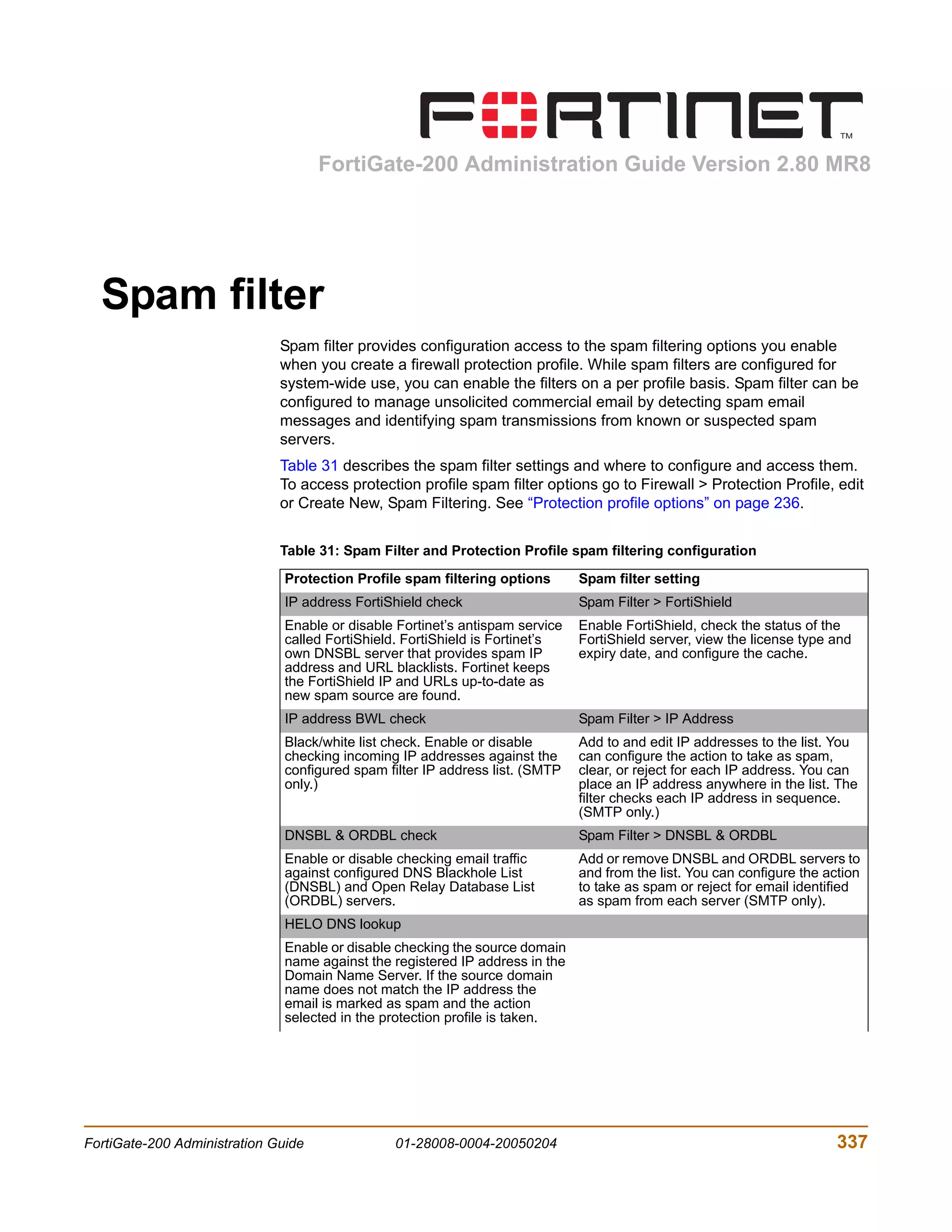 FortiGate-200 Administration Guide Version 2.80 MR8




  Spam filter
                              Spam filter provides configuration access to the spam filtering options you enable
                              when you create a firewall protection profile. While spam filters are configured for
                              system-wide use, you can enable the filters on a per profile basis. Spam filter can be
                              configured to manage unsolicited commercial email by detecting spam email
                              messages and identifying spam transmissions from known or suspected spam
                              servers.
                              Table 31 describes the spam filter settings and where to configure and access them.
                              To access protection profile spam filter options go to Firewall > Protection Profile, edit
                              or Create New, Spam Filtering. See “Protection profile options” on page 236.


                              Table 31: Spam Filter and Protection Profile spam filtering configuration

                               Protection Profile spam filtering options       Spam filter setting
                               IP address FortiShield check                    Spam Filter > FortiShield
                               Enable or disable Fortinet’s antispam service   Enable FortiShield, check the status of the
                               called FortiShield. FortiShield is Fortinet’s   FortiShield server, view the license type and
                               own DNSBL server that provides spam IP          expiry date, and configure the cache.
                               address and URL blacklists. Fortinet keeps
                               the FortiShield IP and URLs up-to-date as
                               new spam source are found.
                               IP address BWL check                            Spam Filter > IP Address
                               Black/white list check. Enable or disable       Add to and edit IP addresses to the list. You
                               checking incoming IP addresses against the      can configure the action to take as spam,
                               configured spam filter IP address list. (SMTP   clear, or reject for each IP address. You can
                               only.)                                          place an IP address anywhere in the list. The
                                                                               filter checks each IP address in sequence.
                                                                               (SMTP only.)
                               DNSBL & ORDBL check                             Spam Filter > DNSBL & ORDBL
                               Enable or disable checking email traffic        Add or remove DNSBL and ORDBL servers to
                               against configured DNS Blackhole List           and from the list. You can configure the action
                               (DNSBL) and Open Relay Database List            to take as spam or reject for email identified
                               (ORDBL) servers.                                as spam from each server (SMTP only).
                               HELO DNS lookup
                               Enable or disable checking the source domain
                               name against the registered IP address in the
                               Domain Name Server. If the source domain
                               name does not match the IP address the
                               email is marked as spam and the action
                               selected in the protection profile is taken.




FortiGate-200 Administration Guide              01-28008-0004-20050204                                                    337
 