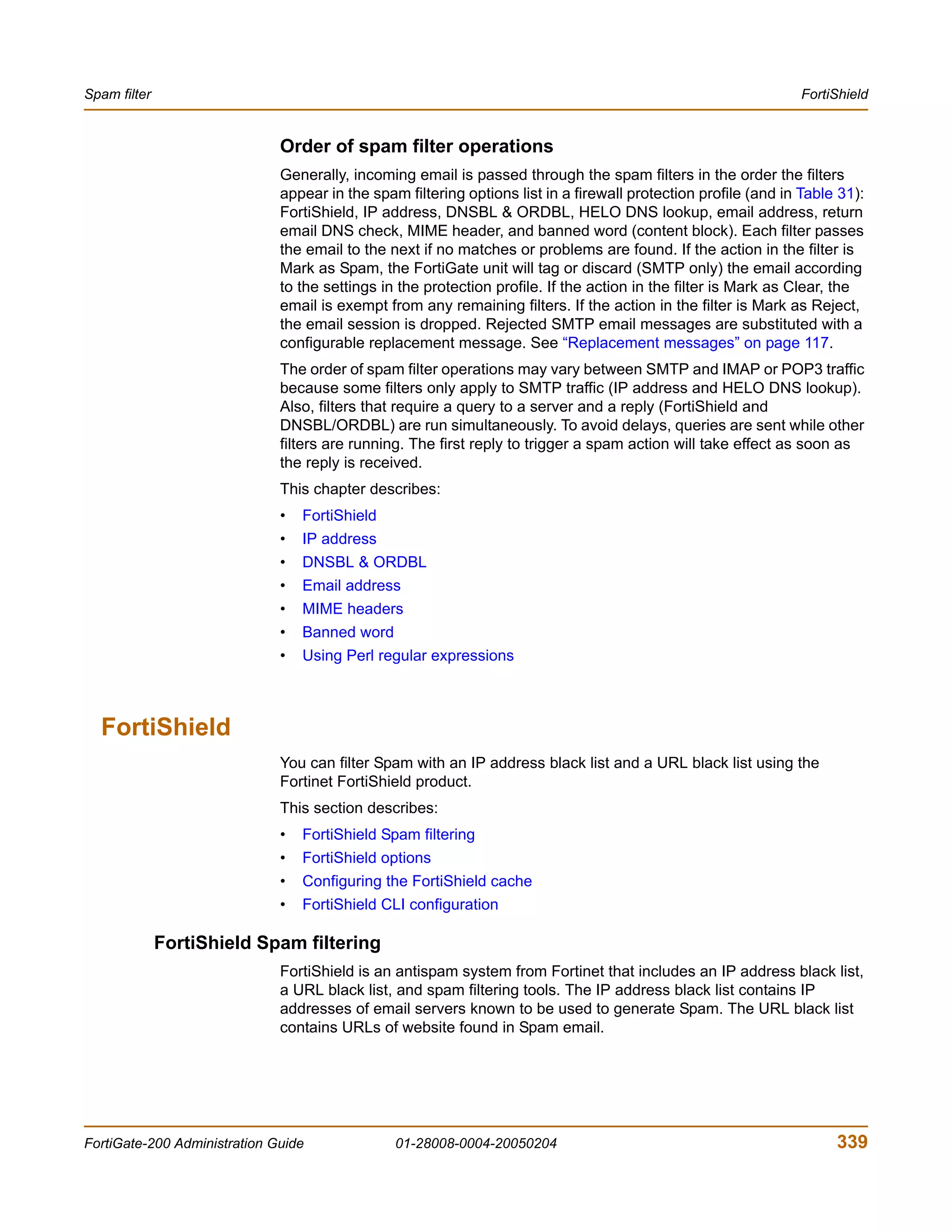 Spam filter                                                                                                     FortiShield


                              Order of spam filter operations
                              Generally, incoming email is passed through the spam filters in the order the filters
                              appear in the spam filtering options list in a firewall protection profile (and in Table 31):
                              FortiShield, IP address, DNSBL & ORDBL, HELO DNS lookup, email address, return
                              email DNS check, MIME header, and banned word (content block). Each filter passes
                              the email to the next if no matches or problems are found. If the action in the filter is
                              Mark as Spam, the FortiGate unit will tag or discard (SMTP only) the email according
                              to the settings in the protection profile. If the action in the filter is Mark as Clear, the
                              email is exempt from any remaining filters. If the action in the filter is Mark as Reject,
                              the email session is dropped. Rejected SMTP email messages are substituted with a
                              configurable replacement message. See “Replacement messages” on page 117.
                              The order of spam filter operations may vary between SMTP and IMAP or POP3 traffic
                              because some filters only apply to SMTP traffic (IP address and HELO DNS lookup).
                              Also, filters that require a query to a server and a reply (FortiShield and
                              DNSBL/ORDBL) are run simultaneously. To avoid delays, queries are sent while other
                              filters are running. The first reply to trigger a spam action will take effect as soon as
                              the reply is received.
                              This chapter describes:
                              •   FortiShield
                              •   IP address
                              •   DNSBL & ORDBL
                              •   Email address
                              •   MIME headers
                              •   Banned word
                              •   Using Perl regular expressions



  FortiShield
                              You can filter Spam with an IP address black list and a URL black list using the
                              Fortinet FortiShield product.
                              This section describes:
                              •   FortiShield Spam filtering
                              •   FortiShield options
                              •   Configuring the FortiShield cache
                              •   FortiShield CLI configuration

              FortiShield Spam filtering
                              FortiShield is an antispam system from Fortinet that includes an IP address black list,
                              a URL black list, and spam filtering tools. The IP address black list contains IP
                              addresses of email servers known to be used to generate Spam. The URL black list
                              contains URLs of website found in Spam email.




FortiGate-200 Administration Guide              01-28008-0004-20050204                                                339
 