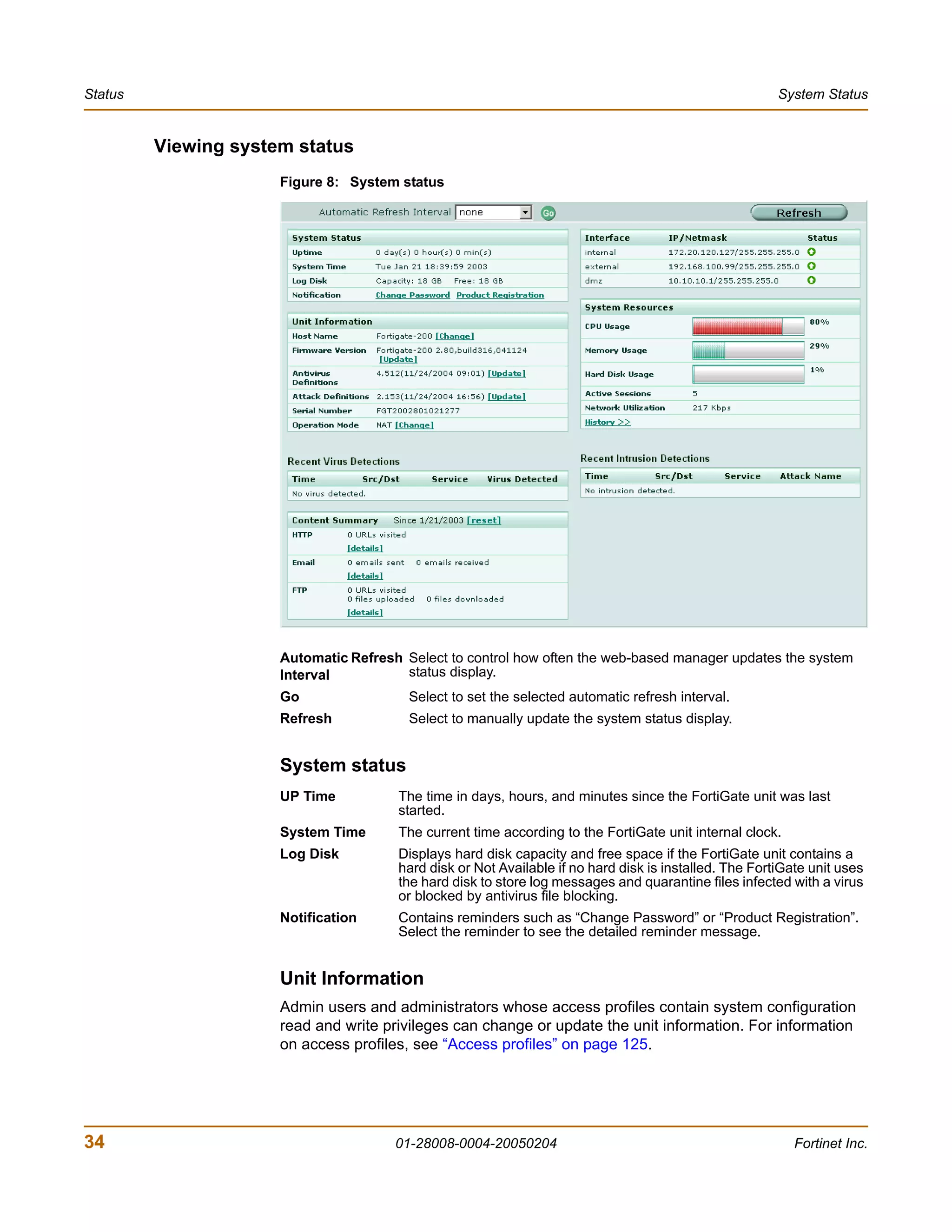 Status                                                                                                  System Status


         Viewing system status
                      Figure 8: System status




                      Automatic Refresh Select to control how often the web-based manager updates the system
                      Interval          status display.
                      Go                 Select to set the selected automatic refresh interval.
                      Refresh            Select to manually update the system status display.


                      System status
                      UP Time          The time in days, hours, and minutes since the FortiGate unit was last
                                       started.
                      System Time      The current time according to the FortiGate unit internal clock.
                      Log Disk         Displays hard disk capacity and free space if the FortiGate unit contains a
                                       hard disk or Not Available if no hard disk is installed. The FortiGate unit uses
                                       the hard disk to store log messages and quarantine files infected with a virus
                                       or blocked by antivirus file blocking.
                      Notification     Contains reminders such as “Change Password” or “Product Registration”.
                                       Select the reminder to see the detailed reminder message.


                      Unit Information
                      Admin users and administrators whose access profiles contain system configuration
                      read and write privileges can change or update the unit information. For information
                      on access profiles, see “Access profiles” on page 125.




34                                     01-28008-0004-20050204                                              Fortinet Inc.
 