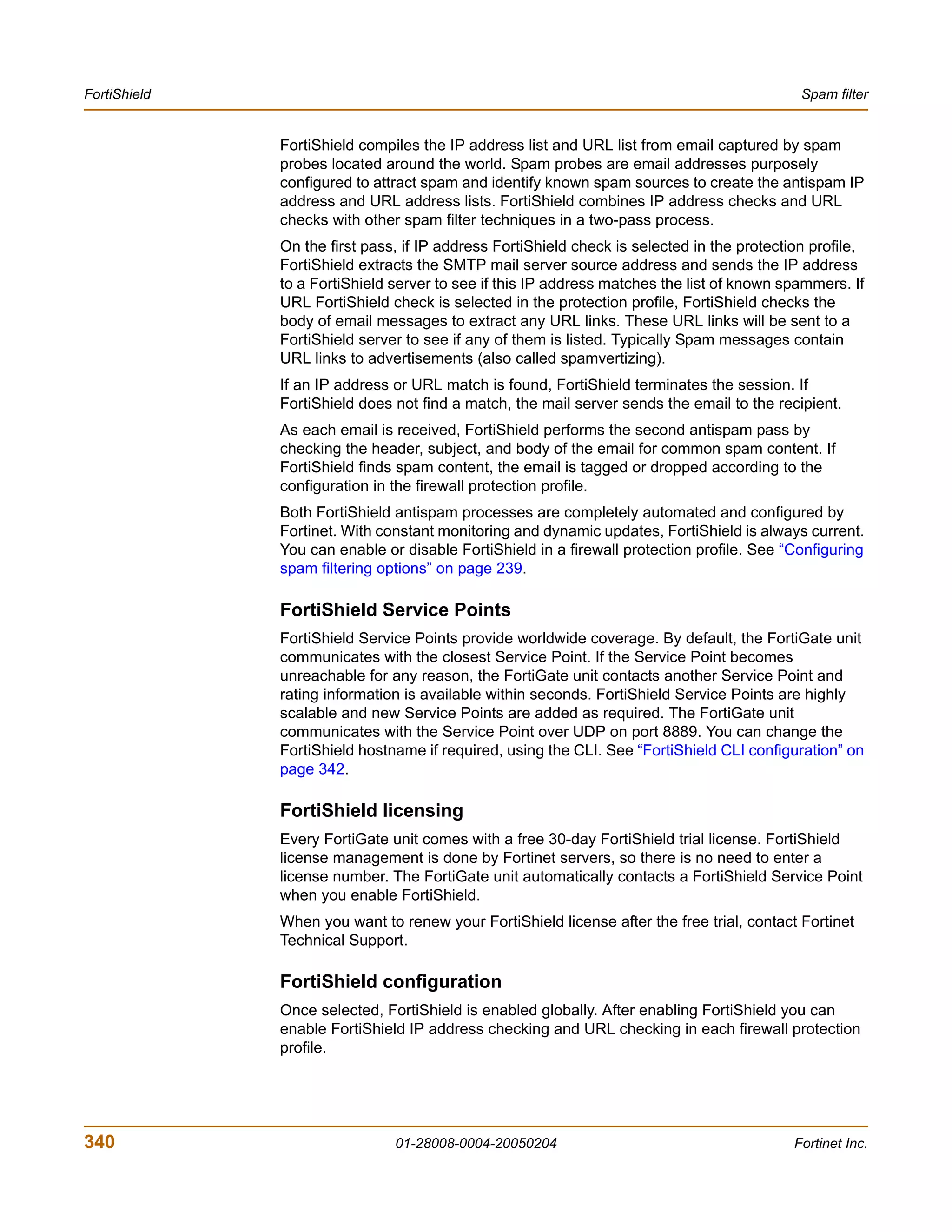 FortiShield                                                                                  Spam filter


              FortiShield compiles the IP address list and URL list from email captured by spam
              probes located around the world. Spam probes are email addresses purposely
              configured to attract spam and identify known spam sources to create the antispam IP
              address and URL address lists. FortiShield combines IP address checks and URL
              checks with other spam filter techniques in a two-pass process.
              On the first pass, if IP address FortiShield check is selected in the protection profile,
              FortiShield extracts the SMTP mail server source address and sends the IP address
              to a FortiShield server to see if this IP address matches the list of known spammers. If
              URL FortiShield check is selected in the protection profile, FortiShield checks the
              body of email messages to extract any URL links. These URL links will be sent to a
              FortiShield server to see if any of them is listed. Typically Spam messages contain
              URL links to advertisements (also called spamvertizing).
              If an IP address or URL match is found, FortiShield terminates the session. If
              FortiShield does not find a match, the mail server sends the email to the recipient.
              As each email is received, FortiShield performs the second antispam pass by
              checking the header, subject, and body of the email for common spam content. If
              FortiShield finds spam content, the email is tagged or dropped according to the
              configuration in the firewall protection profile.
              Both FortiShield antispam processes are completely automated and configured by
              Fortinet. With constant monitoring and dynamic updates, FortiShield is always current.
              You can enable or disable FortiShield in a firewall protection profile. See “Configuring
              spam filtering options” on page 239.

              FortiShield Service Points
              FortiShield Service Points provide worldwide coverage. By default, the FortiGate unit
              communicates with the closest Service Point. If the Service Point becomes
              unreachable for any reason, the FortiGate unit contacts another Service Point and
              rating information is available within seconds. FortiShield Service Points are highly
              scalable and new Service Points are added as required. The FortiGate unit
              communicates with the Service Point over UDP on port 8889. You can change the
              FortiShield hostname if required, using the CLI. See “FortiShield CLI configuration” on
              page 342.

              FortiShield licensing
              Every FortiGate unit comes with a free 30-day FortiShield trial license. FortiShield
              license management is done by Fortinet servers, so there is no need to enter a
              license number. The FortiGate unit automatically contacts a FortiShield Service Point
              when you enable FortiShield.
              When you want to renew your FortiShield license after the free trial, contact Fortinet
              Technical Support.

              FortiShield configuration
              Once selected, FortiShield is enabled globally. After enabling FortiShield you can
              enable FortiShield IP address checking and URL checking in each firewall protection
              profile.




340                            01-28008-0004-20050204                                       Fortinet Inc.
 