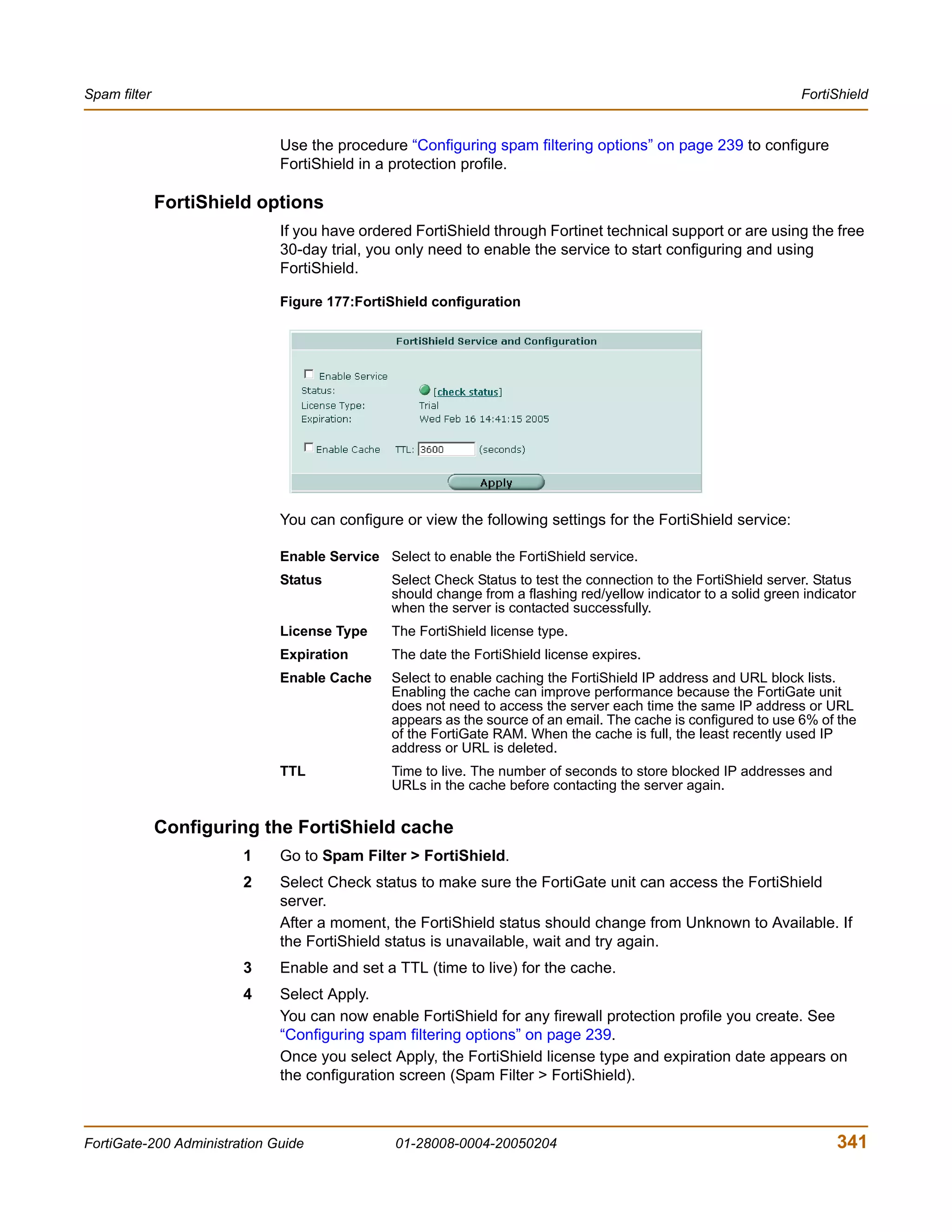 Spam filter                                                                                                       FortiShield


                              Use the procedure “Configuring spam filtering options” on page 239 to configure
                              FortiShield in a protection profile.

              FortiShield options
                              If you have ordered FortiShield through Fortinet technical support or are using the free
                              30-day trial, you only need to enable the service to start configuring and using
                              FortiShield.

                              Figure 177:FortiShield configuration




                              You can configure or view the following settings for the FortiShield service:

                              Enable Service Select to enable the FortiShield service.
                              Status           Select Check Status to test the connection to the FortiShield server. Status
                                               should change from a flashing red/yellow indicator to a solid green indicator
                                               when the server is contacted successfully.
                              License Type     The FortiShield license type.
                              Expiration       The date the FortiShield license expires.
                              Enable Cache     Select to enable caching the FortiShield IP address and URL block lists.
                                               Enabling the cache can improve performance because the FortiGate unit
                                               does not need to access the server each time the same IP address or URL
                                               appears as the source of an email. The cache is configured to use 6% of the
                                               of the FortiGate RAM. When the cache is full, the least recently used IP
                                               address or URL is deleted.
                              TTL              Time to live. The number of seconds to store blocked IP addresses and
                                               URLs in the cache before contacting the server again.


              Configuring the FortiShield cache
                        1     Go to Spam Filter > FortiShield.
                        2     Select Check status to make sure the FortiGate unit can access the FortiShield
                              server.
                              After a moment, the FortiShield status should change from Unknown to Available. If
                              the FortiShield status is unavailable, wait and try again.
                        3     Enable and set a TTL (time to live) for the cache.
                        4     Select Apply.
                              You can now enable FortiShield for any firewall protection profile you create. See
                              “Configuring spam filtering options” on page 239.
                              Once you select Apply, the FortiShield license type and expiration date appears on
                              the configuration screen (Spam Filter > FortiShield).



FortiGate-200 Administration Guide              01-28008-0004-20050204                                                  341
 