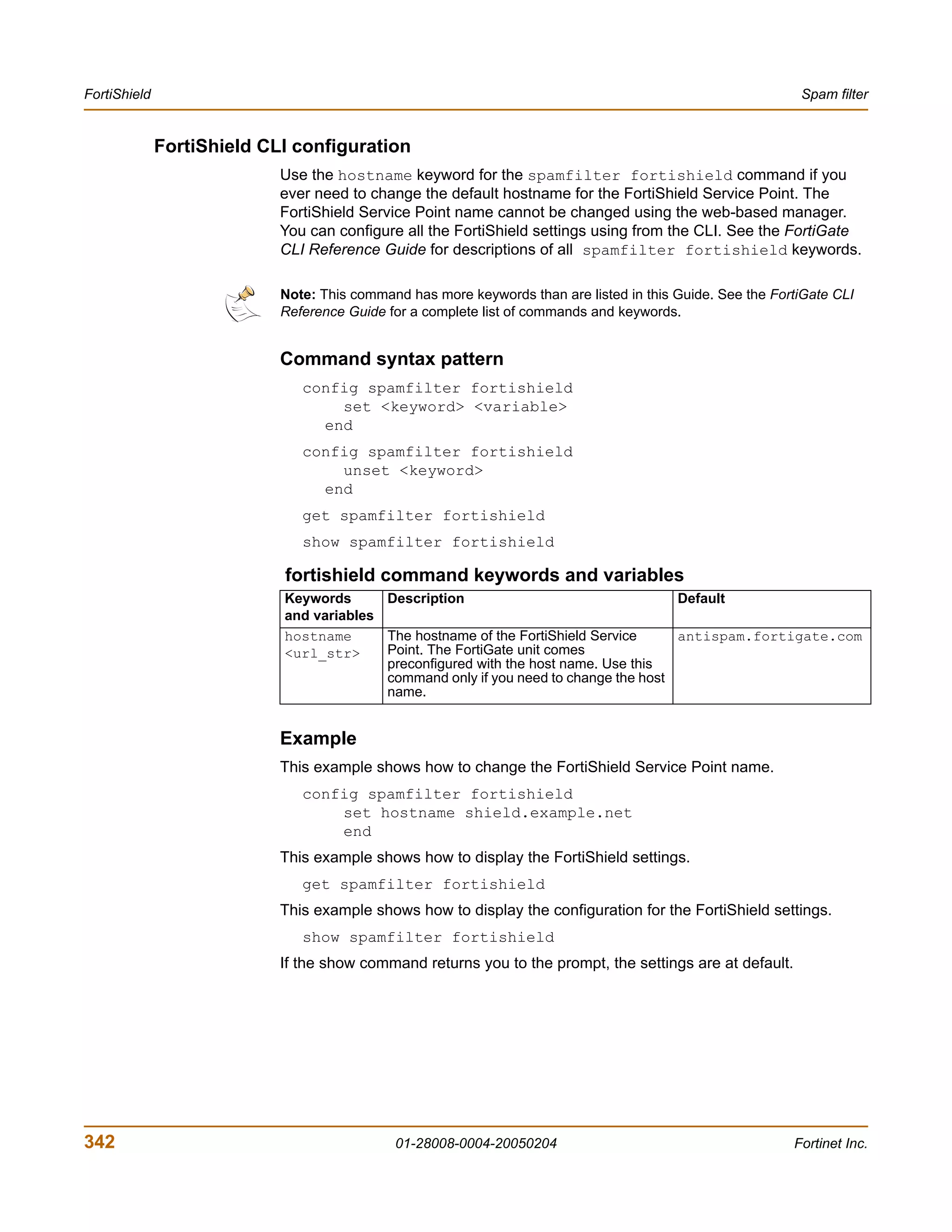 FortiShield                                                                                                 Spam filter


              FortiShield CLI configuration
                            Use the hostname keyword for the spamfilter fortishield command if you
                            ever need to change the default hostname for the FortiShield Service Point. The
                            FortiShield Service Point name cannot be changed using the web-based manager.
                            You can configure all the FortiShield settings using from the CLI. See the FortiGate
                            CLI Reference Guide for descriptions of all spamfilter fortishield keywords.

                            Note: This command has more keywords than are listed in this Guide. See the FortiGate CLI
                            Reference Guide for a complete list of commands and keywords.


                            Command syntax pattern
                               config spamfilter fortishield
                                   set <keyword> <variable>
                                 end
                               config spamfilter fortishield
                                   unset <keyword>
                                 end
                               get spamfilter fortishield
                               show spamfilter fortishield

                            fortishield command keywords and variables
                            Keywords      Description                                 Default
                            and variables
                            hostname      The hostname of the FortiShield Service     antispam.fortigate.com
                            <url_str>     Point. The FortiGate unit comes
                                          preconfigured with the host name. Use this
                                          command only if you need to change the host
                                          name.


                            Example
                            This example shows how to change the FortiShield Service Point name.
                               config spamfilter fortishield
                                   set hostname shield.example.net
                                   end
                            This example shows how to display the FortiShield settings.
                               get spamfilter fortishield
                            This example shows how to display the configuration for the FortiShield settings.
                               show spamfilter fortishield
                            If the show command returns you to the prompt, the settings are at default.




342                                          01-28008-0004-20050204                                        Fortinet Inc.
 