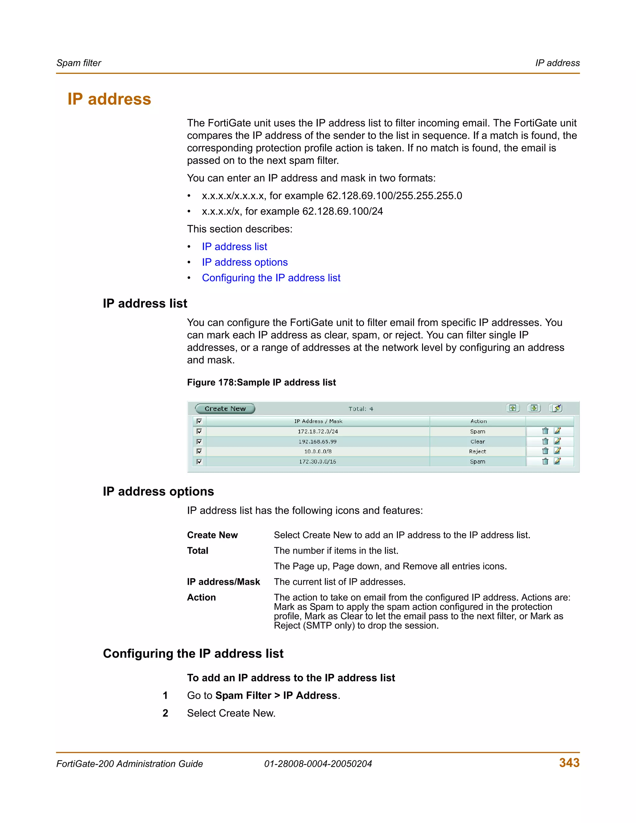 Spam filter                                                                                                           IP address



  IP address
                              The FortiGate unit uses the IP address list to filter incoming email. The FortiGate unit
                              compares the IP address of the sender to the list in sequence. If a match is found, the
                              corresponding protection profile action is taken. If no match is found, the email is
                              passed on to the next spam filter.
                              You can enter an IP address and mask in two formats:
                              •   x.x.x.x/x.x.x.x, for example 62.128.69.100/255.255.255.0
                              •   x.x.x.x/x, for example 62.128.69.100/24
                              This section describes:
                              •   IP address list
                              •   IP address options
                              •   Configuring the IP address list

              IP address list
                              You can configure the FortiGate unit to filter email from specific IP addresses. You
                              can mark each IP address as clear, spam, or reject. You can filter single IP
                              addresses, or a range of addresses at the network level by configuring an address
                              and mask.

                              Figure 178:Sample IP address list




              IP address options
                              IP address list has the following icons and features:

                              Create New            Select Create New to add an IP address to the IP address list.
                              Total                 The number if items in the list.
                                                    The Page up, Page down, and Remove all entries icons.
                              IP address/Mask       The current list of IP addresses.
                              Action                The action to take on email from the configured IP address. Actions are:
                                                    Mark as Spam to apply the spam action configured in the protection
                                                    profile, Mark as Clear to let the email pass to the next filter, or Mark as
                                                    Reject (SMTP only) to drop the session.


              Configuring the IP address list
                              To add an IP address to the IP address list
                        1     Go to Spam Filter > IP Address.
                        2     Select Create New.



FortiGate-200 Administration Guide              01-28008-0004-20050204                                                      343
 